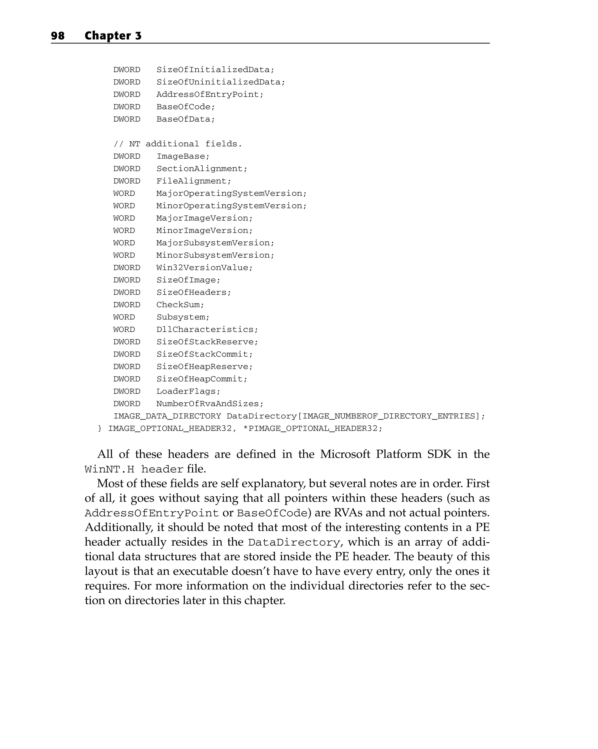 DWORD SizeOfInitializedData;
DWORD SizeOfUninitializedData;
DWORD AddressOfEntryPoint;
DWORD BaseOfCode;
DWORD BaseOfData;
// NT additional fields.
DWORD ImageBase;
DWORD SectionAlignment;
DWORD FileAlignment;
WORD MajorOperatingSystemVersion;
WORD MinorOperatingSystemVersion;
WORD MajorImageVersion;
WORD MinorImageVersion;
WORD MajorSubsystemVersion;
WORD MinorSubsystemVersion;
DWORD Win32VersionValue;
DWORD SizeOfImage;
DWORD SizeOfHeaders;
DWORD CheckSum;
WORD Subsystem;
WORD DllCharacteristics;
DWORD SizeOfStackReserve;
DWORD SizeOfStackCommit;
DWORD SizeOfHeapReserve;
DWORD SizeOfHeapCommit;
DWORD LoaderFlags;
DWORD NumberOfRvaAndSizes;
IMAGE_DATA_DIRECTORY DataDirectory[IMAGE_NUMBEROF_DIRECTORY_ENTRIES];
} IMAGE_OPTIONAL_HEADER32, *PIMAGE_OPTIONAL_HEADER32;
All of these headers are defined in the Microsoft Platform SDK in the
WinNT.H header file.
Most of these fields are self explanatory, but several notes are in order. First
of all, it goes without saying that all pointers within these headers (such as
AddressOfEntryPoint or BaseOfCode) are RVAs and not actual pointers.
Additionally, it should be noted that most of the interesting contents in a PE
header actually resides in the DataDirectory, which is an array of addi-
tional data structures that are stored inside the PE header. The beauty of this
layout is that an executable doesn’t have to have every entry, only the ones it
requires. For more information on the individual directories refer to the sec-
tion on directories later in this chapter.
98 Chapter 3
 