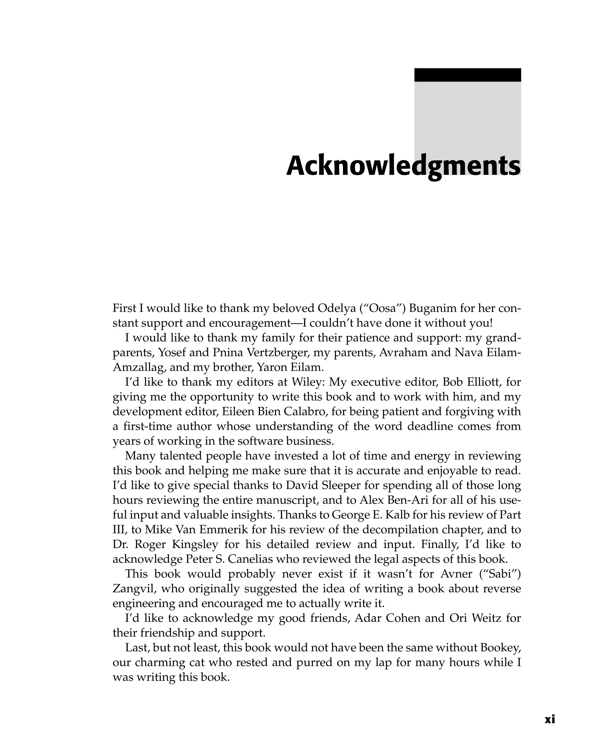 First I would like to thank my beloved Odelya (“Oosa”) Buganim for her con-
stant support and encouragement—I couldn’t have done it without you!
I would like to thank my family for their patience and support: my grand-
parents, Yosef and Pnina Vertzberger, my parents, Avraham and Nava Eilam-
Amzallag, and my brother, Yaron Eilam.
I’d like to thank my editors at Wiley: My executive editor, Bob Elliott, for
giving me the opportunity to write this book and to work with him, and my
development editor, Eileen Bien Calabro, for being patient and forgiving with
a first-time author whose understanding of the word deadline comes from
years of working in the software business.
Many talented people have invested a lot of time and energy in reviewing
this book and helping me make sure that it is accurate and enjoyable to read.
I’d like to give special thanks to David Sleeper for spending all of those long
hours reviewing the entire manuscript, and to Alex Ben-Ari for all of his use-
ful input and valuable insights. Thanks to George E. Kalb for his review of Part
III, to Mike Van Emmerik for his review of the decompilation chapter, and to
Dr. Roger Kingsley for his detailed review and input. Finally, I’d like to
acknowledge Peter S. Canelias who reviewed the legal aspects of this book.
This book would probably never exist if it wasn’t for Avner (“Sabi”)
Zangvil, who originally suggested the idea of writing a book about reverse
engineering and encouraged me to actually write it.
I’d like to acknowledge my good friends, Adar Cohen and Ori Weitz for
their friendship and support.
Last, but not least, this book would not have been the same without Bookey,
our charming cat who rested and purred on my lap for many hours while I
was writing this book.
Acknowledgments
xi
 