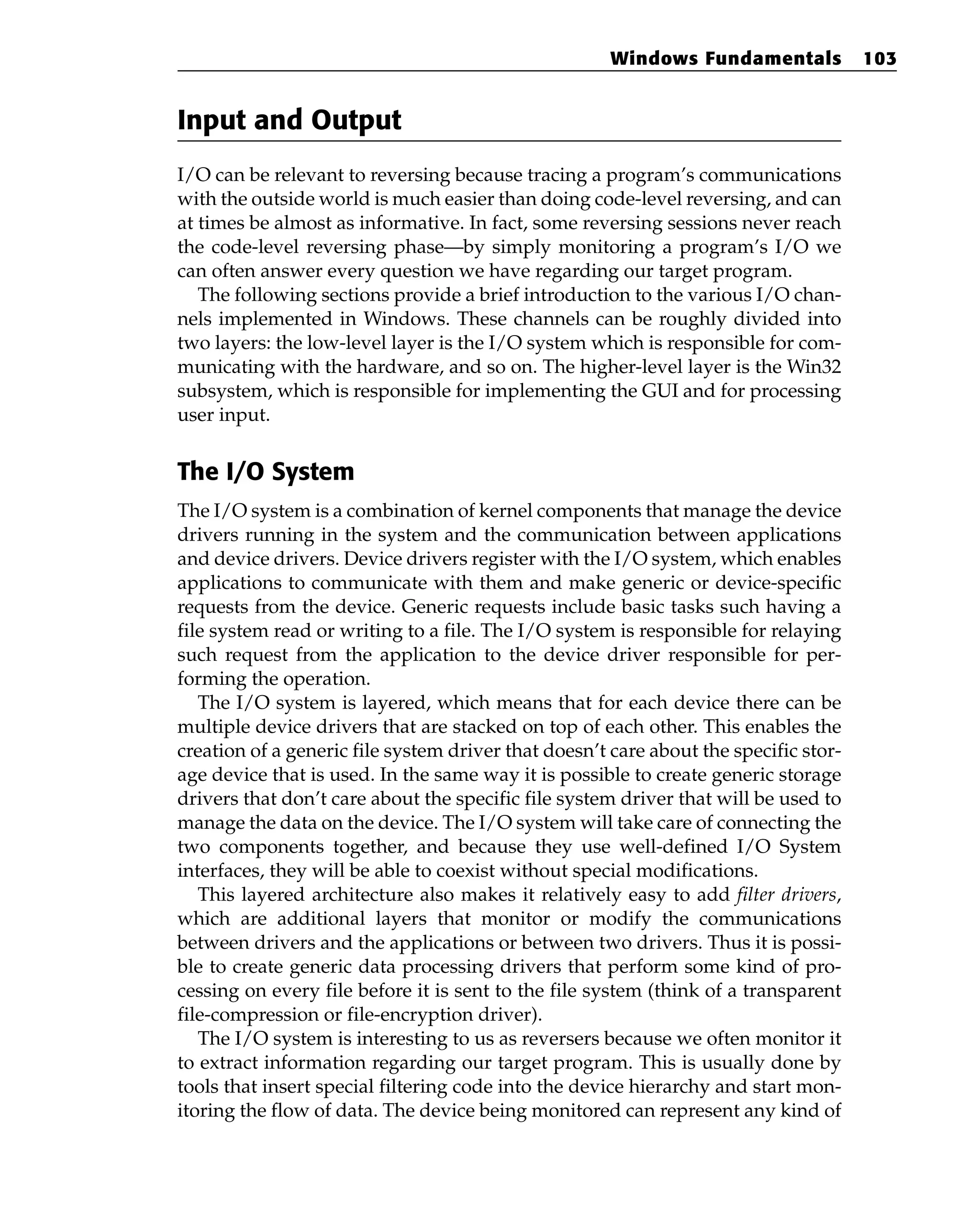 Input and Output
I/O can be relevant to reversing because tracing a program’s communications
with the outside world is much easier than doing code-level reversing, and can
at times be almost as informative. In fact, some reversing sessions never reach
the code-level reversing phase—by simply monitoring a program’s I/O we
can often answer every question we have regarding our target program.
The following sections provide a brief introduction to the various I/O chan-
nels implemented in Windows. These channels can be roughly divided into
two layers: the low-level layer is the I/O system which is responsible for com-
municating with the hardware, and so on. The higher-level layer is the Win32
subsystem, which is responsible for implementing the GUI and for processing
user input.
The I/O System
The I/O system is a combination of kernel components that manage the device
drivers running in the system and the communication between applications
and device drivers. Device drivers register with the I/O system, which enables
applications to communicate with them and make generic or device-specific
requests from the device. Generic requests include basic tasks such having a
file system read or writing to a file. The I/O system is responsible for relaying
such request from the application to the device driver responsible for per-
forming the operation.
The I/O system is layered, which means that for each device there can be
multiple device drivers that are stacked on top of each other. This enables the
creation of a generic file system driver that doesn’t care about the specific stor-
age device that is used. In the same way it is possible to create generic storage
drivers that don’t care about the specific file system driver that will be used to
manage the data on the device. The I/O system will take care of connecting the
two components together, and because they use well-defined I/O System
interfaces, they will be able to coexist without special modifications.
This layered architecture also makes it relatively easy to add filter drivers,
which are additional layers that monitor or modify the communications
between drivers and the applications or between two drivers. Thus it is possi-
ble to create generic data processing drivers that perform some kind of pro-
cessing on every file before it is sent to the file system (think of a transparent
file-compression or file-encryption driver).
The I/O system is interesting to us as reversers because we often monitor it
to extract information regarding our target program. This is usually done by
tools that insert special filtering code into the device hierarchy and start mon-
itoring the flow of data. The device being monitored can represent any kind of
Windows Fundamentals 103
 
