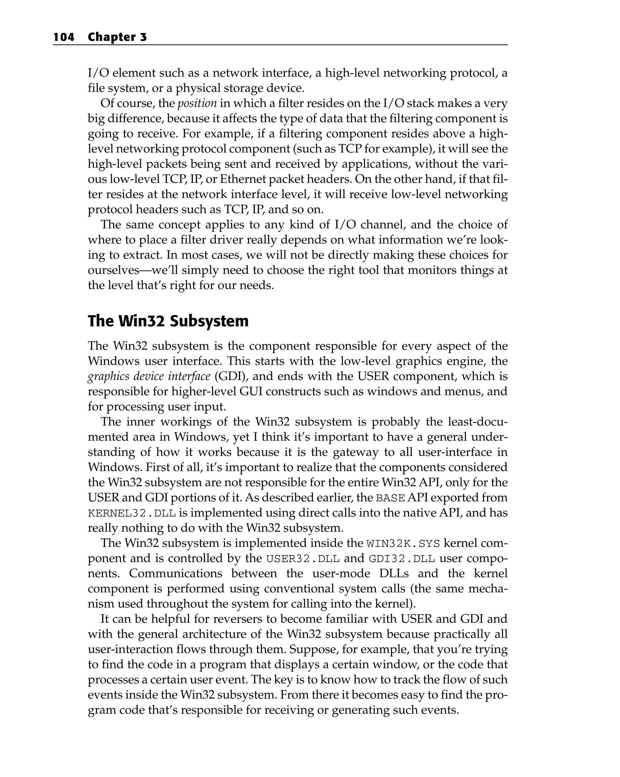 I/O element such as a network interface, a high-level networking protocol, a
file system, or a physical storage device.
Of course, the position in which a filter resides on the I/O stack makes a very
big difference, because it affects the type of data that the filtering component is
going to receive. For example, if a filtering component resides above a high-
level networking protocol component (such as TCP for example), it will see the
high-level packets being sent and received by applications, without the vari-
ous low-level TCP, IP, or Ethernet packet headers. On the other hand, if that fil-
ter resides at the network interface level, it will receive low-level networking
protocol headers such as TCP, IP, and so on.
The same concept applies to any kind of I/O channel, and the choice of
where to place a filter driver really depends on what information we’re look-
ing to extract. In most cases, we will not be directly making these choices for
ourselves—we’ll simply need to choose the right tool that monitors things at
the level that’s right for our needs.
The Win32 Subsystem
The Win32 subsystem is the component responsible for every aspect of the
Windows user interface. This starts with the low-level graphics engine, the
graphics device interface (GDI), and ends with the USER component, which is
responsible for higher-level GUI constructs such as windows and menus, and
for processing user input.
The inner workings of the Win32 subsystem is probably the least-docu-
mented area in Windows, yet I think it’s important to have a general under-
standing of how it works because it is the gateway to all user-interface in
Windows. First of all, it’s important to realize that the components considered
the Win32 subsystem are not responsible for the entire Win32 API, only for the
USER and GDI portions of it. As described earlier, the BASE API exported from
KERNEL32.DLL is implemented using direct calls into the native API, and has
really nothing to do with the Win32 subsystem.
The Win32 subsystem is implemented inside the WIN32K.SYS kernel com-
ponent and is controlled by the USER32.DLL and GDI32.DLL user compo-
nents. Communications between the user-mode DLLs and the kernel
component is performed using conventional system calls (the same mecha-
nism used throughout the system for calling into the kernel).
It can be helpful for reversers to become familiar with USER and GDI and
with the general architecture of the Win32 subsystem because practically all
user-interaction flows through them. Suppose, for example, that you’re trying
to find the code in a program that displays a certain window, or the code that
processes a certain user event. The key is to know how to track the flow of such
events inside the Win32 subsystem. From there it becomes easy to find the pro-
gram code that’s responsible for receiving or generating such events.
104 Chapter 3
 
