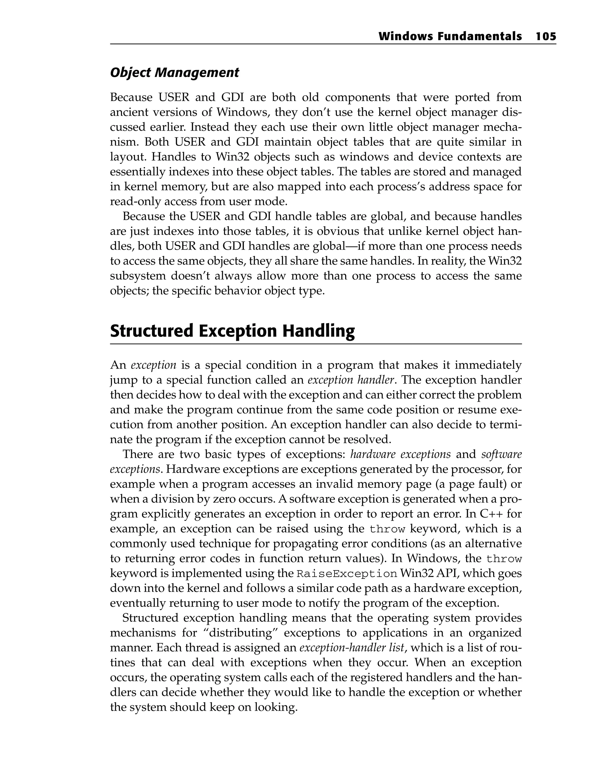 Object Management
Because USER and GDI are both old components that were ported from
ancient versions of Windows, they don’t use the kernel object manager dis-
cussed earlier. Instead they each use their own little object manager mecha-
nism. Both USER and GDI maintain object tables that are quite similar in
layout. Handles to Win32 objects such as windows and device contexts are
essentially indexes into these object tables. The tables are stored and managed
in kernel memory, but are also mapped into each process’s address space for
read-only access from user mode.
Because the USER and GDI handle tables are global, and because handles
are just indexes into those tables, it is obvious that unlike kernel object han-
dles, both USER and GDI handles are global—if more than one process needs
to access the same objects, they all share the same handles. In reality, the Win32
subsystem doesn’t always allow more than one process to access the same
objects; the specific behavior object type.
Structured Exception Handling
An exception is a special condition in a program that makes it immediately
jump to a special function called an exception handler. The exception handler
then decides how to deal with the exception and can either correct the problem
and make the program continue from the same code position or resume exe-
cution from another position. An exception handler can also decide to termi-
nate the program if the exception cannot be resolved.
There are two basic types of exceptions: hardware exceptions and software
exceptions. Hardware exceptions are exceptions generated by the processor, for
example when a program accesses an invalid memory page (a page fault) or
when a division by zero occurs. A software exception is generated when a pro-
gram explicitly generates an exception in order to report an error. In C++ for
example, an exception can be raised using the throw keyword, which is a
commonly used technique for propagating error conditions (as an alternative
to returning error codes in function return values). In Windows, the throw
keyword is implemented using the RaiseException Win32 API, which goes
down into the kernel and follows a similar code path as a hardware exception,
eventually returning to user mode to notify the program of the exception.
Structured exception handling means that the operating system provides
mechanisms for “distributing” exceptions to applications in an organized
manner. Each thread is assigned an exception-handler list, which is a list of rou-
tines that can deal with exceptions when they occur. When an exception
occurs, the operating system calls each of the registered handlers and the han-
dlers can decide whether they would like to handle the exception or whether
the system should keep on looking.
Windows Fundamentals 105
 