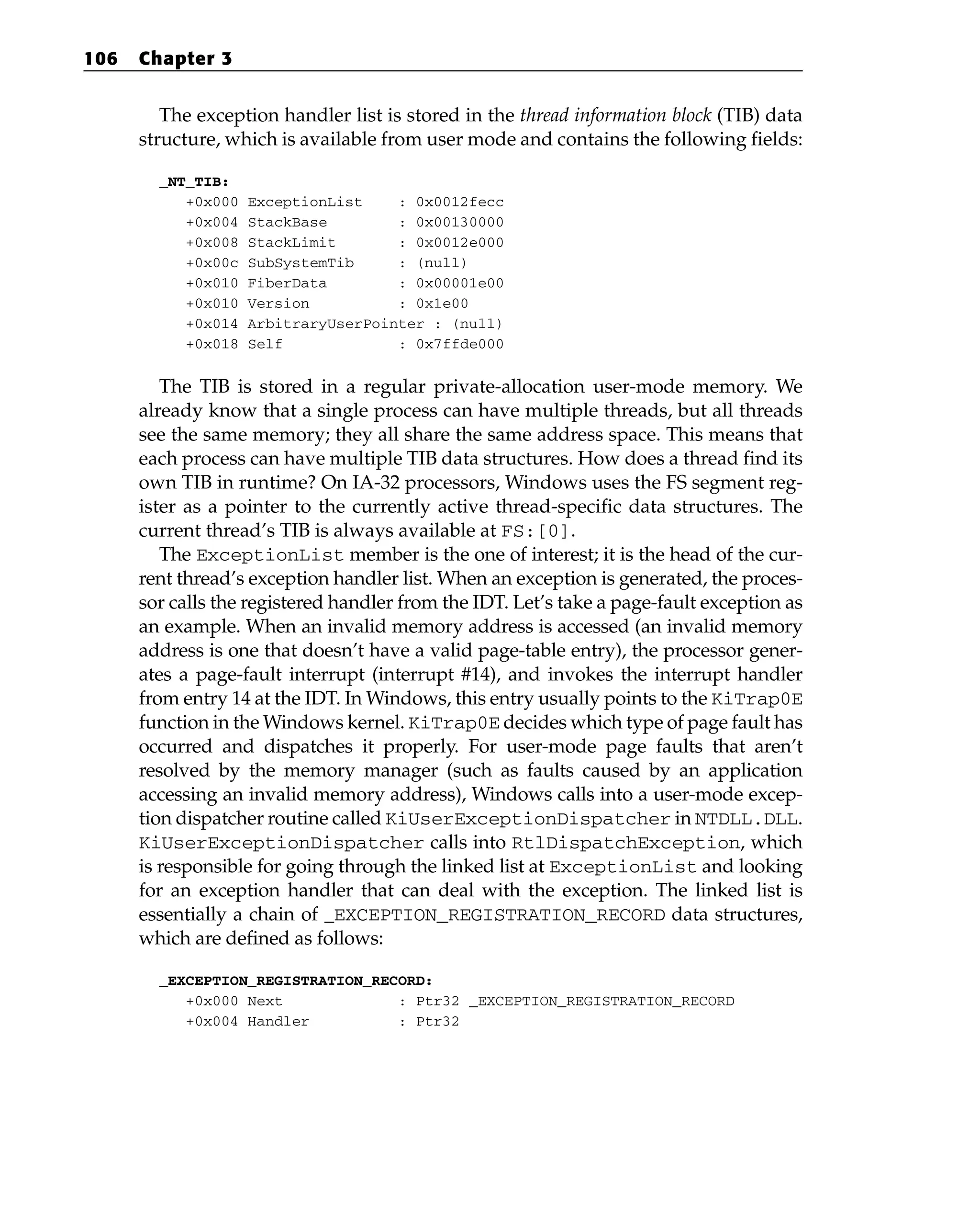 The exception handler list is stored in the thread information block (TIB) data
structure, which is available from user mode and contains the following fields:
_NT_TIB:
+0x000 ExceptionList : 0x0012fecc
+0x004 StackBase : 0x00130000
+0x008 StackLimit : 0x0012e000
+0x00c SubSystemTib : (null)
+0x010 FiberData : 0x00001e00
+0x010 Version : 0x1e00
+0x014 ArbitraryUserPointer : (null)
+0x018 Self : 0x7ffde000
The TIB is stored in a regular private-allocation user-mode memory. We
already know that a single process can have multiple threads, but all threads
see the same memory; they all share the same address space. This means that
each process can have multiple TIB data structures. How does a thread find its
own TIB in runtime? On IA-32 processors, Windows uses the FS segment reg-
ister as a pointer to the currently active thread-specific data structures. The
current thread’s TIB is always available at FS:[0].
The ExceptionList member is the one of interest; it is the head of the cur-
rent thread’s exception handler list. When an exception is generated, the proces-
sor calls the registered handler from the IDT. Let’s take a page-fault exception as
an example. When an invalid memory address is accessed (an invalid memory
address is one that doesn’t have a valid page-table entry), the processor gener-
ates a page-fault interrupt (interrupt #14), and invokes the interrupt handler
from entry 14 at the IDT. In Windows, this entry usually points to the KiTrap0E
function in the Windows kernel. KiTrap0E decides which type of page fault has
occurred and dispatches it properly. For user-mode page faults that aren’t
resolved by the memory manager (such as faults caused by an application
accessing an invalid memory address), Windows calls into a user-mode excep-
tion dispatcher routine called KiUserExceptionDispatcher in NTDLL.DLL.
KiUserExceptionDispatcher calls into RtlDispatchException, which
is responsible for going through the linked list at ExceptionList and looking
for an exception handler that can deal with the exception. The linked list is
essentially a chain of _EXCEPTION_REGISTRATION_RECORD data structures,
which are defined as follows:
_EXCEPTION_REGISTRATION_RECORD:
+0x000 Next : Ptr32 _EXCEPTION_REGISTRATION_RECORD
+0x004 Handler : Ptr32
106 Chapter 3
 