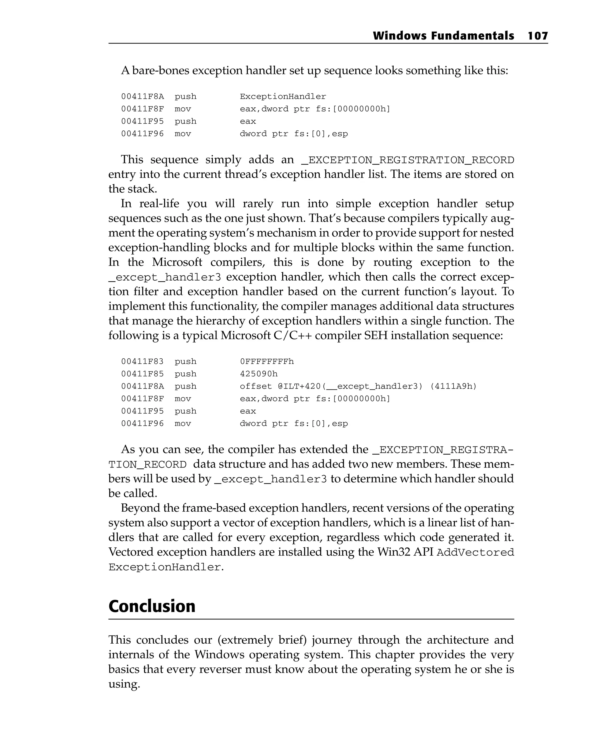 A bare-bones exception handler set up sequence looks something like this:
00411F8A push ExceptionHandler
00411F8F mov eax,dword ptr fs:[00000000h]
00411F95 push eax
00411F96 mov dword ptr fs:[0],esp
This sequence simply adds an _EXCEPTION_REGISTRATION_RECORD
entry into the current thread’s exception handler list. The items are stored on
the stack.
In real-life you will rarely run into simple exception handler setup
sequences such as the one just shown. That’s because compilers typically aug-
ment the operating system’s mechanism in order to provide support for nested
exception-handling blocks and for multiple blocks within the same function.
In the Microsoft compilers, this is done by routing exception to the
_except_handler3 exception handler, which then calls the correct excep-
tion filter and exception handler based on the current function’s layout. To
implement this functionality, the compiler manages additional data structures
that manage the hierarchy of exception handlers within a single function. The
following is a typical Microsoft C/C++ compiler SEH installation sequence:
00411F83 push 0FFFFFFFFh
00411F85 push 425090h
00411F8A push offset @ILT+420(__except_handler3) (4111A9h)
00411F8F mov eax,dword ptr fs:[00000000h]
00411F95 push eax
00411F96 mov dword ptr fs:[0],esp
As you can see, the compiler has extended the _EXCEPTION_REGISTRA-
TION_RECORD data structure and has added two new members. These mem-
bers will be used by _except_handler3 to determine which handler should
be called.
Beyond the frame-based exception handlers, recent versions of the operating
system also support a vector of exception handlers, which is a linear list of han-
dlers that are called for every exception, regardless which code generated it.
Vectored exception handlers are installed using the Win32 API AddVectored
ExceptionHandler.
Conclusion
This concludes our (extremely brief) journey through the architecture and
internals of the Windows operating system. This chapter provides the very
basics that every reverser must know about the operating system he or she is
using.
Windows Fundamentals 107
 
