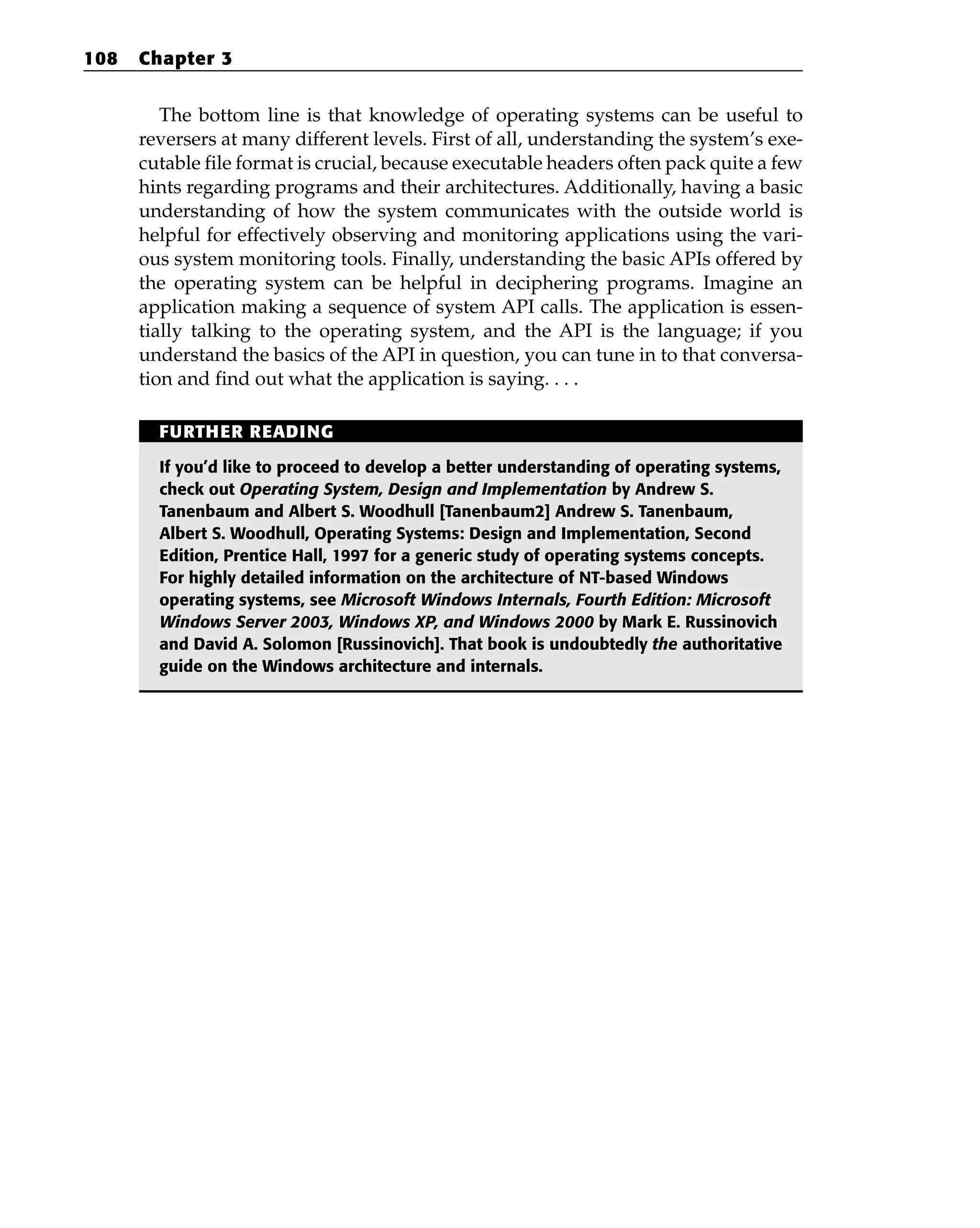 The bottom line is that knowledge of operating systems can be useful to
reversers at many different levels. First of all, understanding the system’s exe-
cutable file format is crucial, because executable headers often pack quite a few
hints regarding programs and their architectures. Additionally, having a basic
understanding of how the system communicates with the outside world is
helpful for effectively observing and monitoring applications using the vari-
ous system monitoring tools. Finally, understanding the basic APIs offered by
the operating system can be helpful in deciphering programs. Imagine an
application making a sequence of system API calls. The application is essen-
tially talking to the operating system, and the API is the language; if you
understand the basics of the API in question, you can tune in to that conversa-
tion and find out what the application is saying. . . .
108 Chapter 3
FURTHER READING
If you’d like to proceed to develop a better understanding of operating systems,
check out Operating System, Design and Implementation by Andrew S.
Tanenbaum and Albert S. Woodhull [Tanenbaum2] Andrew S. Tanenbaum,
Albert S. Woodhull, Operating Systems: Design and Implementation, Second
Edition, Prentice Hall, 1997 for a generic study of operating systems concepts.
For highly detailed information on the architecture of NT-based Windows
operating systems, see Microsoft Windows Internals, Fourth Edition: Microsoft
Windows Server 2003, Windows XP, and Windows 2000 by Mark E. Russinovich
and David A. Solomon [Russinovich]. That book is undoubtedly the authoritative
guide on the Windows architecture and internals.
 