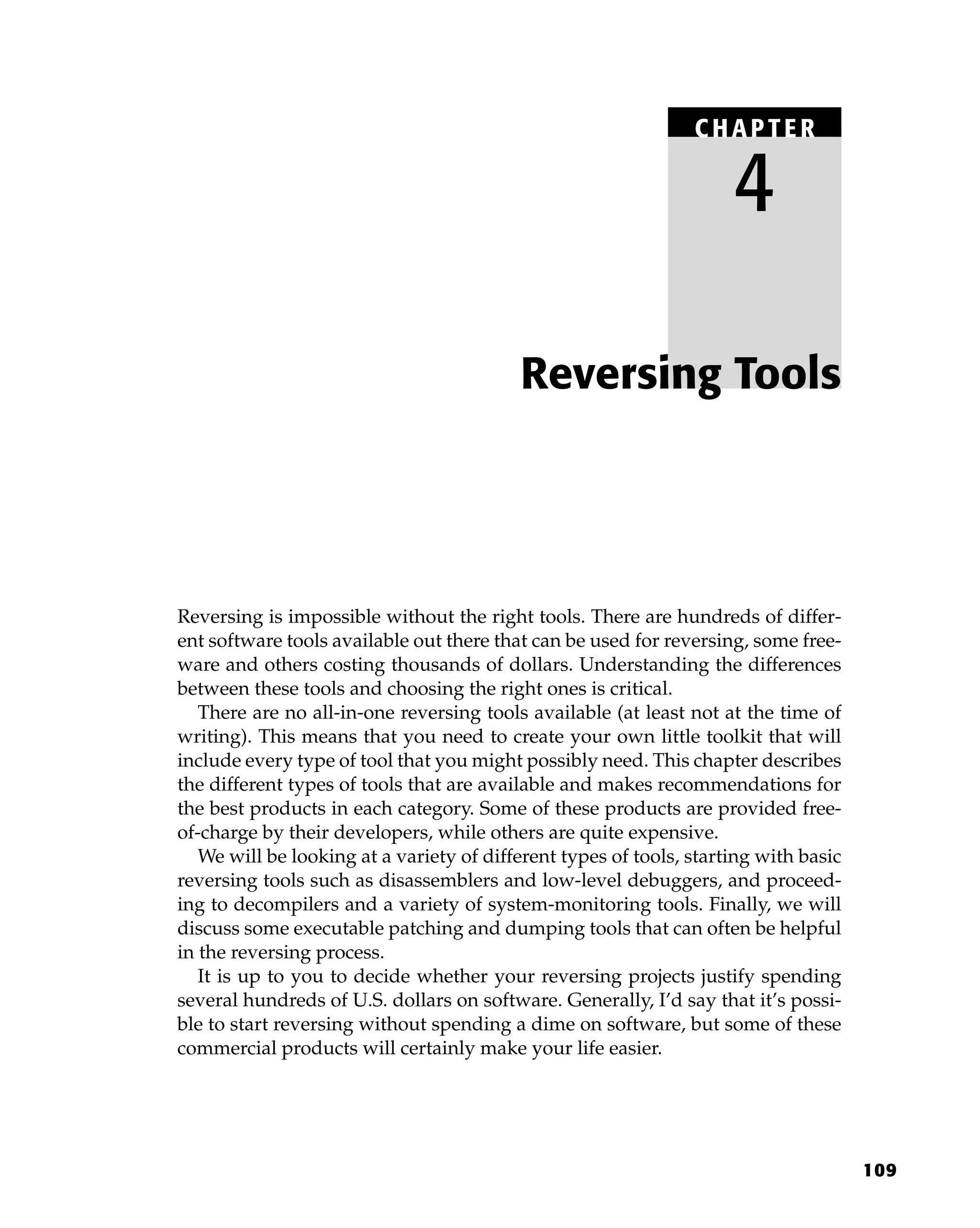 109
Reversing is impossible without the right tools. There are hundreds of differ-
ent software tools available out there that can be used for reversing, some free-
ware and others costing thousands of dollars. Understanding the differences
between these tools and choosing the right ones is critical.
There are no all-in-one reversing tools available (at least not at the time of
writing). This means that you need to create your own little toolkit that will
include every type of tool that you might possibly need. This chapter describes
the different types of tools that are available and makes recommendations for
the best products in each category. Some of these products are provided free-
of-charge by their developers, while others are quite expensive.
We will be looking at a variety of different types of tools, starting with basic
reversing tools such as disassemblers and low-level debuggers, and proceed-
ing to decompilers and a variety of system-monitoring tools. Finally, we will
discuss some executable patching and dumping tools that can often be helpful
in the reversing process.
It is up to you to decide whether your reversing projects justify spending
several hundreds of U.S. dollars on software. Generally, I’d say that it’s possi-
ble to start reversing without spending a dime on software, but some of these
commercial products will certainly make your life easier.
Reversing Tools
C HAPTE R
4
 