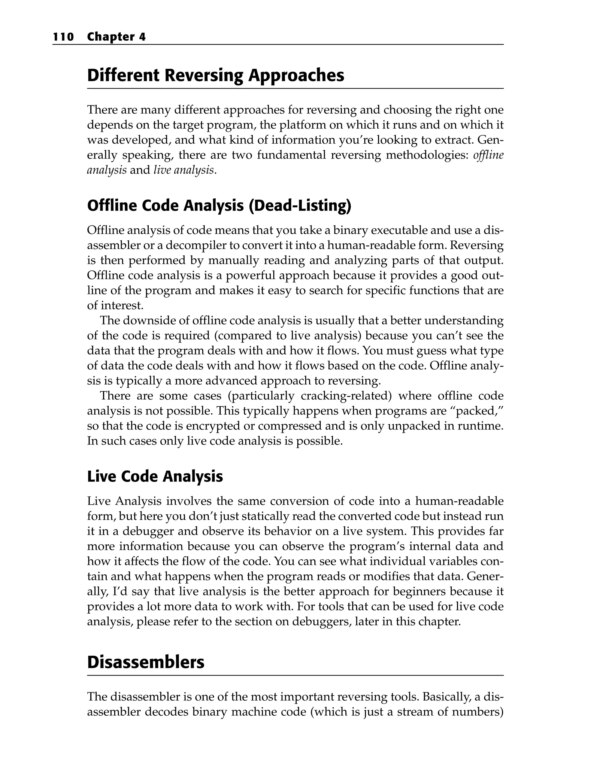 Different Reversing Approaches
There are many different approaches for reversing and choosing the right one
depends on the target program, the platform on which it runs and on which it
was developed, and what kind of information you’re looking to extract. Gen-
erally speaking, there are two fundamental reversing methodologies: offline
analysis and live analysis.
Offline Code Analysis (Dead-Listing)
Offline analysis of code means that you take a binary executable and use a dis-
assembler or a decompiler to convert it into a human-readable form. Reversing
is then performed by manually reading and analyzing parts of that output.
Offline code analysis is a powerful approach because it provides a good out-
line of the program and makes it easy to search for specific functions that are
of interest.
The downside of offline code analysis is usually that a better understanding
of the code is required (compared to live analysis) because you can’t see the
data that the program deals with and how it flows. You must guess what type
of data the code deals with and how it flows based on the code. Offline analy-
sis is typically a more advanced approach to reversing.
There are some cases (particularly cracking-related) where offline code
analysis is not possible. This typically happens when programs are “packed,”
so that the code is encrypted or compressed and is only unpacked in runtime.
In such cases only live code analysis is possible.
Live Code Analysis
Live Analysis involves the same conversion of code into a human-readable
form, but here you don’t just statically read the converted code but instead run
it in a debugger and observe its behavior on a live system. This provides far
more information because you can observe the program’s internal data and
how it affects the flow of the code. You can see what individual variables con-
tain and what happens when the program reads or modifies that data. Gener-
ally, I’d say that live analysis is the better approach for beginners because it
provides a lot more data to work with. For tools that can be used for live code
analysis, please refer to the section on debuggers, later in this chapter.
Disassemblers
The disassembler is one of the most important reversing tools. Basically, a dis-
assembler decodes binary machine code (which is just a stream of numbers)
110 Chapter 4
 