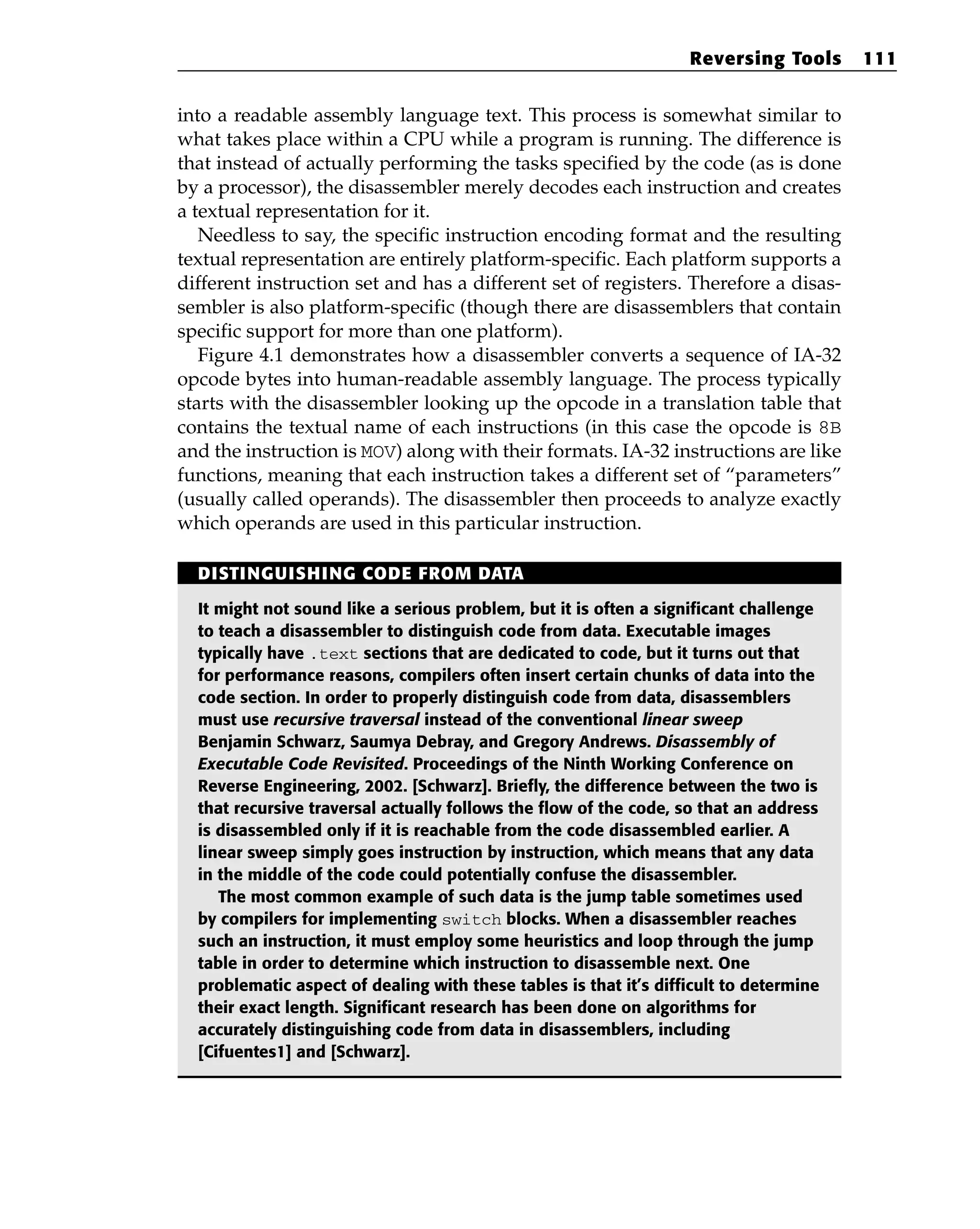 into a readable assembly language text. This process is somewhat similar to
what takes place within a CPU while a program is running. The difference is
that instead of actually performing the tasks specified by the code (as is done
by a processor), the disassembler merely decodes each instruction and creates
a textual representation for it.
Needless to say, the specific instruction encoding format and the resulting
textual representation are entirely platform-specific. Each platform supports a
different instruction set and has a different set of registers. Therefore a disas-
sembler is also platform-specific (though there are disassemblers that contain
specific support for more than one platform).
Figure 4.1 demonstrates how a disassembler converts a sequence of IA-32
opcode bytes into human-readable assembly language. The process typically
starts with the disassembler looking up the opcode in a translation table that
contains the textual name of each instructions (in this case the opcode is 8B
and the instruction is MOV) along with their formats. IA-32 instructions are like
functions, meaning that each instruction takes a different set of “parameters”
(usually called operands). The disassembler then proceeds to analyze exactly
which operands are used in this particular instruction.
Reversing Tools 111
DISTINGUISHING CODE FROM DATA
It might not sound like a serious problem, but it is often a significant challenge
to teach a disassembler to distinguish code from data. Executable images
typically have .text sections that are dedicated to code, but it turns out that
for performance reasons, compilers often insert certain chunks of data into the
code section. In order to properly distinguish code from data, disassemblers
must use recursive traversal instead of the conventional linear sweep
Benjamin Schwarz, Saumya Debray, and Gregory Andrews. Disassembly of
Executable Code Revisited. Proceedings of the Ninth Working Conference on
Reverse Engineering, 2002. [Schwarz]. Briefly, the difference between the two is
that recursive traversal actually follows the flow of the code, so that an address
is disassembled only if it is reachable from the code disassembled earlier. A
linear sweep simply goes instruction by instruction, which means that any data
in the middle of the code could potentially confuse the disassembler.
The most common example of such data is the jump table sometimes used
by compilers for implementing switch blocks. When a disassembler reaches
such an instruction, it must employ some heuristics and loop through the jump
table in order to determine which instruction to disassemble next. One
problematic aspect of dealing with these tables is that it’s difficult to determine
their exact length. Significant research has been done on algorithms for
accurately distinguishing code from data in disassemblers, including
[Cifuentes1] and [Schwarz].
 