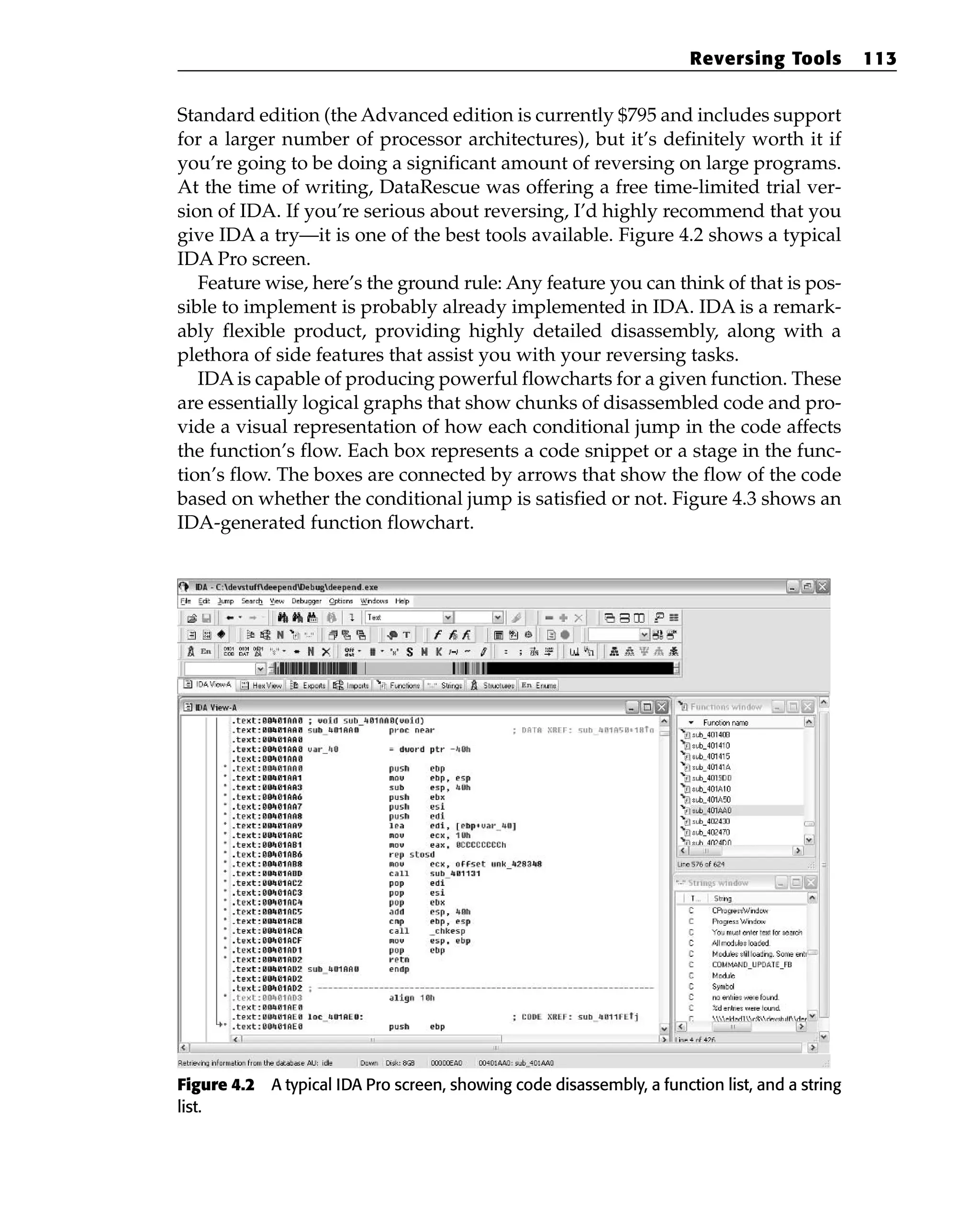 Standard edition (the Advanced edition is currently $795 and includes support
for a larger number of processor architectures), but it’s definitely worth it if
you’re going to be doing a significant amount of reversing on large programs.
At the time of writing, DataRescue was offering a free time-limited trial ver-
sion of IDA. If you’re serious about reversing, I’d highly recommend that you
give IDA a try—it is one of the best tools available. Figure 4.2 shows a typical
IDA Pro screen.
Feature wise, here’s the ground rule: Any feature you can think of that is pos-
sible to implement is probably already implemented in IDA. IDA is a remark-
ably flexible product, providing highly detailed disassembly, along with a
plethora of side features that assist you with your reversing tasks.
IDA is capable of producing powerful flowcharts for a given function. These
are essentially logical graphs that show chunks of disassembled code and pro-
vide a visual representation of how each conditional jump in the code affects
the function’s flow. Each box represents a code snippet or a stage in the func-
tion’s flow. The boxes are connected by arrows that show the flow of the code
based on whether the conditional jump is satisfied or not. Figure 4.3 shows an
IDA-generated function flowchart.
Figure 4.2 A typical IDA Pro screen, showing code disassembly, a function list, and a string
list.
Reversing Tools 113
 