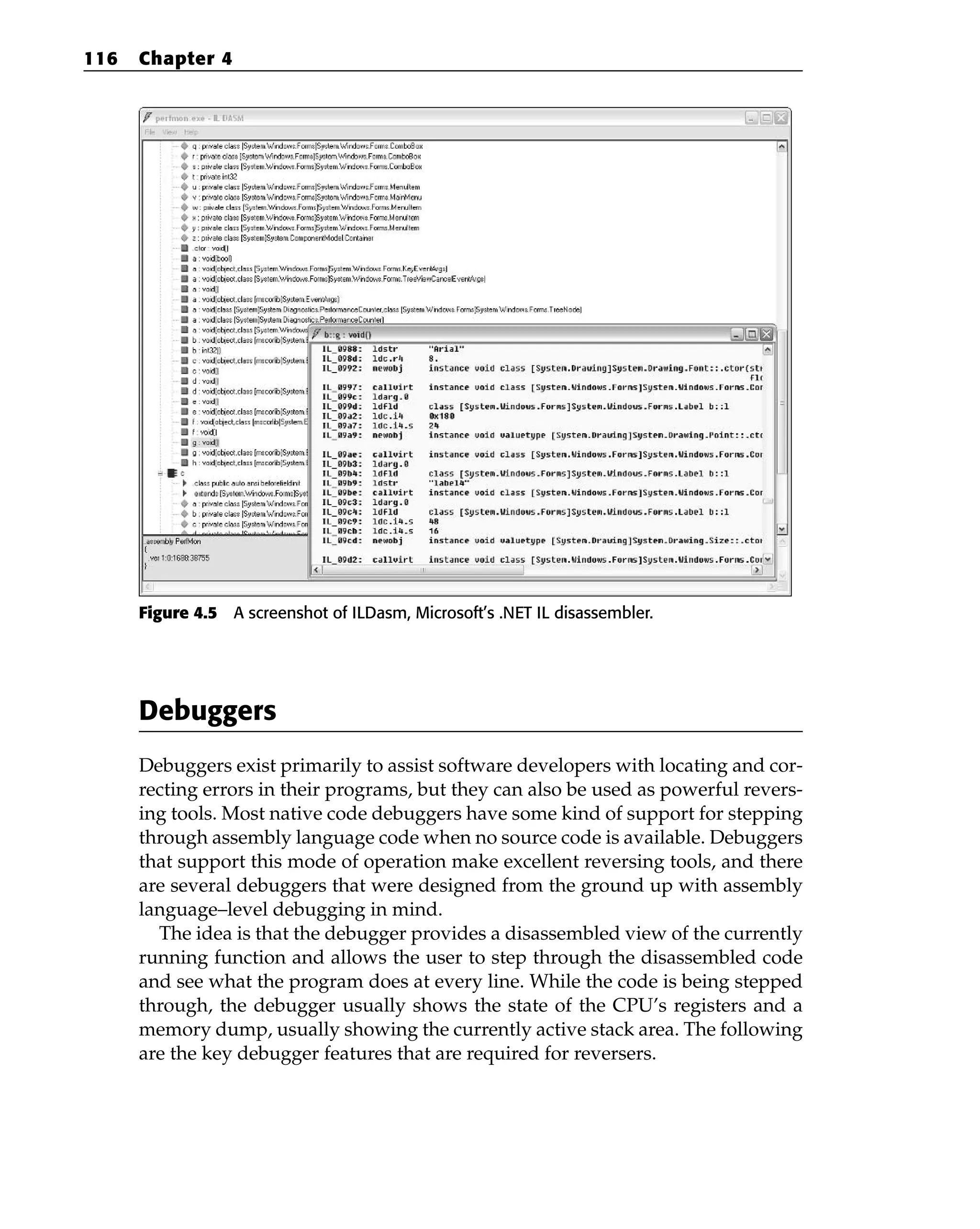 Figure 4.5 A screenshot of ILDasm, Microsoft’s .NET IL disassembler.
Debuggers
Debuggers exist primarily to assist software developers with locating and cor-
recting errors in their programs, but they can also be used as powerful revers-
ing tools. Most native code debuggers have some kind of support for stepping
through assembly language code when no source code is available. Debuggers
that support this mode of operation make excellent reversing tools, and there
are several debuggers that were designed from the ground up with assembly
language–level debugging in mind.
The idea is that the debugger provides a disassembled view of the currently
running function and allows the user to step through the disassembled code
and see what the program does at every line. While the code is being stepped
through, the debugger usually shows the state of the CPU’s registers and a
memory dump, usually showing the currently active stack area. The following
are the key debugger features that are required for reversers.
116 Chapter 4
 