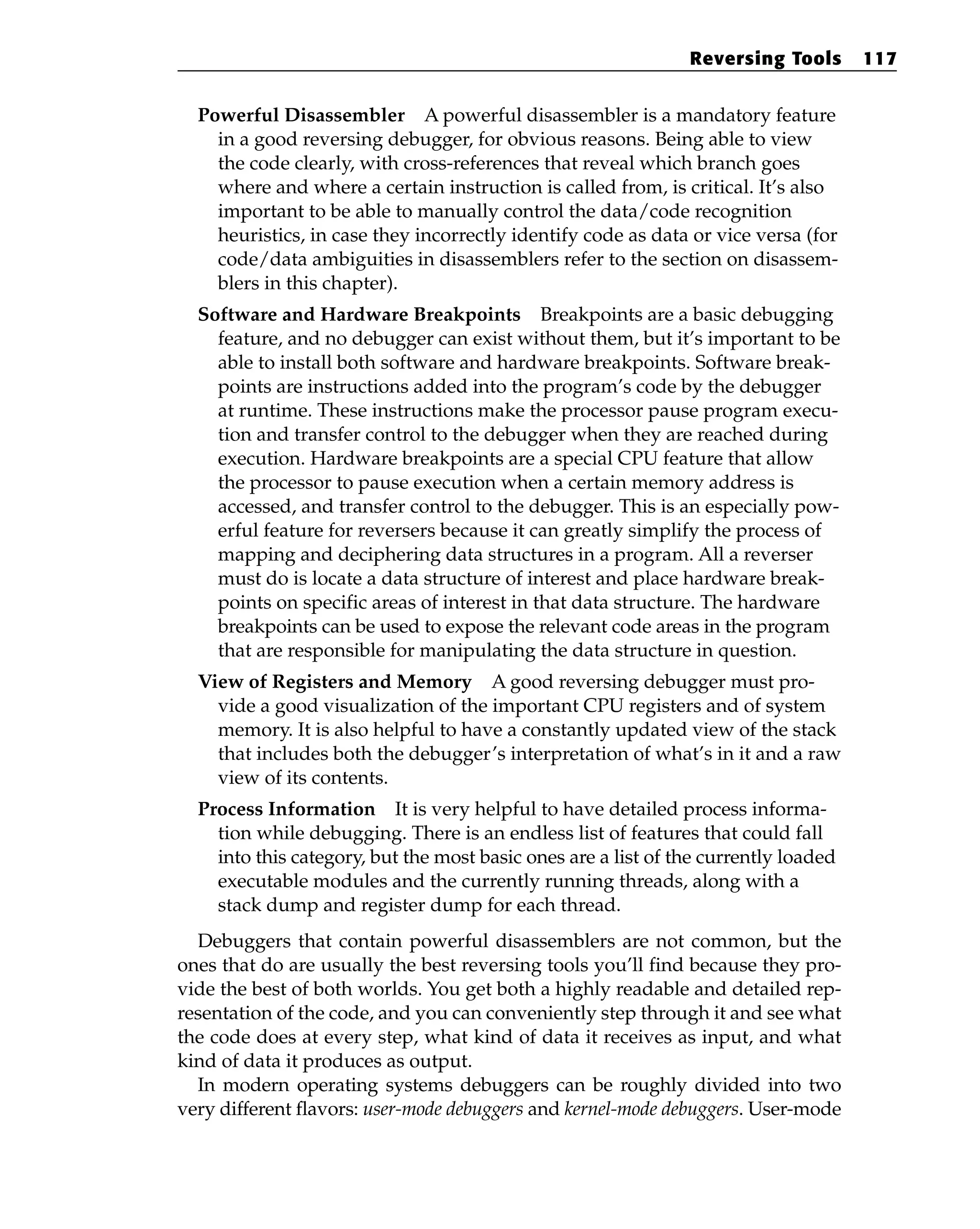 Powerful Disassembler A powerful disassembler is a mandatory feature
in a good reversing debugger, for obvious reasons. Being able to view
the code clearly, with cross-references that reveal which branch goes
where and where a certain instruction is called from, is critical. It’s also
important to be able to manually control the data/code recognition
heuristics, in case they incorrectly identify code as data or vice versa (for
code/data ambiguities in disassemblers refer to the section on disassem-
blers in this chapter).
Software and Hardware Breakpoints Breakpoints are a basic debugging
feature, and no debugger can exist without them, but it’s important to be
able to install both software and hardware breakpoints. Software break-
points are instructions added into the program’s code by the debugger
at runtime. These instructions make the processor pause program execu-
tion and transfer control to the debugger when they are reached during
execution. Hardware breakpoints are a special CPU feature that allow
the processor to pause execution when a certain memory address is
accessed, and transfer control to the debugger. This is an especially pow-
erful feature for reversers because it can greatly simplify the process of
mapping and deciphering data structures in a program. All a reverser
must do is locate a data structure of interest and place hardware break-
points on specific areas of interest in that data structure. The hardware
breakpoints can be used to expose the relevant code areas in the program
that are responsible for manipulating the data structure in question.
View of Registers and Memory A good reversing debugger must pro-
vide a good visualization of the important CPU registers and of system
memory. It is also helpful to have a constantly updated view of the stack
that includes both the debugger’s interpretation of what’s in it and a raw
view of its contents.
Process Information It is very helpful to have detailed process informa-
tion while debugging. There is an endless list of features that could fall
into this category, but the most basic ones are a list of the currently loaded
executable modules and the currently running threads, along with a
stack dump and register dump for each thread.
Debuggers that contain powerful disassemblers are not common, but the
ones that do are usually the best reversing tools you’ll find because they pro-
vide the best of both worlds. You get both a highly readable and detailed rep-
resentation of the code, and you can conveniently step through it and see what
the code does at every step, what kind of data it receives as input, and what
kind of data it produces as output.
In modern operating systems debuggers can be roughly divided into two
very different flavors: user-mode debuggers and kernel-mode debuggers. User-mode
Reversing Tools 117
 