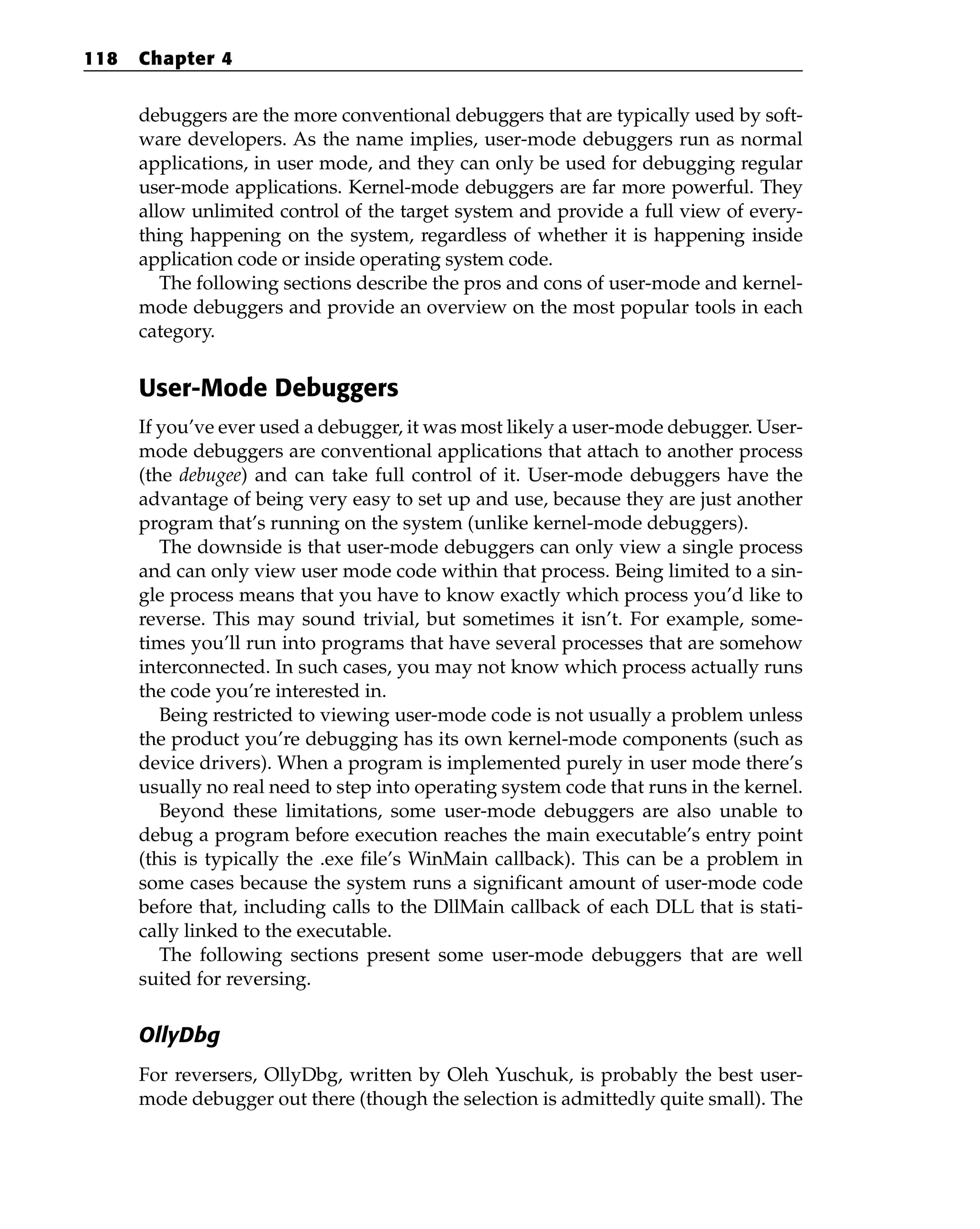 debuggers are the more conventional debuggers that are typically used by soft-
ware developers. As the name implies, user-mode debuggers run as normal
applications, in user mode, and they can only be used for debugging regular
user-mode applications. Kernel-mode debuggers are far more powerful. They
allow unlimited control of the target system and provide a full view of every-
thing happening on the system, regardless of whether it is happening inside
application code or inside operating system code.
The following sections describe the pros and cons of user-mode and kernel-
mode debuggers and provide an overview on the most popular tools in each
category.
User-Mode Debuggers
If you’ve ever used a debugger, it was most likely a user-mode debugger. User-
mode debuggers are conventional applications that attach to another process
(the debugee) and can take full control of it. User-mode debuggers have the
advantage of being very easy to set up and use, because they are just another
program that’s running on the system (unlike kernel-mode debuggers).
The downside is that user-mode debuggers can only view a single process
and can only view user mode code within that process. Being limited to a sin-
gle process means that you have to know exactly which process you’d like to
reverse. This may sound trivial, but sometimes it isn’t. For example, some-
times you’ll run into programs that have several processes that are somehow
interconnected. In such cases, you may not know which process actually runs
the code you’re interested in.
Being restricted to viewing user-mode code is not usually a problem unless
the product you’re debugging has its own kernel-mode components (such as
device drivers). When a program is implemented purely in user mode there’s
usually no real need to step into operating system code that runs in the kernel.
Beyond these limitations, some user-mode debuggers are also unable to
debug a program before execution reaches the main executable’s entry point
(this is typically the .exe file’s WinMain callback). This can be a problem in
some cases because the system runs a significant amount of user-mode code
before that, including calls to the DllMain callback of each DLL that is stati-
cally linked to the executable.
The following sections present some user-mode debuggers that are well
suited for reversing.
OllyDbg
For reversers, OllyDbg, written by Oleh Yuschuk, is probably the best user-
mode debugger out there (though the selection is admittedly quite small). The
118 Chapter 4
 