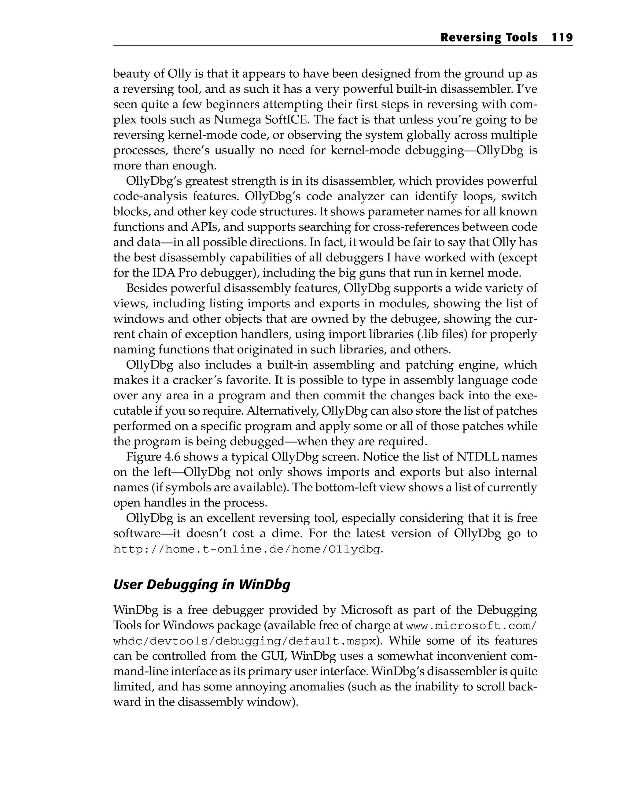 beauty of Olly is that it appears to have been designed from the ground up as
a reversing tool, and as such it has a very powerful built-in disassembler. I’ve
seen quite a few beginners attempting their first steps in reversing with com-
plex tools such as Numega SoftICE. The fact is that unless you’re going to be
reversing kernel-mode code, or observing the system globally across multiple
processes, there’s usually no need for kernel-mode debugging—OllyDbg is
more than enough.
OllyDbg’s greatest strength is in its disassembler, which provides powerful
code-analysis features. OllyDbg’s code analyzer can identify loops, switch
blocks, and other key code structures. It shows parameter names for all known
functions and APIs, and supports searching for cross-references between code
and data—in all possible directions. In fact, it would be fair to say that Olly has
the best disassembly capabilities of all debuggers I have worked with (except
for the IDA Pro debugger), including the big guns that run in kernel mode.
Besides powerful disassembly features, OllyDbg supports a wide variety of
views, including listing imports and exports in modules, showing the list of
windows and other objects that are owned by the debugee, showing the cur-
rent chain of exception handlers, using import libraries (.lib files) for properly
naming functions that originated in such libraries, and others.
OllyDbg also includes a built-in assembling and patching engine, which
makes it a cracker’s favorite. It is possible to type in assembly language code
over any area in a program and then commit the changes back into the exe-
cutable if you so require. Alternatively, OllyDbg can also store the list of patches
performed on a specific program and apply some or all of those patches while
the program is being debugged—when they are required.
Figure 4.6 shows a typical OllyDbg screen. Notice the list of NTDLL names
on the left—OllyDbg not only shows imports and exports but also internal
names (if symbols are available). The bottom-left view shows a list of currently
open handles in the process.
OllyDbg is an excellent reversing tool, especially considering that it is free
software—it doesn’t cost a dime. For the latest version of OllyDbg go to
http://home.t-online.de/home/Ollydbg.
User Debugging in WinDbg
WinDbg is a free debugger provided by Microsoft as part of the Debugging
Tools for Windows package (available free of charge at www.microsoft.com/
whdc/devtools/debugging/default.mspx). While some of its features
can be controlled from the GUI, WinDbg uses a somewhat inconvenient com-
mand-line interface as its primary user interface. WinDbg’s disassembler is quite
limited, and has some annoying anomalies (such as the inability to scroll back-
ward in the disassembly window).
Reversing Tools 119
 
