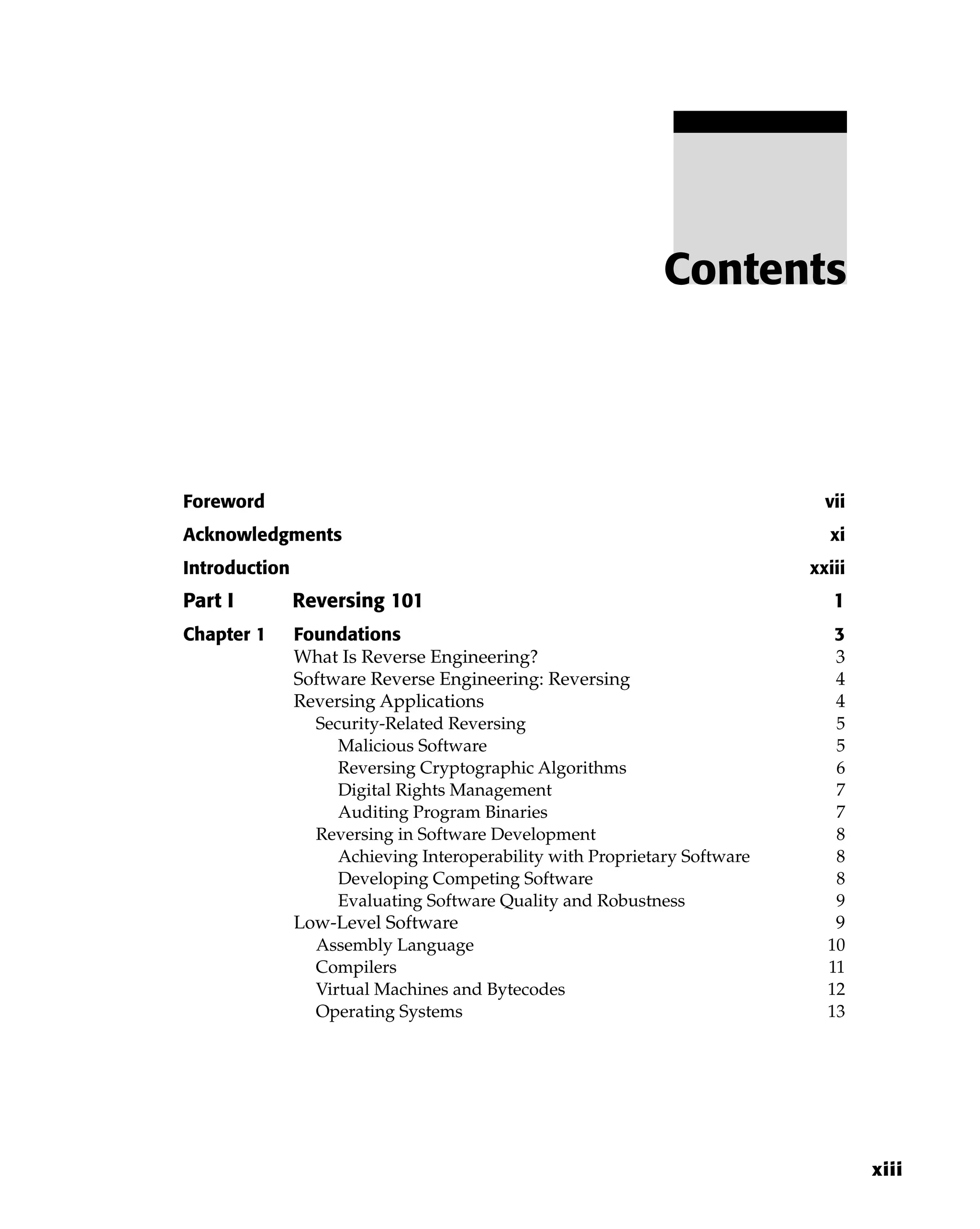 Foreword vii
Acknowledgments xi
Introduction xxiii
Part I Reversing 101 1
Chapter 1 Foundations 3
What Is Reverse Engineering? 3
Software Reverse Engineering: Reversing 4
Reversing Applications 4
Security-Related Reversing 5
Malicious Software 5
Reversing Cryptographic Algorithms 6
Digital Rights Management 7
Auditing Program Binaries 7
Reversing in Software Development 8
Achieving Interoperability with Proprietary Software 8
Developing Competing Software 8
Evaluating Software Quality and Robustness 9
Low-Level Software 9
Assembly Language 10
Compilers 11
Virtual Machines and Bytecodes 12
Operating Systems 13
Contents
xiii
 