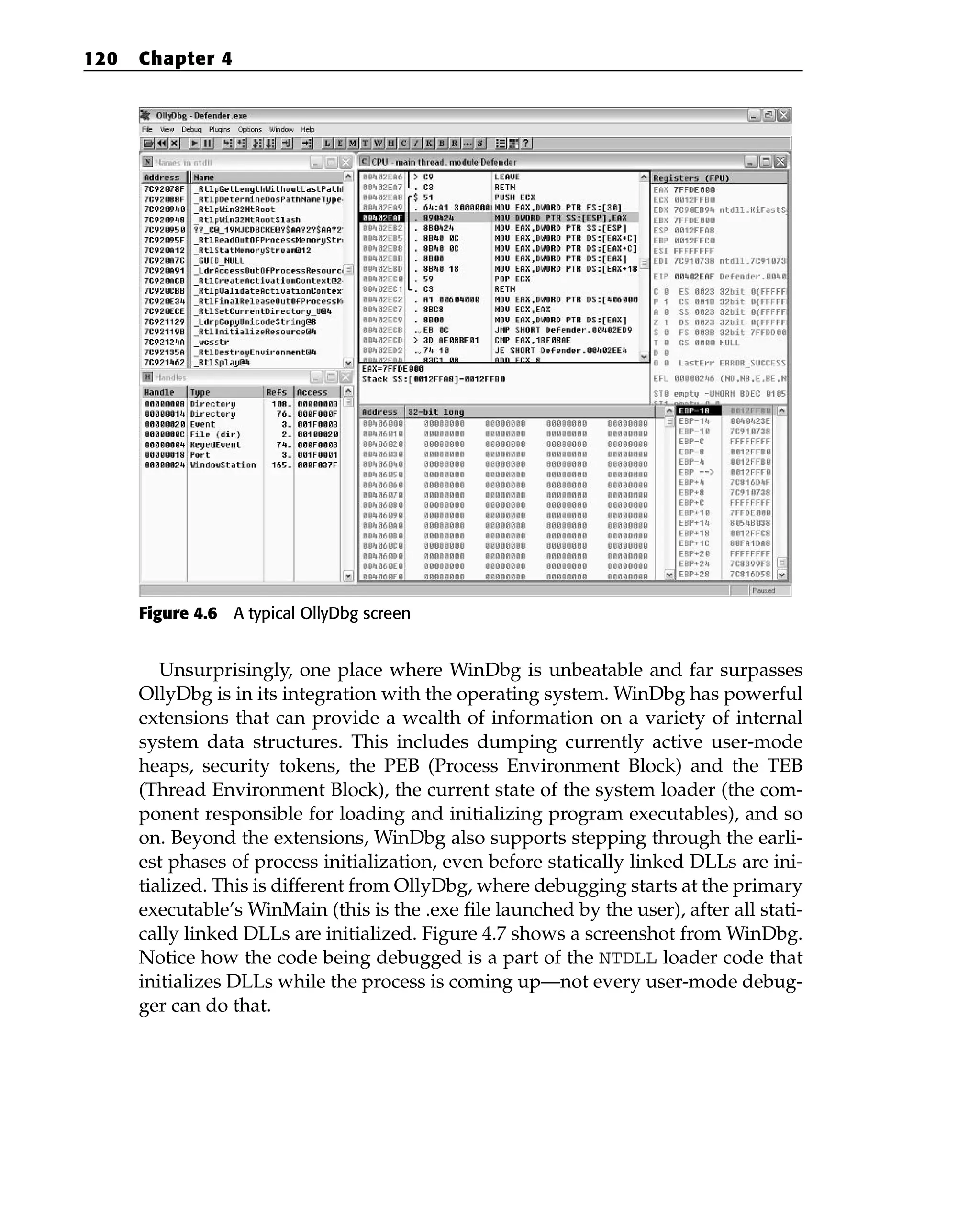 Figure 4.6 A typical OllyDbg screen
Unsurprisingly, one place where WinDbg is unbeatable and far surpasses
OllyDbg is in its integration with the operating system. WinDbg has powerful
extensions that can provide a wealth of information on a variety of internal
system data structures. This includes dumping currently active user-mode
heaps, security tokens, the PEB (Process Environment Block) and the TEB
(Thread Environment Block), the current state of the system loader (the com-
ponent responsible for loading and initializing program executables), and so
on. Beyond the extensions, WinDbg also supports stepping through the earli-
est phases of process initialization, even before statically linked DLLs are ini-
tialized. This is different from OllyDbg, where debugging starts at the primary
executable’s WinMain (this is the .exe file launched by the user), after all stati-
cally linked DLLs are initialized. Figure 4.7 shows a screenshot from WinDbg.
Notice how the code being debugged is a part of the NTDLL loader code that
initializes DLLs while the process is coming up—not every user-mode debug-
ger can do that.
120 Chapter 4
 