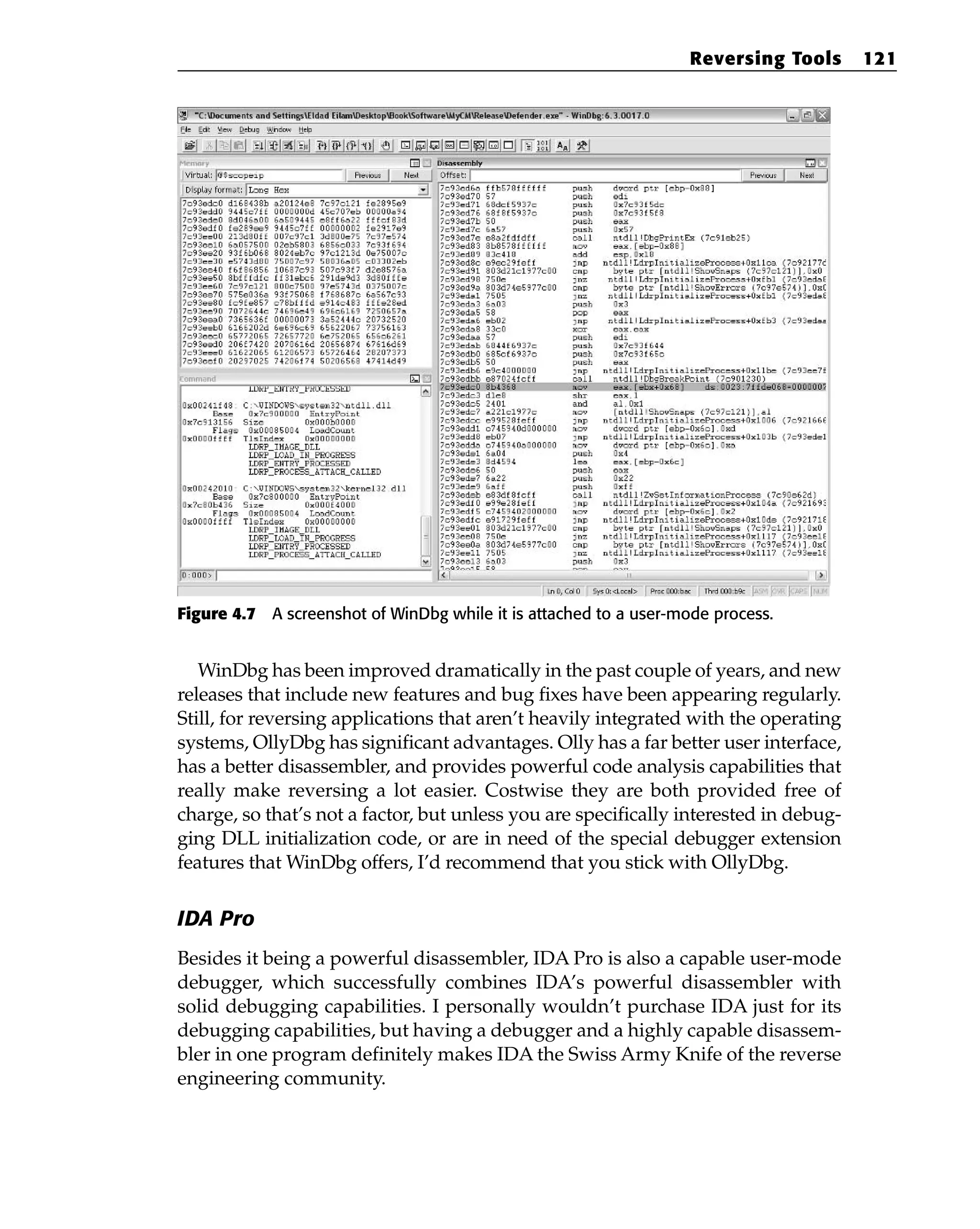 Figure 4.7 A screenshot of WinDbg while it is attached to a user-mode process.
WinDbg has been improved dramatically in the past couple of years, and new
releases that include new features and bug fixes have been appearing regularly.
Still, for reversing applications that aren’t heavily integrated with the operating
systems, OllyDbg has significant advantages. Olly has a far better user interface,
has a better disassembler, and provides powerful code analysis capabilities that
really make reversing a lot easier. Costwise they are both provided free of
charge, so that’s not a factor, but unless you are specifically interested in debug-
ging DLL initialization code, or are in need of the special debugger extension
features that WinDbg offers, I’d recommend that you stick with OllyDbg.
IDA Pro
Besides it being a powerful disassembler, IDA Pro is also a capable user-mode
debugger, which successfully combines IDA’s powerful disassembler with
solid debugging capabilities. I personally wouldn’t purchase IDA just for its
debugging capabilities, but having a debugger and a highly capable disassem-
bler in one program definitely makes IDA the Swiss Army Knife of the reverse
engineering community.
Reversing Tools 121
 