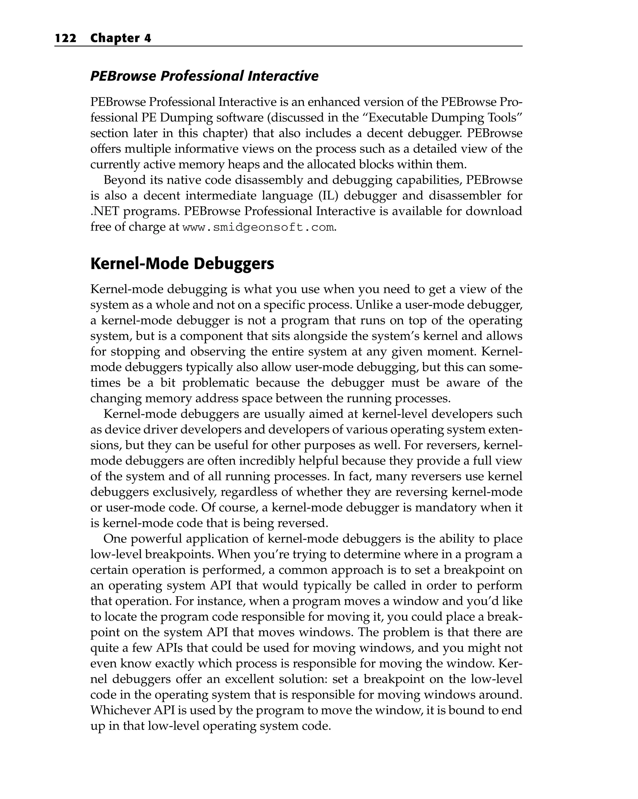 PEBrowse Professional Interactive
PEBrowse Professional Interactive is an enhanced version of the PEBrowse Pro-
fessional PE Dumping software (discussed in the “Executable Dumping Tools”
section later in this chapter) that also includes a decent debugger. PEBrowse
offers multiple informative views on the process such as a detailed view of the
currently active memory heaps and the allocated blocks within them.
Beyond its native code disassembly and debugging capabilities, PEBrowse
is also a decent intermediate language (IL) debugger and disassembler for
.NET programs. PEBrowse Professional Interactive is available for download
free of charge at www.smidgeonsoft.com.
Kernel-Mode Debuggers
Kernel-mode debugging is what you use when you need to get a view of the
system as a whole and not on a specific process. Unlike a user-mode debugger,
a kernel-mode debugger is not a program that runs on top of the operating
system, but is a component that sits alongside the system’s kernel and allows
for stopping and observing the entire system at any given moment. Kernel-
mode debuggers typically also allow user-mode debugging, but this can some-
times be a bit problematic because the debugger must be aware of the
changing memory address space between the running processes.
Kernel-mode debuggers are usually aimed at kernel-level developers such
as device driver developers and developers of various operating system exten-
sions, but they can be useful for other purposes as well. For reversers, kernel-
mode debuggers are often incredibly helpful because they provide a full view
of the system and of all running processes. In fact, many reversers use kernel
debuggers exclusively, regardless of whether they are reversing kernel-mode
or user-mode code. Of course, a kernel-mode debugger is mandatory when it
is kernel-mode code that is being reversed.
One powerful application of kernel-mode debuggers is the ability to place
low-level breakpoints. When you’re trying to determine where in a program a
certain operation is performed, a common approach is to set a breakpoint on
an operating system API that would typically be called in order to perform
that operation. For instance, when a program moves a window and you’d like
to locate the program code responsible for moving it, you could place a break-
point on the system API that moves windows. The problem is that there are
quite a few APIs that could be used for moving windows, and you might not
even know exactly which process is responsible for moving the window. Ker-
nel debuggers offer an excellent solution: set a breakpoint on the low-level
code in the operating system that is responsible for moving windows around.
Whichever API is used by the program to move the window, it is bound to end
up in that low-level operating system code.
122 Chapter 4
 