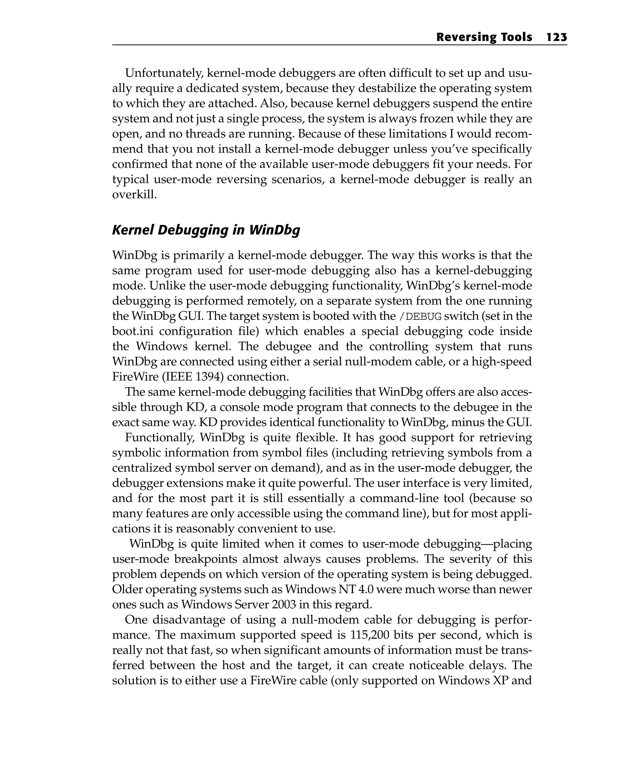 Unfortunately, kernel-mode debuggers are often difficult to set up and usu-
ally require a dedicated system, because they destabilize the operating system
to which they are attached. Also, because kernel debuggers suspend the entire
system and not just a single process, the system is always frozen while they are
open, and no threads are running. Because of these limitations I would recom-
mend that you not install a kernel-mode debugger unless you’ve specifically
confirmed that none of the available user-mode debuggers fit your needs. For
typical user-mode reversing scenarios, a kernel-mode debugger is really an
overkill.
Kernel Debugging in WinDbg
WinDbg is primarily a kernel-mode debugger. The way this works is that the
same program used for user-mode debugging also has a kernel-debugging
mode. Unlike the user-mode debugging functionality, WinDbg’s kernel-mode
debugging is performed remotely, on a separate system from the one running
the WinDbg GUI. The target system is booted with the /DEBUG switch (set in the
boot.ini configuration file) which enables a special debugging code inside
the Windows kernel. The debugee and the controlling system that runs
WinDbg are connected using either a serial null-modem cable, or a high-speed
FireWire (IEEE 1394) connection.
The same kernel-mode debugging facilities that WinDbg offers are also acces-
sible through KD, a console mode program that connects to the debugee in the
exact same way. KD provides identical functionality to WinDbg, minus the GUI.
Functionally, WinDbg is quite flexible. It has good support for retrieving
symbolic information from symbol files (including retrieving symbols from a
centralized symbol server on demand), and as in the user-mode debugger, the
debugger extensions make it quite powerful. The user interface is very limited,
and for the most part it is still essentially a command-line tool (because so
many features are only accessible using the command line), but for most appli-
cations it is reasonably convenient to use.
WinDbg is quite limited when it comes to user-mode debugging—placing
user-mode breakpoints almost always causes problems. The severity of this
problem depends on which version of the operating system is being debugged.
Older operating systems such as Windows NT 4.0 were much worse than newer
ones such as Windows Server 2003 in this regard.
One disadvantage of using a null-modem cable for debugging is perfor-
mance. The maximum supported speed is 115,200 bits per second, which is
really not that fast, so when significant amounts of information must be trans-
ferred between the host and the target, it can create noticeable delays. The
solution is to either use a FireWire cable (only supported on Windows XP and
Reversing Tools 123
 