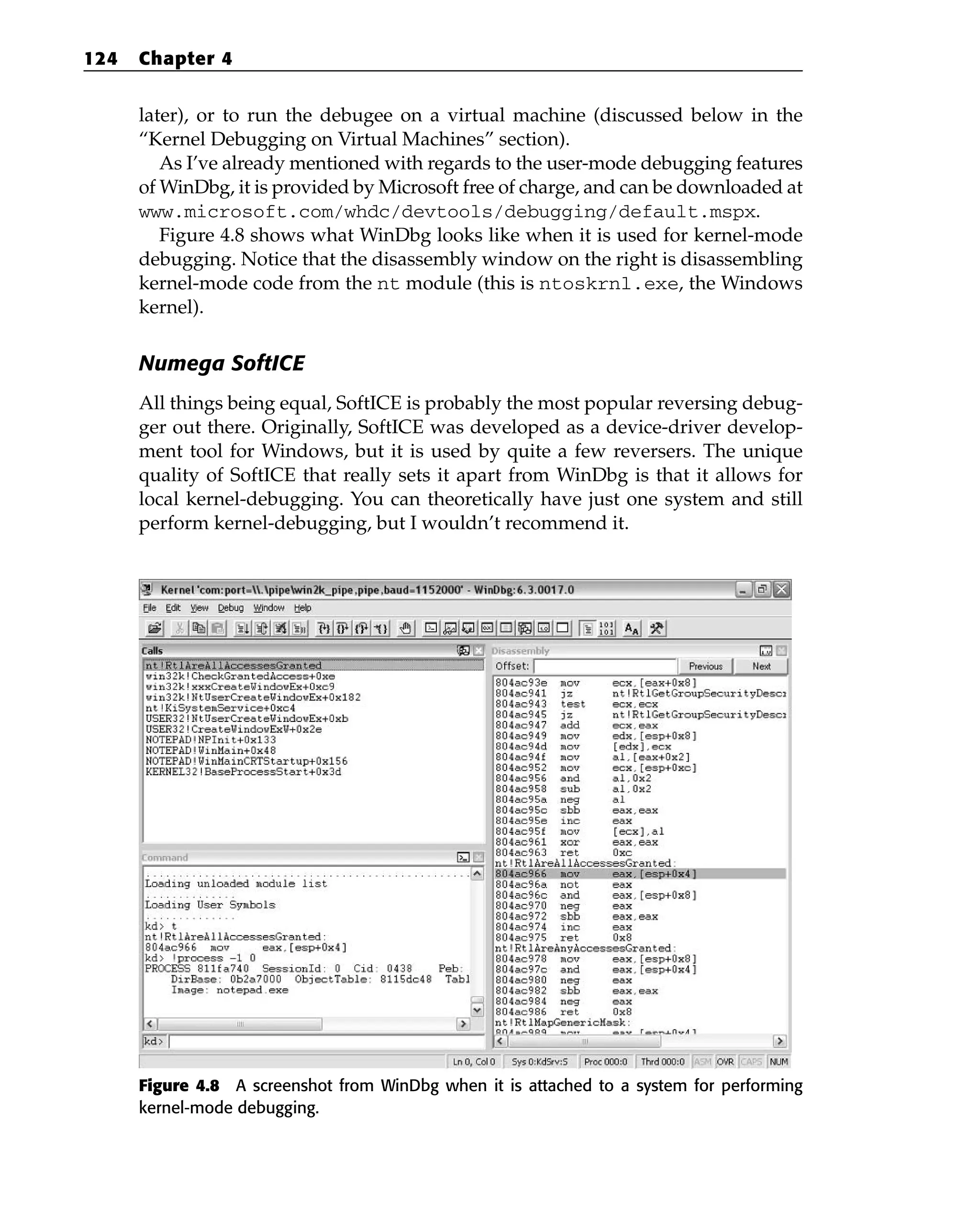 later), or to run the debugee on a virtual machine (discussed below in the
“Kernel Debugging on Virtual Machines” section).
As I’ve already mentioned with regards to the user-mode debugging features
of WinDbg, it is provided by Microsoft free of charge, and can be downloaded at
www.microsoft.com/whdc/devtools/debugging/default.mspx.
Figure 4.8 shows what WinDbg looks like when it is used for kernel-mode
debugging. Notice that the disassembly window on the right is disassembling
kernel-mode code from the nt module (this is ntoskrnl.exe, the Windows
kernel).
Numega SoftICE
All things being equal, SoftICE is probably the most popular reversing debug-
ger out there. Originally, SoftICE was developed as a device-driver develop-
ment tool for Windows, but it is used by quite a few reversers. The unique
quality of SoftICE that really sets it apart from WinDbg is that it allows for
local kernel-debugging. You can theoretically have just one system and still
perform kernel-debugging, but I wouldn’t recommend it.
Figure 4.8 A screenshot from WinDbg when it is attached to a system for performing
kernel-mode debugging.
124 Chapter 4
 