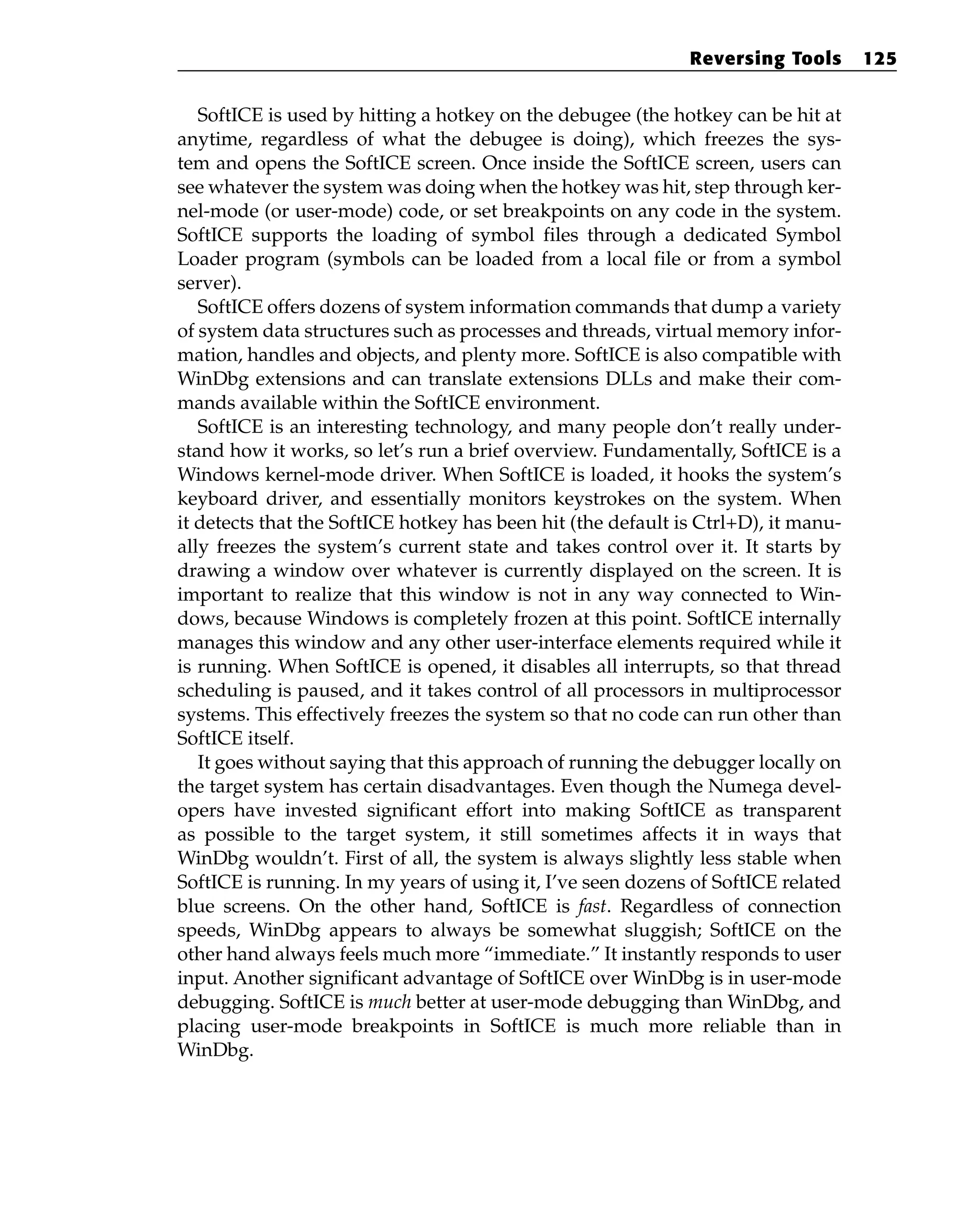 SoftICE is used by hitting a hotkey on the debugee (the hotkey can be hit at
anytime, regardless of what the debugee is doing), which freezes the sys-
tem and opens the SoftICE screen. Once inside the SoftICE screen, users can
see whatever the system was doing when the hotkey was hit, step through ker-
nel-mode (or user-mode) code, or set breakpoints on any code in the system.
SoftICE supports the loading of symbol files through a dedicated Symbol
Loader program (symbols can be loaded from a local file or from a symbol
server).
SoftICE offers dozens of system information commands that dump a variety
of system data structures such as processes and threads, virtual memory infor-
mation, handles and objects, and plenty more. SoftICE is also compatible with
WinDbg extensions and can translate extensions DLLs and make their com-
mands available within the SoftICE environment.
SoftICE is an interesting technology, and many people don’t really under-
stand how it works, so let’s run a brief overview. Fundamentally, SoftICE is a
Windows kernel-mode driver. When SoftICE is loaded, it hooks the system’s
keyboard driver, and essentially monitors keystrokes on the system. When
it detects that the SoftICE hotkey has been hit (the default is Ctrl+D), it manu-
ally freezes the system’s current state and takes control over it. It starts by
drawing a window over whatever is currently displayed on the screen. It is
important to realize that this window is not in any way connected to Win-
dows, because Windows is completely frozen at this point. SoftICE internally
manages this window and any other user-interface elements required while it
is running. When SoftICE is opened, it disables all interrupts, so that thread
scheduling is paused, and it takes control of all processors in multiprocessor
systems. This effectively freezes the system so that no code can run other than
SoftICE itself.
It goes without saying that this approach of running the debugger locally on
the target system has certain disadvantages. Even though the Numega devel-
opers have invested significant effort into making SoftICE as transparent
as possible to the target system, it still sometimes affects it in ways that
WinDbg wouldn’t. First of all, the system is always slightly less stable when
SoftICE is running. In my years of using it, I’ve seen dozens of SoftICE related
blue screens. On the other hand, SoftICE is fast. Regardless of connection
speeds, WinDbg appears to always be somewhat sluggish; SoftICE on the
other hand always feels much more “immediate.” It instantly responds to user
input. Another significant advantage of SoftICE over WinDbg is in user-mode
debugging. SoftICE is much better at user-mode debugging than WinDbg, and
placing user-mode breakpoints in SoftICE is much more reliable than in
WinDbg.
Reversing Tools 125
 