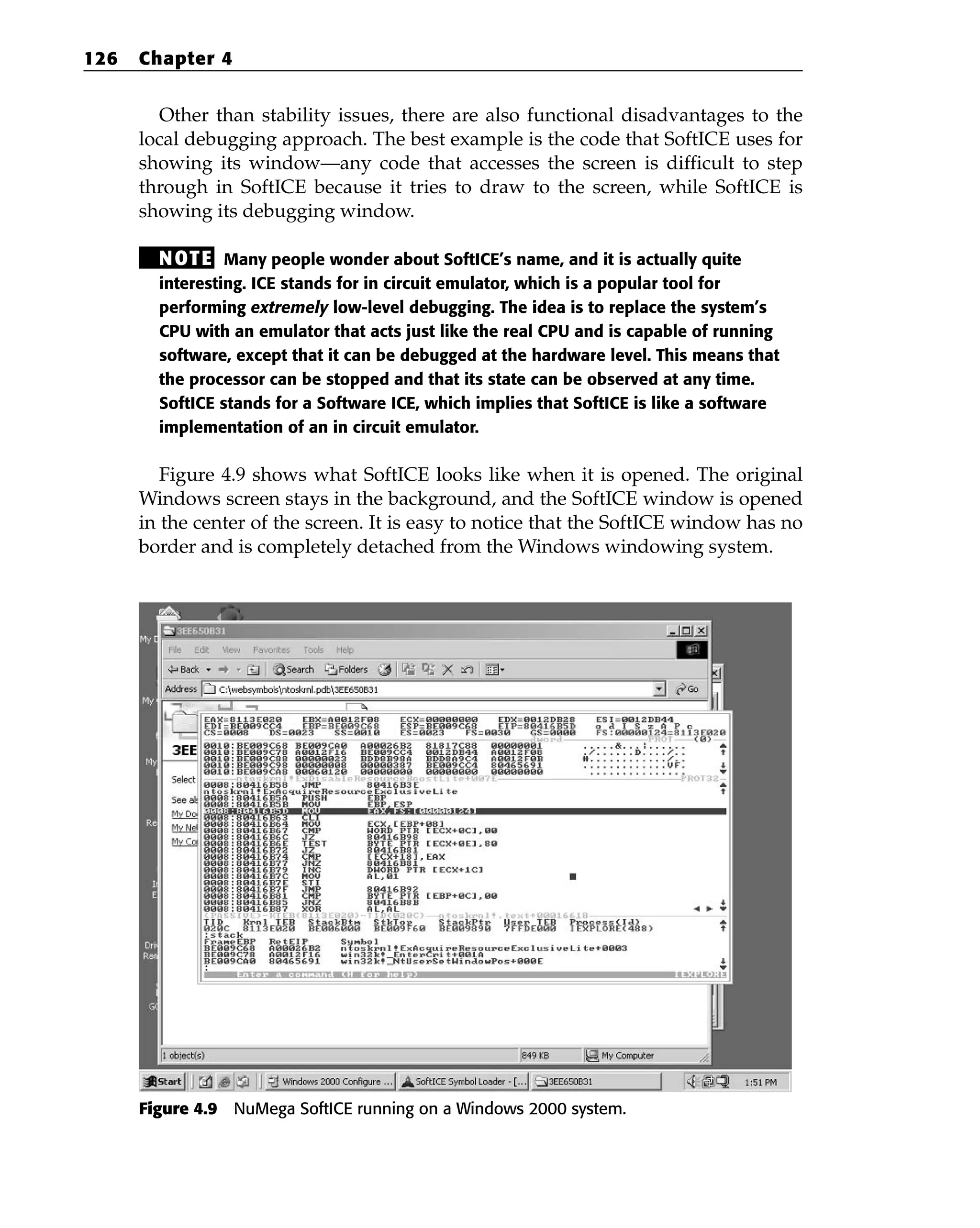 Other than stability issues, there are also functional disadvantages to the
local debugging approach. The best example is the code that SoftICE uses for
showing its window—any code that accesses the screen is difficult to step
through in SoftICE because it tries to draw to the screen, while SoftICE is
showing its debugging window.
NOTE Many people wonder about SoftICE’s name, and it is actually quite
interesting. ICE stands for in circuit emulator, which is a popular tool for
performing extremely low-level debugging. The idea is to replace the system’s
CPU with an emulator that acts just like the real CPU and is capable of running
software, except that it can be debugged at the hardware level. This means that
the processor can be stopped and that its state can be observed at any time.
SoftICE stands for a Software ICE, which implies that SoftICE is like a software
implementation of an in circuit emulator.
Figure 4.9 shows what SoftICE looks like when it is opened. The original
Windows screen stays in the background, and the SoftICE window is opened
in the center of the screen. It is easy to notice that the SoftICE window has no
border and is completely detached from the Windows windowing system.
Figure 4.9 NuMega SoftICE running on a Windows 2000 system.
126 Chapter 4
 