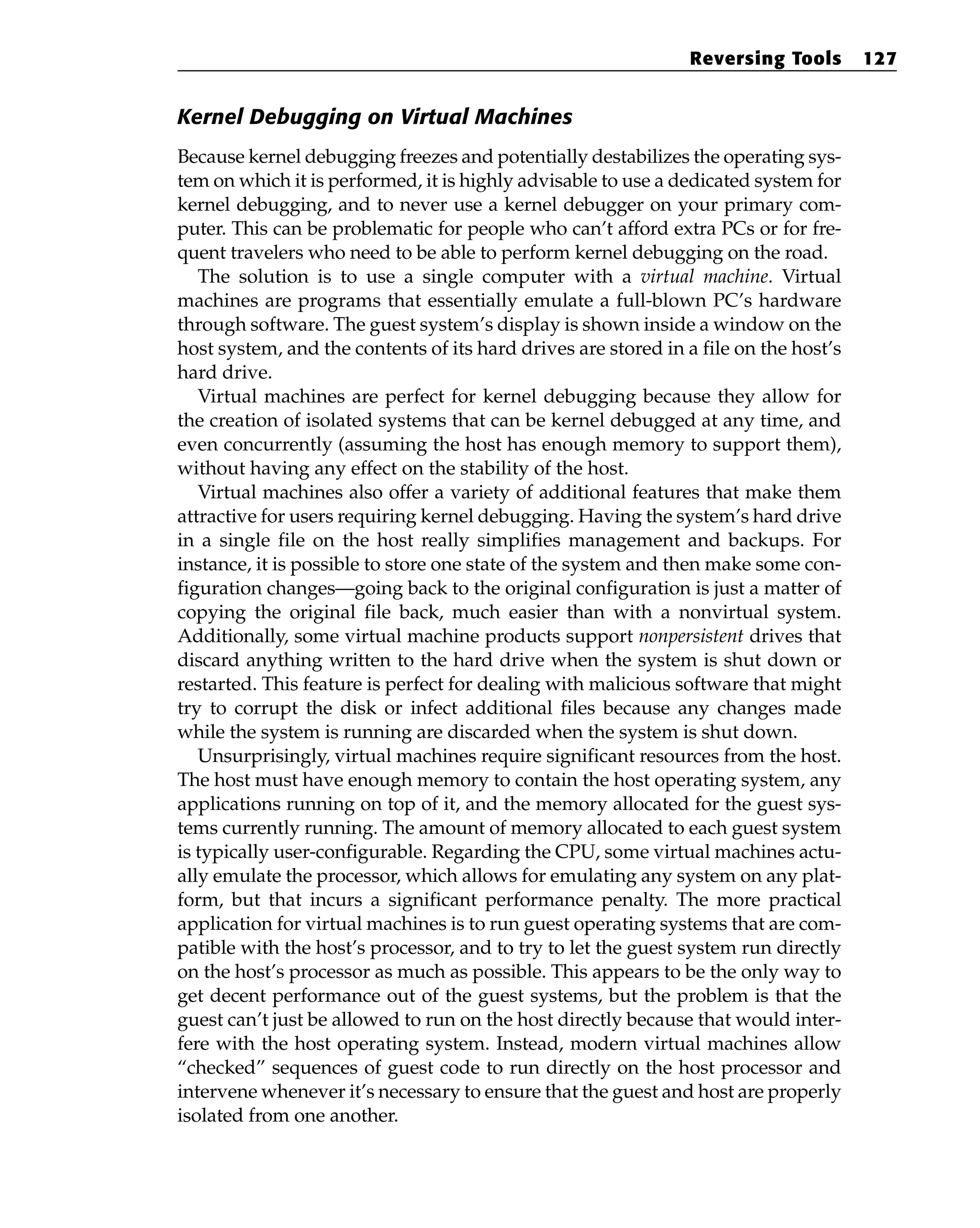 Kernel Debugging on Virtual Machines
Because kernel debugging freezes and potentially destabilizes the operating sys-
tem on which it is performed, it is highly advisable to use a dedicated system for
kernel debugging, and to never use a kernel debugger on your primary com-
puter. This can be problematic for people who can’t afford extra PCs or for fre-
quent travelers who need to be able to perform kernel debugging on the road.
The solution is to use a single computer with a virtual machine. Virtual
machines are programs that essentially emulate a full-blown PC’s hardware
through software. The guest system’s display is shown inside a window on the
host system, and the contents of its hard drives are stored in a file on the host’s
hard drive.
Virtual machines are perfect for kernel debugging because they allow for
the creation of isolated systems that can be kernel debugged at any time, and
even concurrently (assuming the host has enough memory to support them),
without having any effect on the stability of the host.
Virtual machines also offer a variety of additional features that make them
attractive for users requiring kernel debugging. Having the system’s hard drive
in a single file on the host really simplifies management and backups. For
instance, it is possible to store one state of the system and then make some con-
figuration changes—going back to the original configuration is just a matter of
copying the original file back, much easier than with a nonvirtual system.
Additionally, some virtual machine products support nonpersistent drives that
discard anything written to the hard drive when the system is shut down or
restarted. This feature is perfect for dealing with malicious software that might
try to corrupt the disk or infect additional files because any changes made
while the system is running are discarded when the system is shut down.
Unsurprisingly, virtual machines require significant resources from the host.
The host must have enough memory to contain the host operating system, any
applications running on top of it, and the memory allocated for the guest sys-
tems currently running. The amount of memory allocated to each guest system
is typically user-configurable. Regarding the CPU, some virtual machines actu-
ally emulate the processor, which allows for emulating any system on any plat-
form, but that incurs a significant performance penalty. The more practical
application for virtual machines is to run guest operating systems that are com-
patible with the host’s processor, and to try to let the guest system run directly
on the host’s processor as much as possible. This appears to be the only way to
get decent performance out of the guest systems, but the problem is that the
guest can’t just be allowed to run on the host directly because that would inter-
fere with the host operating system. Instead, modern virtual machines allow
“checked” sequences of guest code to run directly on the host processor and
intervene whenever it’s necessary to ensure that the guest and host are properly
isolated from one another.
Reversing Tools 127
 