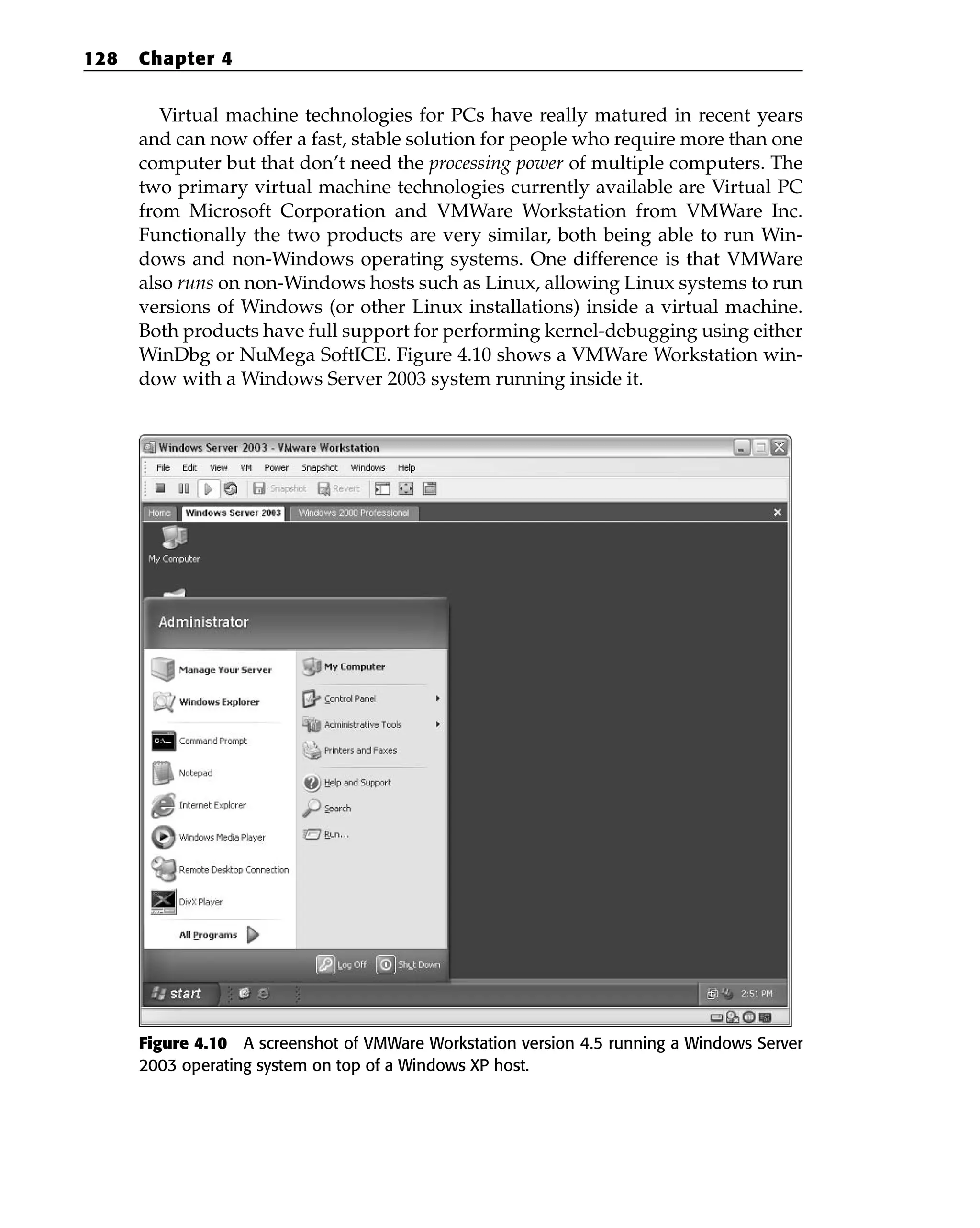 Virtual machine technologies for PCs have really matured in recent years
and can now offer a fast, stable solution for people who require more than one
computer but that don’t need the processing power of multiple computers. The
two primary virtual machine technologies currently available are Virtual PC
from Microsoft Corporation and VMWare Workstation from VMWare Inc.
Functionally the two products are very similar, both being able to run Win-
dows and non-Windows operating systems. One difference is that VMWare
also runs on non-Windows hosts such as Linux, allowing Linux systems to run
versions of Windows (or other Linux installations) inside a virtual machine.
Both products have full support for performing kernel-debugging using either
WinDbg or NuMega SoftICE. Figure 4.10 shows a VMWare Workstation win-
dow with a Windows Server 2003 system running inside it.
Figure 4.10 A screenshot of VMWare Workstation version 4.5 running a Windows Server
2003 operating system on top of a Windows XP host.
128 Chapter 4
 