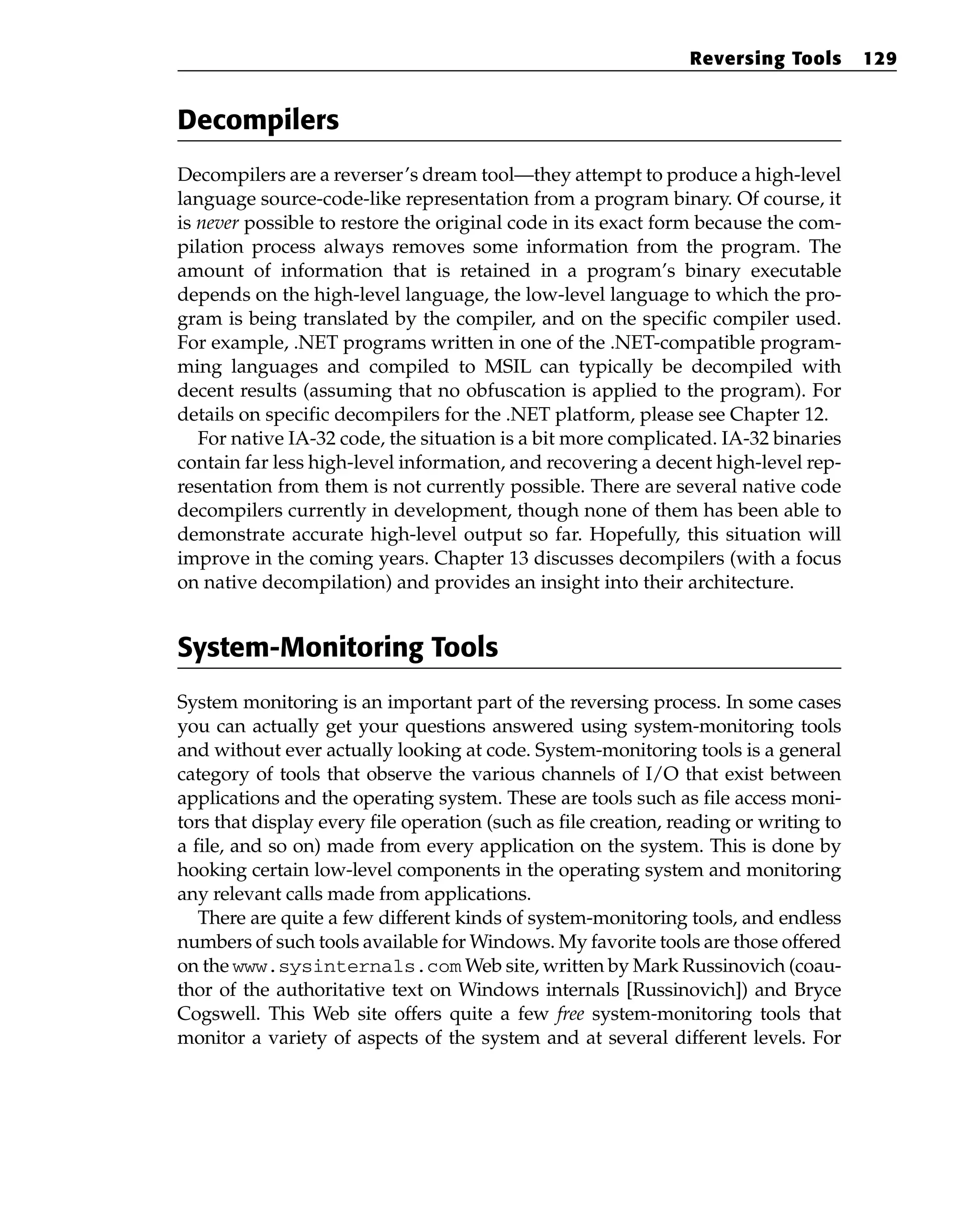 Decompilers
Decompilers are a reverser’s dream tool—they attempt to produce a high-level
language source-code-like representation from a program binary. Of course, it
is never possible to restore the original code in its exact form because the com-
pilation process always removes some information from the program. The
amount of information that is retained in a program’s binary executable
depends on the high-level language, the low-level language to which the pro-
gram is being translated by the compiler, and on the specific compiler used.
For example, .NET programs written in one of the .NET-compatible program-
ming languages and compiled to MSIL can typically be decompiled with
decent results (assuming that no obfuscation is applied to the program). For
details on specific decompilers for the .NET platform, please see Chapter 12.
For native IA-32 code, the situation is a bit more complicated. IA-32 binaries
contain far less high-level information, and recovering a decent high-level rep-
resentation from them is not currently possible. There are several native code
decompilers currently in development, though none of them has been able to
demonstrate accurate high-level output so far. Hopefully, this situation will
improve in the coming years. Chapter 13 discusses decompilers (with a focus
on native decompilation) and provides an insight into their architecture.
System-Monitoring Tools
System monitoring is an important part of the reversing process. In some cases
you can actually get your questions answered using system-monitoring tools
and without ever actually looking at code. System-monitoring tools is a general
category of tools that observe the various channels of I/O that exist between
applications and the operating system. These are tools such as file access moni-
tors that display every file operation (such as file creation, reading or writing to
a file, and so on) made from every application on the system. This is done by
hooking certain low-level components in the operating system and monitoring
any relevant calls made from applications.
There are quite a few different kinds of system-monitoring tools, and endless
numbers of such tools available for Windows. My favorite tools are those offered
on the www.sysinternals.com Web site, written by Mark Russinovich (coau-
thor of the authoritative text on Windows internals [Russinovich]) and Bryce
Cogswell. This Web site offers quite a few free system-monitoring tools that
monitor a variety of aspects of the system and at several different levels. For
Reversing Tools 129
 