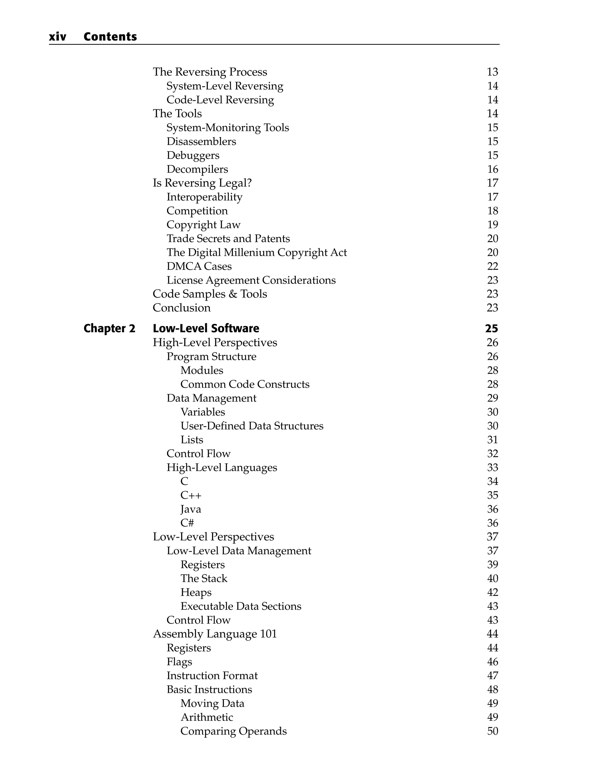 The Reversing Process 13
System-Level Reversing 14
Code-Level Reversing 14
The Tools 14
System-Monitoring Tools 15
Disassemblers 15
Debuggers 15
Decompilers 16
Is Reversing Legal? 17
Interoperability 17
Competition 18
Copyright Law 19
Trade Secrets and Patents 20
The Digital Millenium Copyright Act 20
DMCA Cases 22
License Agreement Considerations 23
Code Samples & Tools 23
Conclusion 23
Chapter 2 Low-Level Software 25
High-Level Perspectives 26
Program Structure 26
Modules 28
Common Code Constructs 28
Data Management 29
Variables 30
User-Defined Data Structures 30
Lists 31
Control Flow 32
High-Level Languages 33
C 34
C++ 35
Java 36
C# 36
Low-Level Perspectives 37
Low-Level Data Management 37
Registers 39
The Stack 40
Heaps 42
Executable Data Sections 43
Control Flow 43
Assembly Language 101 44
Registers 44
Flags 46
Instruction Format 47
Basic Instructions 48
Moving Data 49
Arithmetic 49
Comparing Operands 50
xiv Contents
 