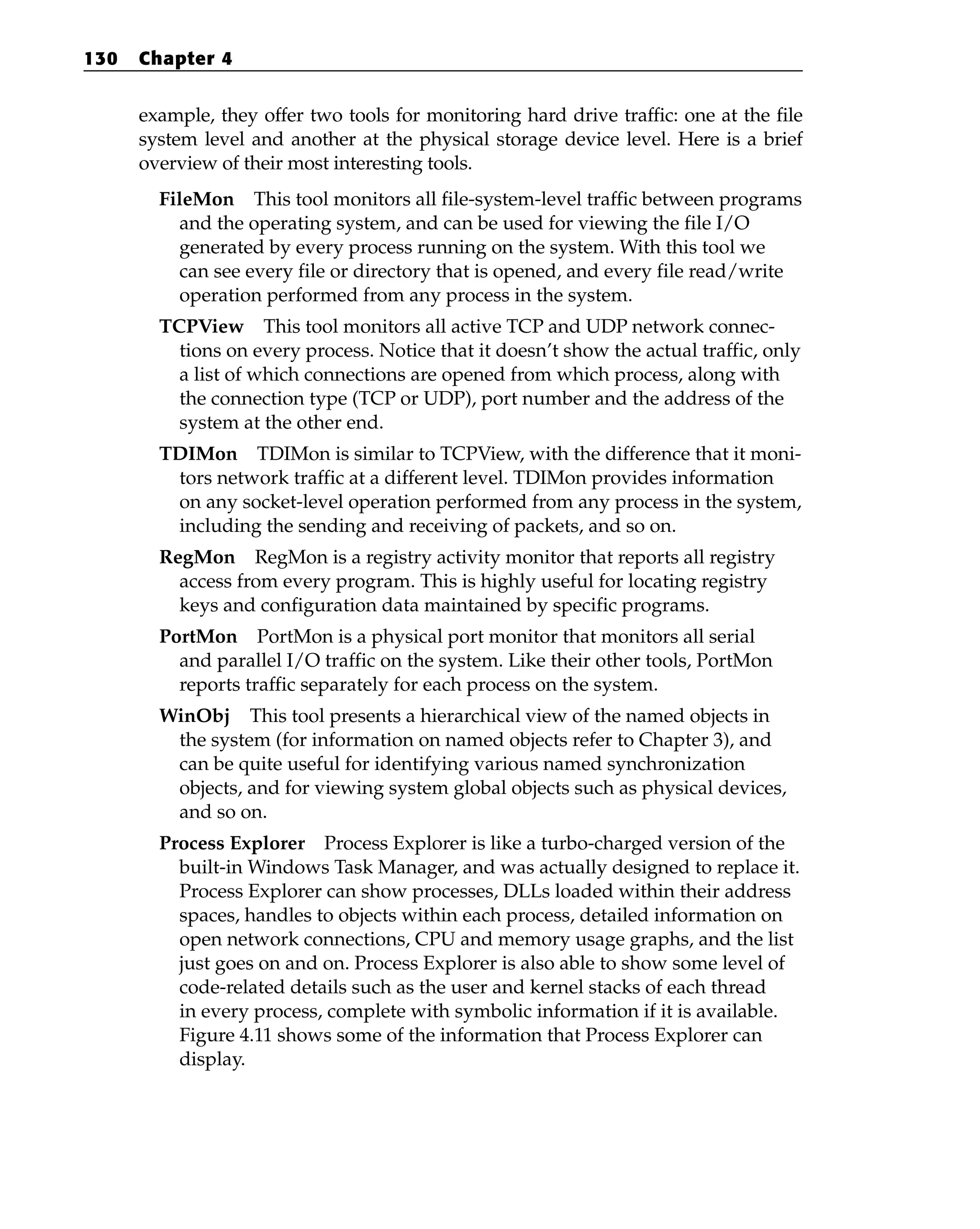 example, they offer two tools for monitoring hard drive traffic: one at the file
system level and another at the physical storage device level. Here is a brief
overview of their most interesting tools.
FileMon This tool monitors all file-system-level traffic between programs
and the operating system, and can be used for viewing the file I/O
generated by every process running on the system. With this tool we
can see every file or directory that is opened, and every file read/write
operation performed from any process in the system.
TCPView This tool monitors all active TCP and UDP network connec-
tions on every process. Notice that it doesn’t show the actual traffic, only
a list of which connections are opened from which process, along with
the connection type (TCP or UDP), port number and the address of the
system at the other end.
TDIMon TDIMon is similar to TCPView, with the difference that it moni-
tors network traffic at a different level. TDIMon provides information
on any socket-level operation performed from any process in the system,
including the sending and receiving of packets, and so on.
RegMon RegMon is a registry activity monitor that reports all registry
access from every program. This is highly useful for locating registry
keys and configuration data maintained by specific programs.
PortMon PortMon is a physical port monitor that monitors all serial
and parallel I/O traffic on the system. Like their other tools, PortMon
reports traffic separately for each process on the system.
WinObj This tool presents a hierarchical view of the named objects in
the system (for information on named objects refer to Chapter 3), and
can be quite useful for identifying various named synchronization
objects, and for viewing system global objects such as physical devices,
and so on.
Process Explorer Process Explorer is like a turbo-charged version of the
built-in Windows Task Manager, and was actually designed to replace it.
Process Explorer can show processes, DLLs loaded within their address
spaces, handles to objects within each process, detailed information on
open network connections, CPU and memory usage graphs, and the list
just goes on and on. Process Explorer is also able to show some level of
code-related details such as the user and kernel stacks of each thread
in every process, complete with symbolic information if it is available.
Figure 4.11 shows some of the information that Process Explorer can
display.
130 Chapter 4
 