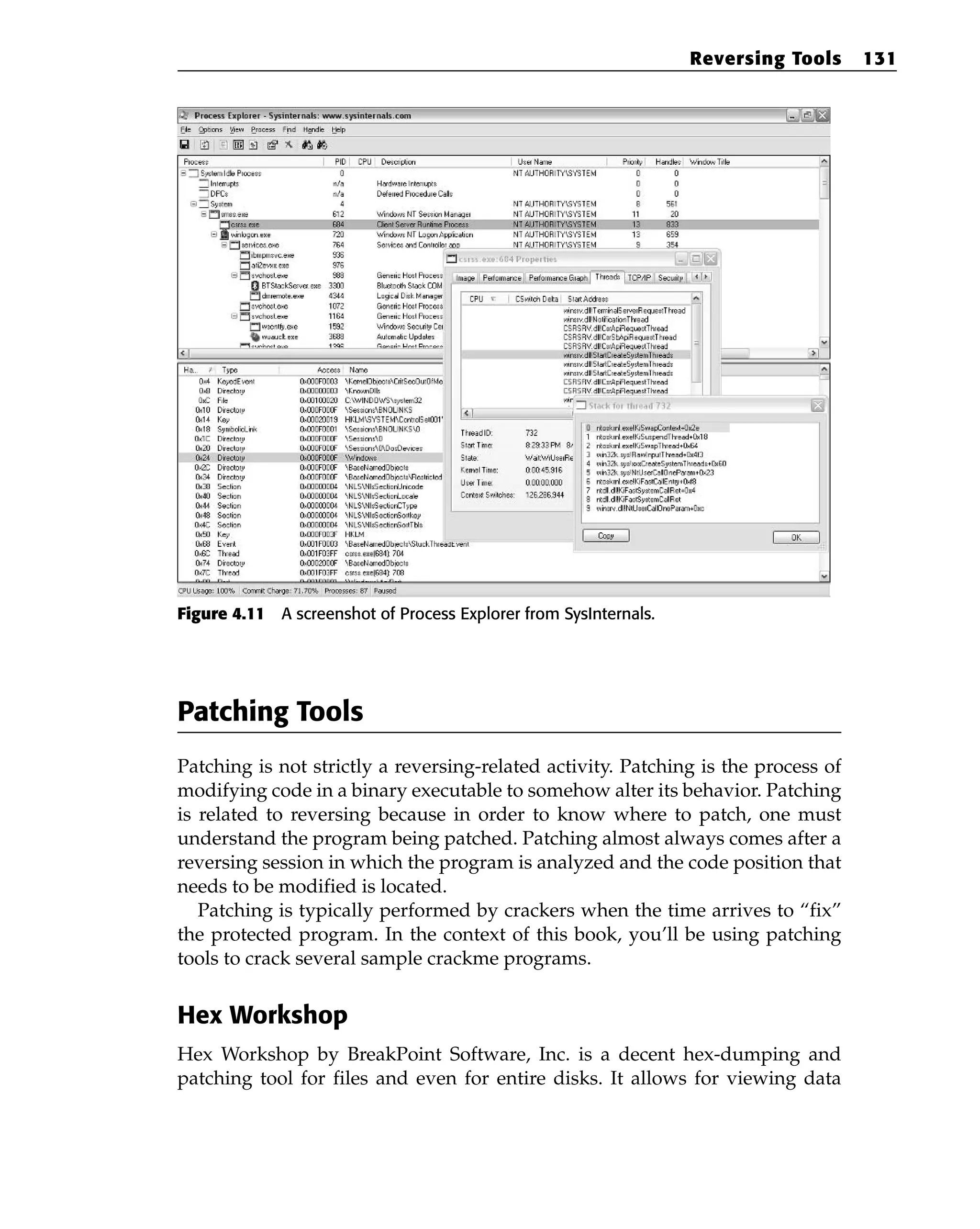 Figure 4.11 A screenshot of Process Explorer from SysInternals.
Patching Tools
Patching is not strictly a reversing-related activity. Patching is the process of
modifying code in a binary executable to somehow alter its behavior. Patching
is related to reversing because in order to know where to patch, one must
understand the program being patched. Patching almost always comes after a
reversing session in which the program is analyzed and the code position that
needs to be modified is located.
Patching is typically performed by crackers when the time arrives to “fix”
the protected program. In the context of this book, you’ll be using patching
tools to crack several sample crackme programs.
Hex Workshop
Hex Workshop by BreakPoint Software, Inc. is a decent hex-dumping and
patching tool for files and even for entire disks. It allows for viewing data
Reversing Tools 131
 