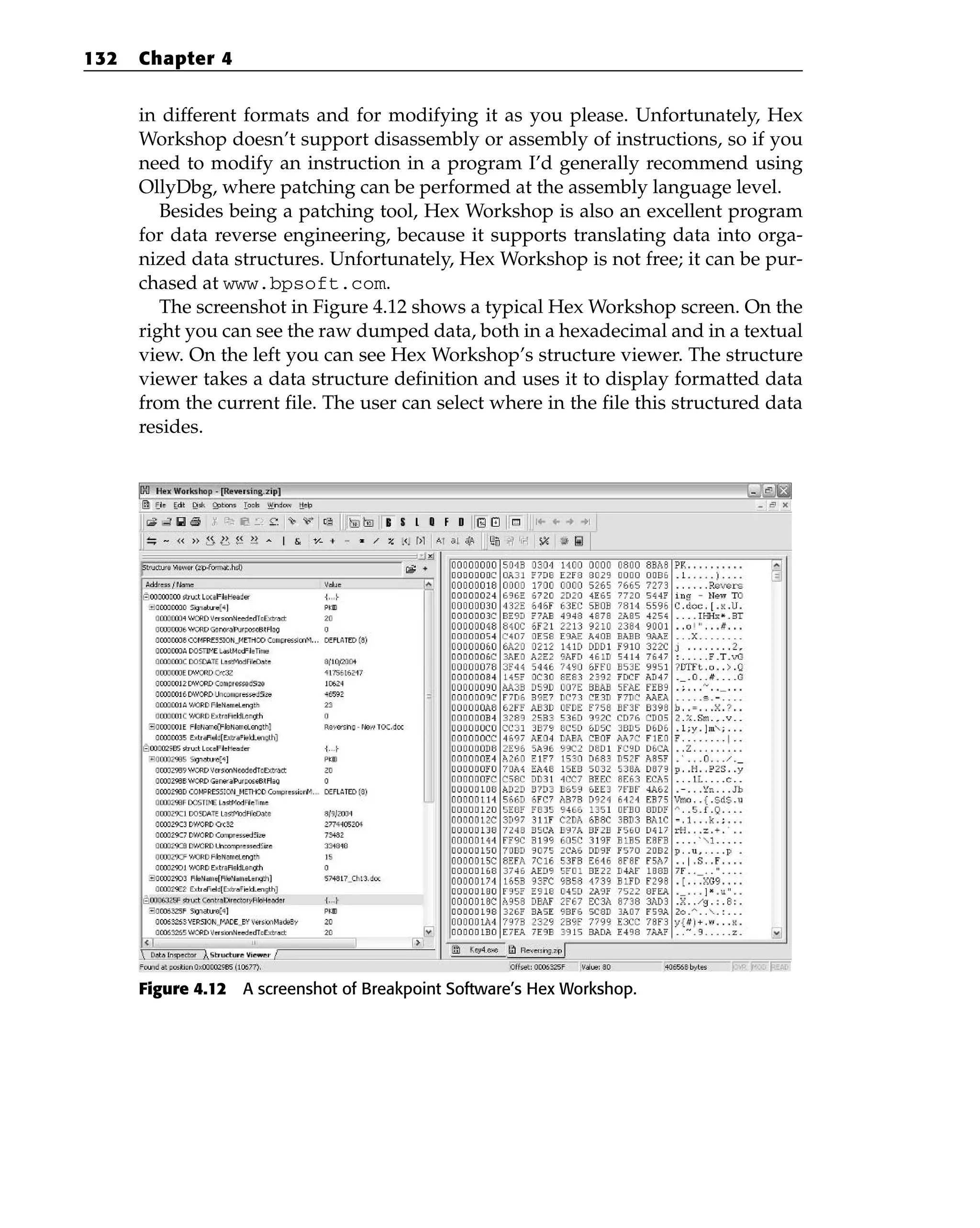 in different formats and for modifying it as you please. Unfortunately, Hex
Workshop doesn’t support disassembly or assembly of instructions, so if you
need to modify an instruction in a program I’d generally recommend using
OllyDbg, where patching can be performed at the assembly language level.
Besides being a patching tool, Hex Workshop is also an excellent program
for data reverse engineering, because it supports translating data into orga-
nized data structures. Unfortunately, Hex Workshop is not free; it can be pur-
chased at www.bpsoft.com.
The screenshot in Figure 4.12 shows a typical Hex Workshop screen. On the
right you can see the raw dumped data, both in a hexadecimal and in a textual
view. On the left you can see Hex Workshop’s structure viewer. The structure
viewer takes a data structure definition and uses it to display formatted data
from the current file. The user can select where in the file this structured data
resides.
Figure 4.12 A screenshot of Breakpoint Software’s Hex Workshop.
132 Chapter 4
 