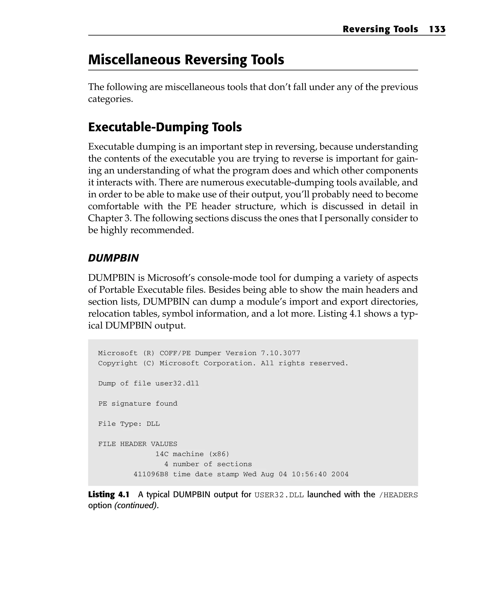 Miscellaneous Reversing Tools
The following are miscellaneous tools that don’t fall under any of the previous
categories.
Executable-Dumping Tools
Executable dumping is an important step in reversing, because understanding
the contents of the executable you are trying to reverse is important for gain-
ing an understanding of what the program does and which other components
it interacts with. There are numerous executable-dumping tools available, and
in order to be able to make use of their output, you’ll probably need to become
comfortable with the PE header structure, which is discussed in detail in
Chapter 3. The following sections discuss the ones that I personally consider to
be highly recommended.
DUMPBIN
DUMPBIN is Microsoft’s console-mode tool for dumping a variety of aspects
of Portable Executable files. Besides being able to show the main headers and
section lists, DUMPBIN can dump a module’s import and export directories,
relocation tables, symbol information, and a lot more. Listing 4.1 shows a typ-
ical DUMPBIN output.
Microsoft (R) COFF/PE Dumper Version 7.10.3077
Copyright (C) Microsoft Corporation. All rights reserved.
Dump of file user32.dll
PE signature found
File Type: DLL
FILE HEADER VALUES
14C machine (x86)
4 number of sections
411096B8 time date stamp Wed Aug 04 10:56:40 2004
Listing 4.1 A typical DUMPBIN output for USER32.DLL launched with the /HEADERS
option (continued).
Reversing Tools 133
 
