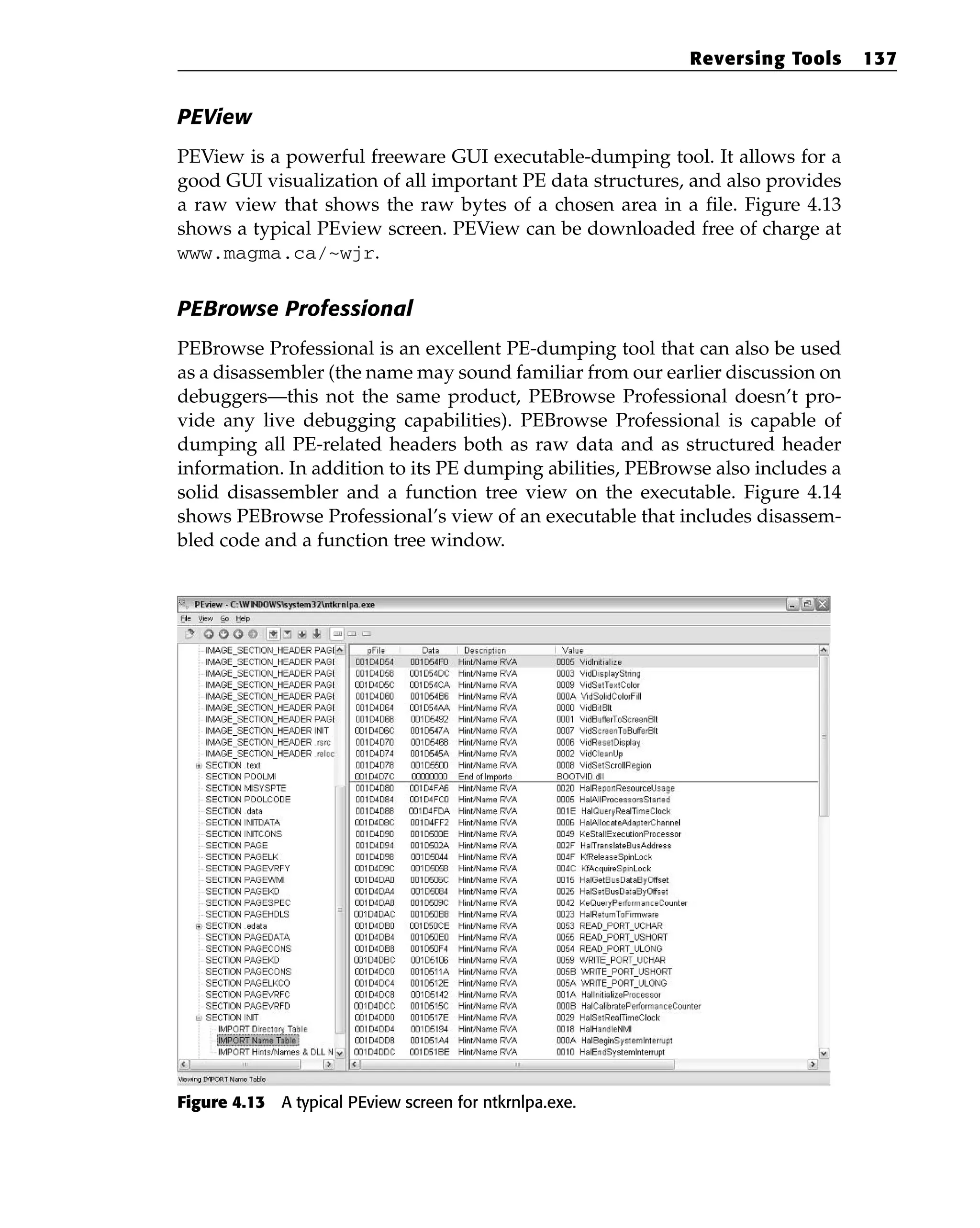 PEView
PEView is a powerful freeware GUI executable-dumping tool. It allows for a
good GUI visualization of all important PE data structures, and also provides
a raw view that shows the raw bytes of a chosen area in a file. Figure 4.13
shows a typical PEview screen. PEView can be downloaded free of charge at
www.magma.ca/~wjr.
PEBrowse Professional
PEBrowse Professional is an excellent PE-dumping tool that can also be used
as a disassembler (the name may sound familiar from our earlier discussion on
debuggers—this not the same product, PEBrowse Professional doesn’t pro-
vide any live debugging capabilities). PEBrowse Professional is capable of
dumping all PE-related headers both as raw data and as structured header
information. In addition to its PE dumping abilities, PEBrowse also includes a
solid disassembler and a function tree view on the executable. Figure 4.14
shows PEBrowse Professional’s view of an executable that includes disassem-
bled code and a function tree window.
Figure 4.13 A typical PEview screen for ntkrnlpa.exe.
Reversing Tools 137
 
