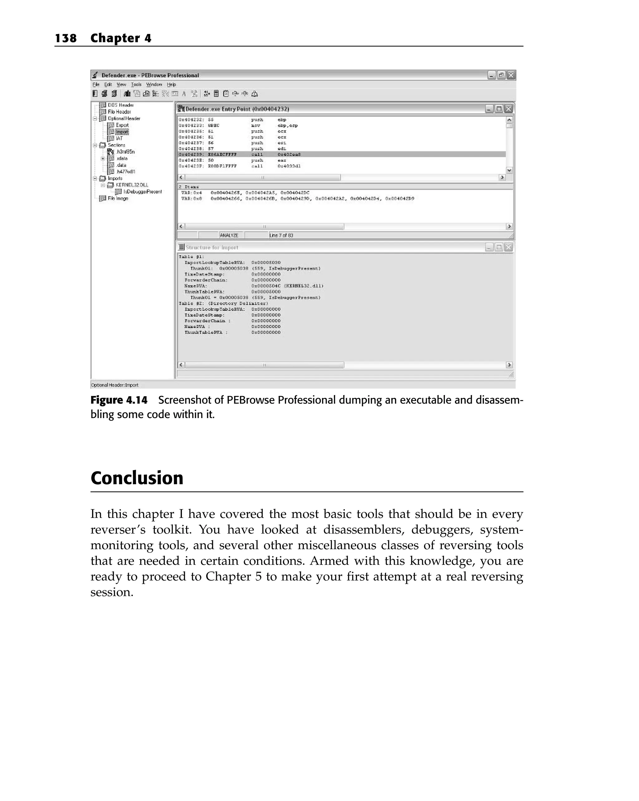 Figure 4.14 Screenshot of PEBrowse Professional dumping an executable and disassem-
bling some code within it.
Conclusion
In this chapter I have covered the most basic tools that should be in every
reverser’s toolkit. You have looked at disassemblers, debuggers, system-
monitoring tools, and several other miscellaneous classes of reversing tools
that are needed in certain conditions. Armed with this knowledge, you are
ready to proceed to Chapter 5 to make your first attempt at a real reversing
session.
138 Chapter 4
 