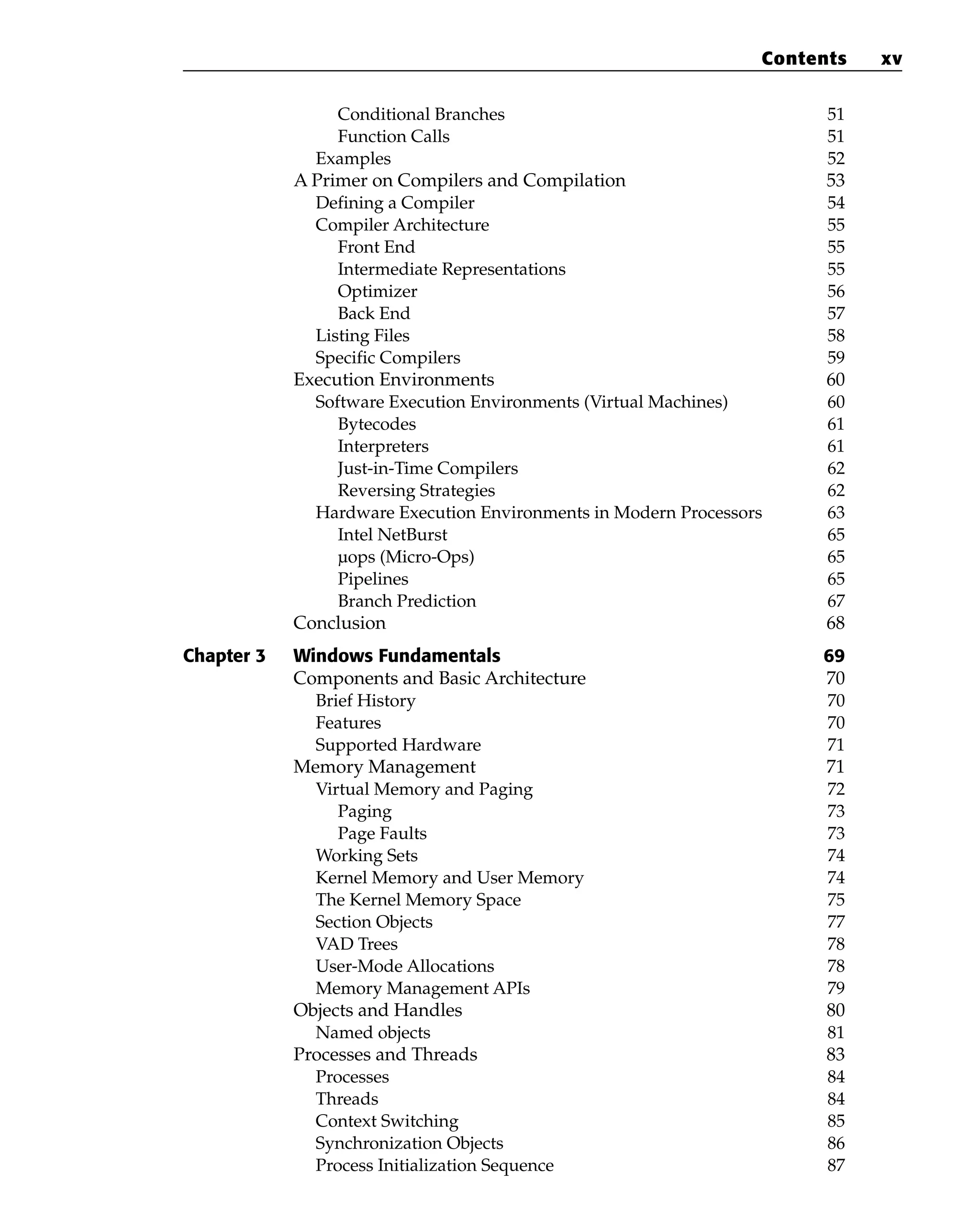 Conditional Branches 51
Function Calls 51
Examples 52
A Primer on Compilers and Compilation 53
Defining a Compiler 54
Compiler Architecture 55
Front End 55
Intermediate Representations 55
Optimizer 56
Back End 57
Listing Files 58
Specific Compilers 59
Execution Environments 60
Software Execution Environments (Virtual Machines) 60
Bytecodes 61
Interpreters 61
Just-in-Time Compilers 62
Reversing Strategies 62
Hardware Execution Environments in Modern Processors 63
Intel NetBurst 65
µops (Micro-Ops) 65
Pipelines 65
Branch Prediction 67
Conclusion 68
Chapter 3 Windows Fundamentals 69
Components and Basic Architecture 70
Brief History 70
Features 70
Supported Hardware 71
Memory Management 71
Virtual Memory and Paging 72
Paging 73
Page Faults 73
Working Sets 74
Kernel Memory and User Memory 74
The Kernel Memory Space 75
Section Objects 77
VAD Trees 78
User-Mode Allocations 78
Memory Management APIs 79
Objects and Handles 80
Named objects 81
Processes and Threads 83
Processes 84
Threads 84
Context Switching 85
Synchronization Objects 86
Process Initialization Sequence 87
Contents xv
 