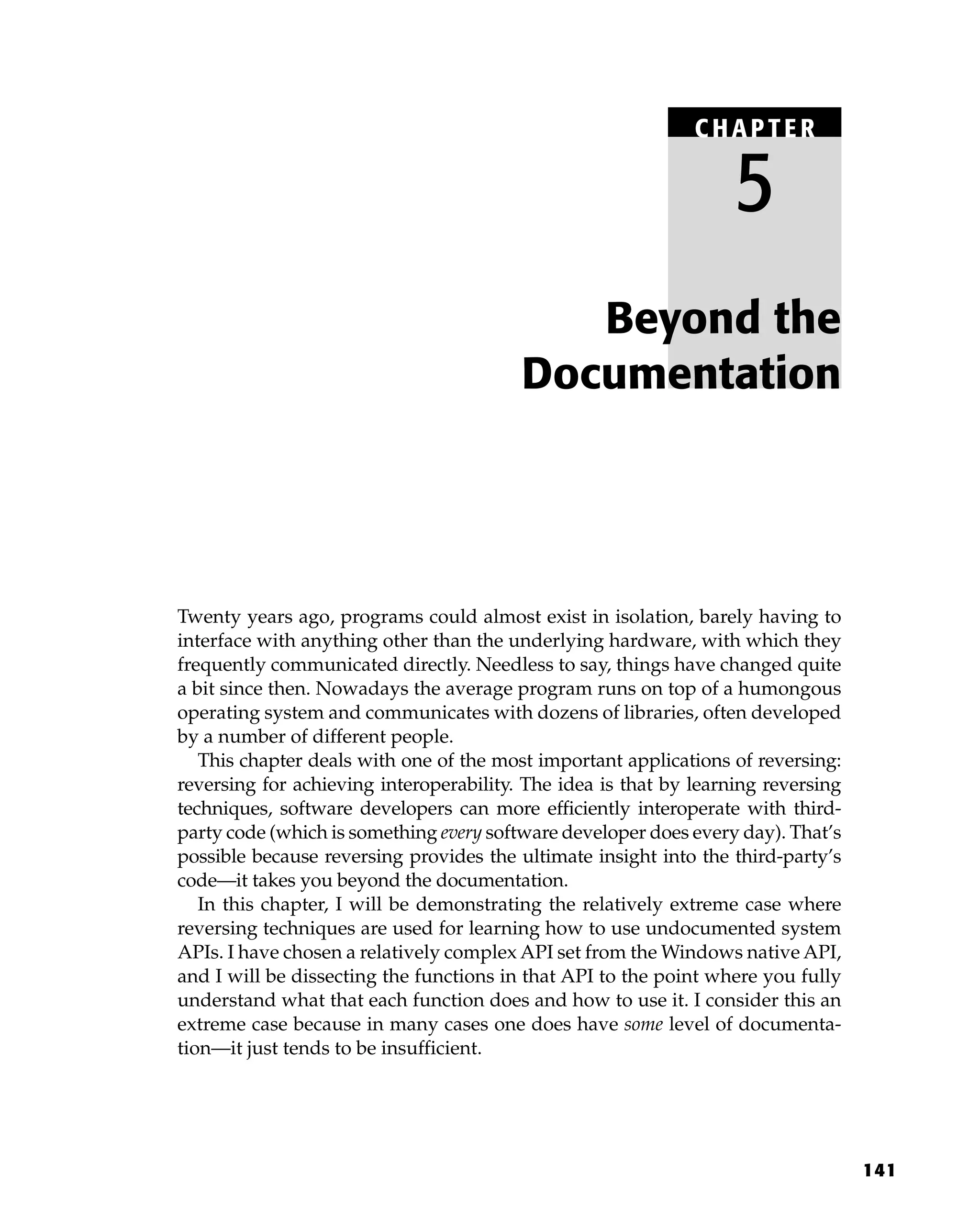 141
Twenty years ago, programs could almost exist in isolation, barely having to
interface with anything other than the underlying hardware, with which they
frequently communicated directly. Needless to say, things have changed quite
a bit since then. Nowadays the average program runs on top of a humongous
operating system and communicates with dozens of libraries, often developed
by a number of different people.
This chapter deals with one of the most important applications of reversing:
reversing for achieving interoperability. The idea is that by learning reversing
techniques, software developers can more efficiently interoperate with third-
party code (which is something every software developer does every day). That’s
possible because reversing provides the ultimate insight into the third-party’s
code—it takes you beyond the documentation.
In this chapter, I will be demonstrating the relatively extreme case where
reversing techniques are used for learning how to use undocumented system
APIs. I have chosen a relatively complex API set from the Windows native API,
and I will be dissecting the functions in that API to the point where you fully
understand what that each function does and how to use it. I consider this an
extreme case because in many cases one does have some level of documenta-
tion—it just tends to be insufficient.
Beyond the
Documentation
C HAPTE R
5
 