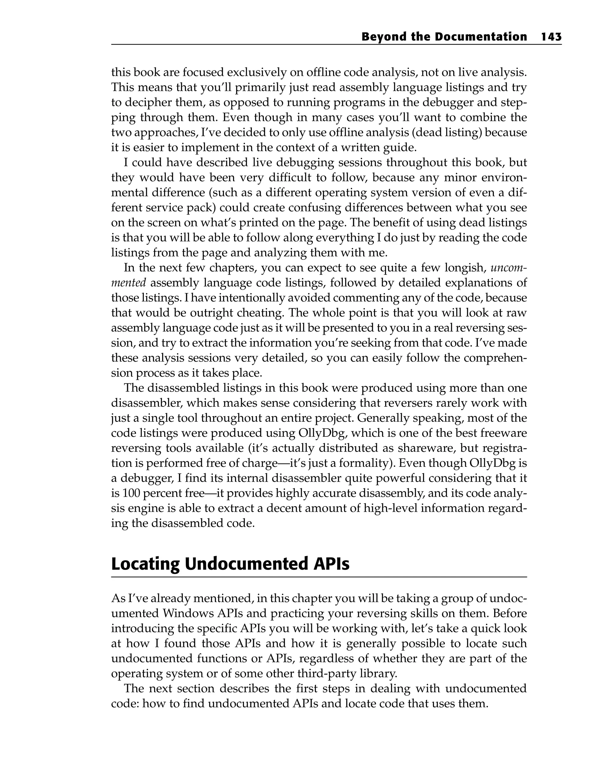 this book are focused exclusively on offline code analysis, not on live analysis.
This means that you’ll primarily just read assembly language listings and try
to decipher them, as opposed to running programs in the debugger and step-
ping through them. Even though in many cases you’ll want to combine the
two approaches, I’ve decided to only use offline analysis (dead listing) because
it is easier to implement in the context of a written guide.
I could have described live debugging sessions throughout this book, but
they would have been very difficult to follow, because any minor environ-
mental difference (such as a different operating system version of even a dif-
ferent service pack) could create confusing differences between what you see
on the screen on what’s printed on the page. The benefit of using dead listings
is that you will be able to follow along everything I do just by reading the code
listings from the page and analyzing them with me.
In the next few chapters, you can expect to see quite a few longish, uncom-
mented assembly language code listings, followed by detailed explanations of
those listings. I have intentionally avoided commenting any of the code, because
that would be outright cheating. The whole point is that you will look at raw
assembly language code just as it will be presented to you in a real reversing ses-
sion, and try to extract the information you’re seeking from that code. I’ve made
these analysis sessions very detailed, so you can easily follow the comprehen-
sion process as it takes place.
The disassembled listings in this book were produced using more than one
disassembler, which makes sense considering that reversers rarely work with
just a single tool throughout an entire project. Generally speaking, most of the
code listings were produced using OllyDbg, which is one of the best freeware
reversing tools available (it’s actually distributed as shareware, but registra-
tion is performed free of charge—it’s just a formality). Even though OllyDbg is
a debugger, I find its internal disassembler quite powerful considering that it
is 100 percent free—it provides highly accurate disassembly, and its code analy-
sis engine is able to extract a decent amount of high-level information regard-
ing the disassembled code.
Locating Undocumented APIs
As I’ve already mentioned, in this chapter you will be taking a group of undoc-
umented Windows APIs and practicing your reversing skills on them. Before
introducing the specific APIs you will be working with, let’s take a quick look
at how I found those APIs and how it is generally possible to locate such
undocumented functions or APIs, regardless of whether they are part of the
operating system or of some other third-party library.
The next section describes the first steps in dealing with undocumented
code: how to find undocumented APIs and locate code that uses them.
Beyond the Documentation 143
 