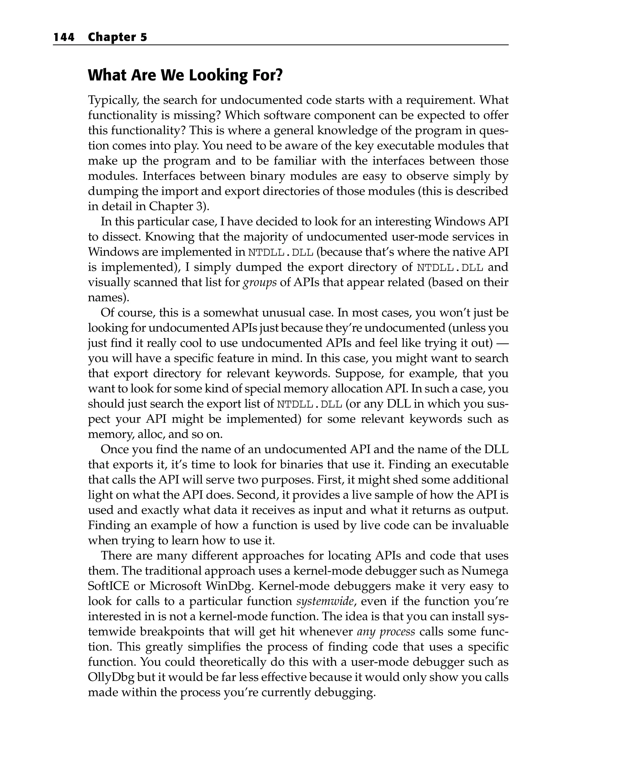 What Are We Looking For?
Typically, the search for undocumented code starts with a requirement. What
functionality is missing? Which software component can be expected to offer
this functionality? This is where a general knowledge of the program in ques-
tion comes into play. You need to be aware of the key executable modules that
make up the program and to be familiar with the interfaces between those
modules. Interfaces between binary modules are easy to observe simply by
dumping the import and export directories of those modules (this is described
in detail in Chapter 3).
In this particular case, I have decided to look for an interesting Windows API
to dissect. Knowing that the majority of undocumented user-mode services in
Windows are implemented in NTDLL.DLL (because that’s where the native API
is implemented), I simply dumped the export directory of NTDLL.DLL and
visually scanned that list for groups of APIs that appear related (based on their
names).
Of course, this is a somewhat unusual case. In most cases, you won’t just be
looking for undocumentedAPIs just because they’re undocumented (unless you
just find it really cool to use undocumented APIs and feel like trying it out) —
you will have a specific feature in mind. In this case, you might want to search
that export directory for relevant keywords. Suppose, for example, that you
want to look for some kind of special memory allocation API. In such a case, you
should just search the export list of NTDLL.DLL (or any DLL in which you sus-
pect your API might be implemented) for some relevant keywords such as
memory, alloc, and so on.
Once you find the name of an undocumented API and the name of the DLL
that exports it, it’s time to look for binaries that use it. Finding an executable
that calls the API will serve two purposes. First, it might shed some additional
light on what the API does. Second, it provides a live sample of how the API is
used and exactly what data it receives as input and what it returns as output.
Finding an example of how a function is used by live code can be invaluable
when trying to learn how to use it.
There are many different approaches for locating APIs and code that uses
them. The traditional approach uses a kernel-mode debugger such as Numega
SoftICE or Microsoft WinDbg. Kernel-mode debuggers make it very easy to
look for calls to a particular function systemwide, even if the function you’re
interested in is not a kernel-mode function. The idea is that you can install sys-
temwide breakpoints that will get hit whenever any process calls some func-
tion. This greatly simplifies the process of finding code that uses a specific
function. You could theoretically do this with a user-mode debugger such as
OllyDbg but it would be far less effective because it would only show you calls
made within the process you’re currently debugging.
144 Chapter 5
 