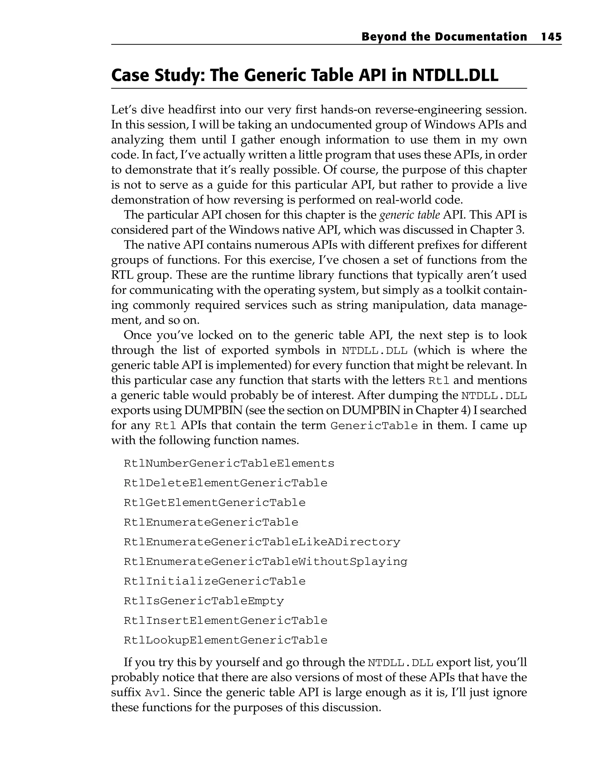Case Study: The Generic Table API in NTDLL.DLL
Let’s dive headfirst into our very first hands-on reverse-engineering session.
In this session, I will be taking an undocumented group of Windows APIs and
analyzing them until I gather enough information to use them in my own
code. In fact, I’ve actually written a little program that uses these APIs, in order
to demonstrate that it’s really possible. Of course, the purpose of this chapter
is not to serve as a guide for this particular API, but rather to provide a live
demonstration of how reversing is performed on real-world code.
The particular API chosen for this chapter is the generic table API. This API is
considered part of the Windows native API, which was discussed in Chapter 3.
The native API contains numerous APIs with different prefixes for different
groups of functions. For this exercise, I’ve chosen a set of functions from the
RTL group. These are the runtime library functions that typically aren’t used
for communicating with the operating system, but simply as a toolkit contain-
ing commonly required services such as string manipulation, data manage-
ment, and so on.
Once you’ve locked on to the generic table API, the next step is to look
through the list of exported symbols in NTDLL.DLL (which is where the
generic table API is implemented) for every function that might be relevant. In
this particular case any function that starts with the letters Rtl and mentions
a generic table would probably be of interest. After dumping the NTDLL.DLL
exports using DUMPBIN (see the section on DUMPBIN in Chapter 4) I searched
for any Rtl APIs that contain the term GenericTable in them. I came up
with the following function names.
RtlNumberGenericTableElements
RtlDeleteElementGenericTable
RtlGetElementGenericTable
RtlEnumerateGenericTable
RtlEnumerateGenericTableLikeADirectory
RtlEnumerateGenericTableWithoutSplaying
RtlInitializeGenericTable
RtlIsGenericTableEmpty
RtlInsertElementGenericTable
RtlLookupElementGenericTable
If you try this by yourself and go through the NTDLL.DLL export list, you’ll
probably notice that there are also versions of most of these APIs that have the
suffix Avl. Since the generic table API is large enough as it is, I’ll just ignore
these functions for the purposes of this discussion.
Beyond the Documentation 145
 
