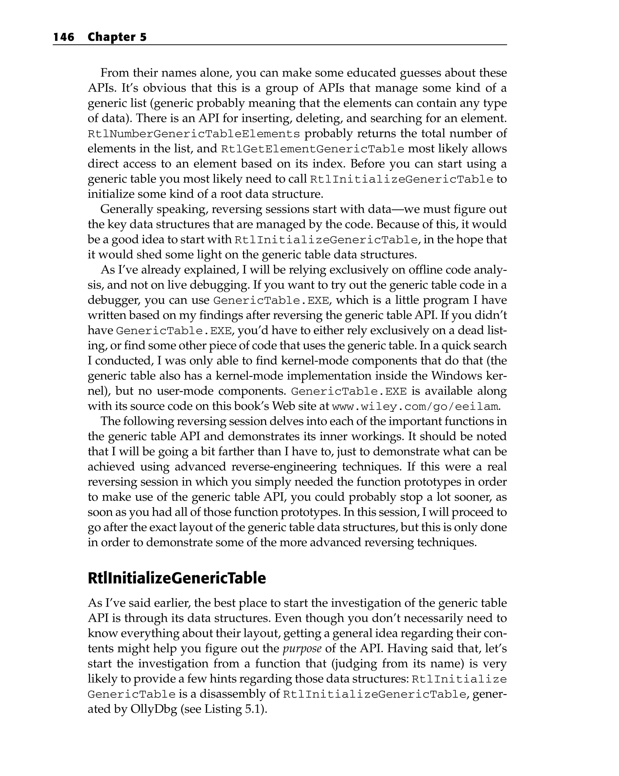 From their names alone, you can make some educated guesses about these
APIs. It’s obvious that this is a group of APIs that manage some kind of a
generic list (generic probably meaning that the elements can contain any type
of data). There is an API for inserting, deleting, and searching for an element.
RtlNumberGenericTableElements probably returns the total number of
elements in the list, and RtlGetElementGenericTable most likely allows
direct access to an element based on its index. Before you can start using a
generic table you most likely need to call RtlInitializeGenericTable to
initialize some kind of a root data structure.
Generally speaking, reversing sessions start with data—we must figure out
the key data structures that are managed by the code. Because of this, it would
be a good idea to start with RtlInitializeGenericTable, in the hope that
it would shed some light on the generic table data structures.
As I’ve already explained, I will be relying exclusively on offline code analy-
sis, and not on live debugging. If you want to try out the generic table code in a
debugger, you can use GenericTable.EXE, which is a little program I have
written based on my findings after reversing the generic table API. If you didn’t
have GenericTable.EXE, you’d have to either rely exclusively on a dead list-
ing, or find some other piece of code that uses the generic table. In a quick search
I conducted, I was only able to find kernel-mode components that do that (the
generic table also has a kernel-mode implementation inside the Windows ker-
nel), but no user-mode components. GenericTable.EXE is available along
with its source code on this book’s Web site at www.wiley.com/go/eeilam.
The following reversing session delves into each of the important functions in
the generic table API and demonstrates its inner workings. It should be noted
that I will be going a bit farther than I have to, just to demonstrate what can be
achieved using advanced reverse-engineering techniques. If this were a real
reversing session in which you simply needed the function prototypes in order
to make use of the generic table API, you could probably stop a lot sooner, as
soon as you had all of those function prototypes. In this session, I will proceed to
go after the exact layout of the generic table data structures, but this is only done
in order to demonstrate some of the more advanced reversing techniques.
RtlInitializeGenericTable
As I’ve said earlier, the best place to start the investigation of the generic table
API is through its data structures. Even though you don’t necessarily need to
know everything about their layout, getting a general idea regarding their con-
tents might help you figure out the purpose of the API. Having said that, let’s
start the investigation from a function that (judging from its name) is very
likely to provide a few hints regarding those data structures: RtlInitialize
GenericTable is a disassembly of RtlInitializeGenericTable, gener-
ated by OllyDbg (see Listing 5.1).
146 Chapter 5
 