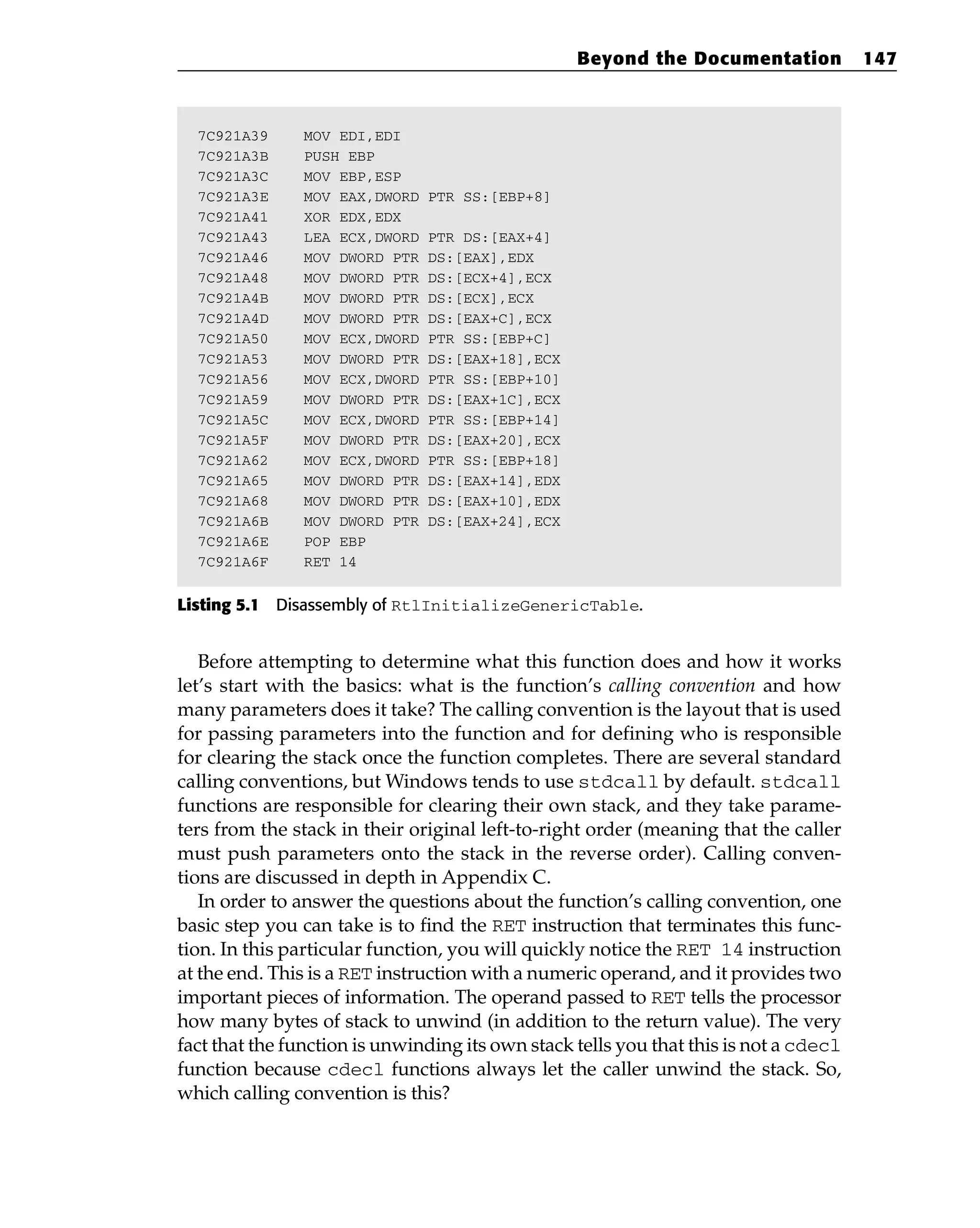 7C921A39 MOV EDI,EDI
7C921A3B PUSH EBP
7C921A3C MOV EBP,ESP
7C921A3E MOV EAX,DWORD PTR SS:[EBP+8]
7C921A41 XOR EDX,EDX
7C921A43 LEA ECX,DWORD PTR DS:[EAX+4]
7C921A46 MOV DWORD PTR DS:[EAX],EDX
7C921A48 MOV DWORD PTR DS:[ECX+4],ECX
7C921A4B MOV DWORD PTR DS:[ECX],ECX
7C921A4D MOV DWORD PTR DS:[EAX+C],ECX
7C921A50 MOV ECX,DWORD PTR SS:[EBP+C]
7C921A53 MOV DWORD PTR DS:[EAX+18],ECX
7C921A56 MOV ECX,DWORD PTR SS:[EBP+10]
7C921A59 MOV DWORD PTR DS:[EAX+1C],ECX
7C921A5C MOV ECX,DWORD PTR SS:[EBP+14]
7C921A5F MOV DWORD PTR DS:[EAX+20],ECX
7C921A62 MOV ECX,DWORD PTR SS:[EBP+18]
7C921A65 MOV DWORD PTR DS:[EAX+14],EDX
7C921A68 MOV DWORD PTR DS:[EAX+10],EDX
7C921A6B MOV DWORD PTR DS:[EAX+24],ECX
7C921A6E POP EBP
7C921A6F RET 14
Listing 5.1 Disassembly of RtlInitializeGenericTable.
Before attempting to determine what this function does and how it works
let’s start with the basics: what is the function’s calling convention and how
many parameters does it take? The calling convention is the layout that is used
for passing parameters into the function and for defining who is responsible
for clearing the stack once the function completes. There are several standard
calling conventions, but Windows tends to use stdcall by default. stdcall
functions are responsible for clearing their own stack, and they take parame-
ters from the stack in their original left-to-right order (meaning that the caller
must push parameters onto the stack in the reverse order). Calling conven-
tions are discussed in depth in Appendix C.
In order to answer the questions about the function’s calling convention, one
basic step you can take is to find the RET instruction that terminates this func-
tion. In this particular function, you will quickly notice the RET 14 instruction
at the end. This is a RET instruction with a numeric operand, and it provides two
important pieces of information. The operand passed to RET tells the processor
how many bytes of stack to unwind (in addition to the return value). The very
fact that the function is unwinding its own stack tells you that this is not a cdecl
function because cdecl functions always let the caller unwind the stack. So,
which calling convention is this?
Beyond the Documentation 147
 