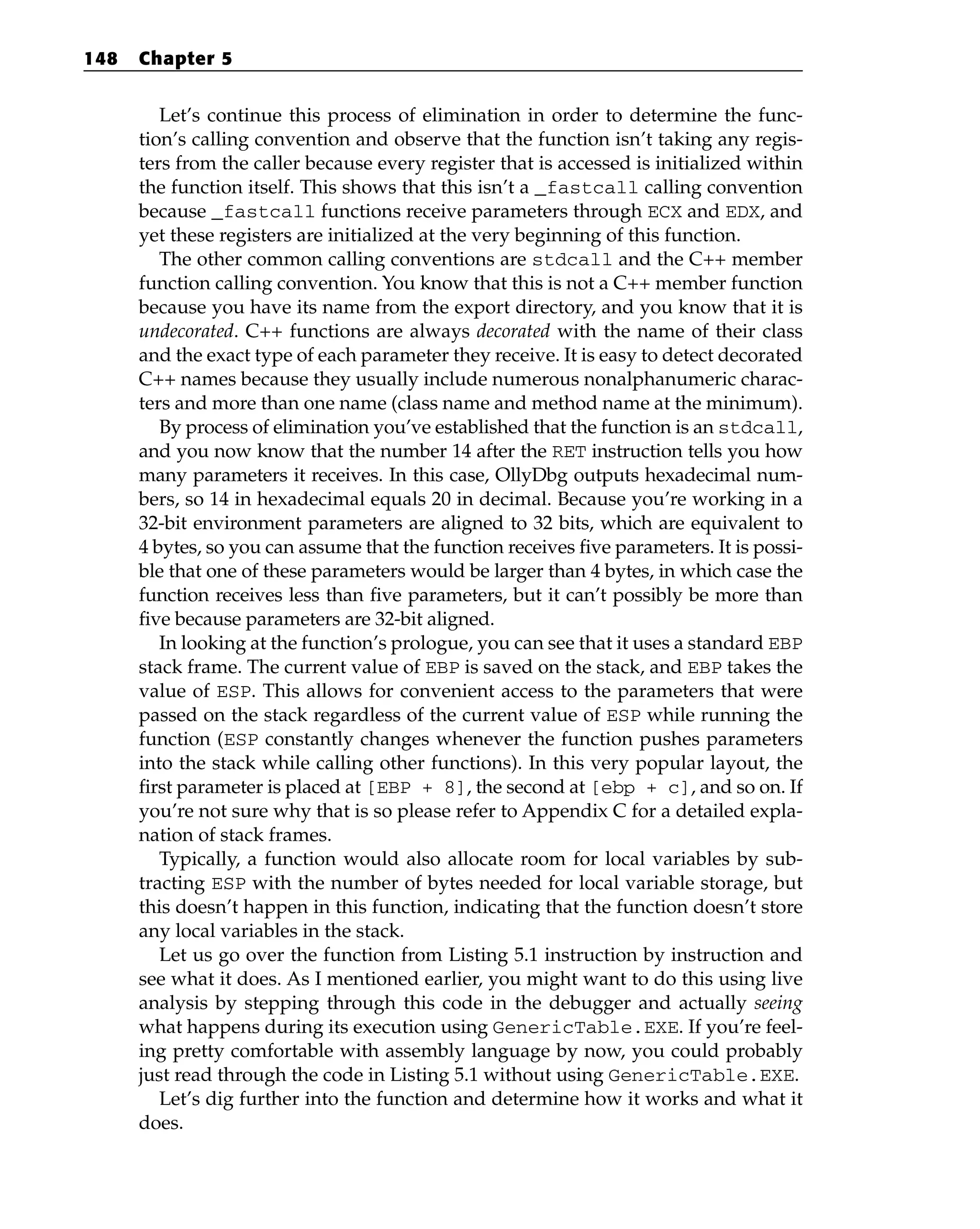 Let’s continue this process of elimination in order to determine the func-
tion’s calling convention and observe that the function isn’t taking any regis-
ters from the caller because every register that is accessed is initialized within
the function itself. This shows that this isn’t a _fastcall calling convention
because _fastcall functions receive parameters through ECX and EDX, and
yet these registers are initialized at the very beginning of this function.
The other common calling conventions are stdcall and the C++ member
function calling convention. You know that this is not a C++ member function
because you have its name from the export directory, and you know that it is
undecorated. C++ functions are always decorated with the name of their class
and the exact type of each parameter they receive. It is easy to detect decorated
C++ names because they usually include numerous nonalphanumeric charac-
ters and more than one name (class name and method name at the minimum).
By process of elimination you’ve established that the function is an stdcall,
and you now know that the number 14 after the RET instruction tells you how
many parameters it receives. In this case, OllyDbg outputs hexadecimal num-
bers, so 14 in hexadecimal equals 20 in decimal. Because you’re working in a
32-bit environment parameters are aligned to 32 bits, which are equivalent to
4 bytes, so you can assume that the function receives five parameters. It is possi-
ble that one of these parameters would be larger than 4 bytes, in which case the
function receives less than five parameters, but it can’t possibly be more than
five because parameters are 32-bit aligned.
In looking at the function’s prologue, you can see that it uses a standard EBP
stack frame. The current value of EBP is saved on the stack, and EBP takes the
value of ESP. This allows for convenient access to the parameters that were
passed on the stack regardless of the current value of ESP while running the
function (ESP constantly changes whenever the function pushes parameters
into the stack while calling other functions). In this very popular layout, the
first parameter is placed at [EBP + 8], the second at [ebp + c], and so on. If
you’re not sure why that is so please refer to Appendix C for a detailed expla-
nation of stack frames.
Typically, a function would also allocate room for local variables by sub-
tracting ESP with the number of bytes needed for local variable storage, but
this doesn’t happen in this function, indicating that the function doesn’t store
any local variables in the stack.
Let us go over the function from Listing 5.1 instruction by instruction and
see what it does. As I mentioned earlier, you might want to do this using live
analysis by stepping through this code in the debugger and actually seeing
what happens during its execution using GenericTable.EXE. If you’re feel-
ing pretty comfortable with assembly language by now, you could probably
just read through the code in Listing 5.1 without using GenericTable.EXE.
Let’s dig further into the function and determine how it works and what it
does.
148 Chapter 5
 