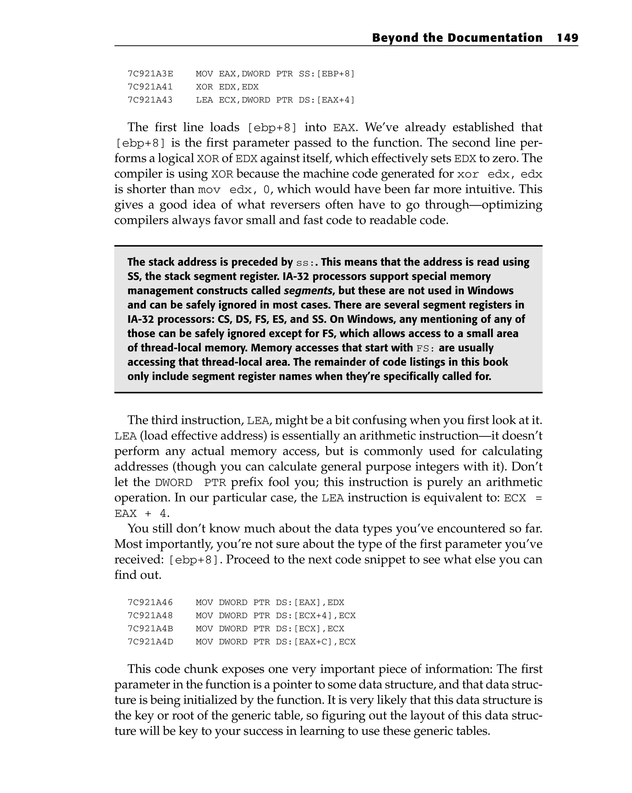 7C921A3E MOV EAX,DWORD PTR SS:[EBP+8]
7C921A41 XOR EDX,EDX
7C921A43 LEA ECX,DWORD PTR DS:[EAX+4]
The first line loads [ebp+8] into EAX. We’ve already established that
[ebp+8] is the first parameter passed to the function. The second line per-
forms a logical XOR of EDX against itself, which effectively sets EDX to zero. The
compiler is using XOR because the machine code generated for xor edx, edx
is shorter than mov edx, 0, which would have been far more intuitive. This
gives a good idea of what reversers often have to go through—optimizing
compilers always favor small and fast code to readable code.
The stack address is preceded by ss:. This means that the address is read using
SS, the stack segment register. IA-32 processors support special memory
management constructs called segments, but these are not used in Windows
and can be safely ignored in most cases. There are several segment registers in
IA-32 processors: CS, DS, FS, ES, and SS. On Windows, any mentioning of any of
those can be safely ignored except for FS, which allows access to a small area
of thread-local memory. Memory accesses that start with FS: are usually
accessing that thread-local area. The remainder of code listings in this book
only include segment register names when they’re specifically called for.
The third instruction, LEA, might be a bit confusing when you first look at it.
LEA (load effective address) is essentially an arithmetic instruction—it doesn’t
perform any actual memory access, but is commonly used for calculating
addresses (though you can calculate general purpose integers with it). Don’t
let the DWORD PTR prefix fool you; this instruction is purely an arithmetic
operation. In our particular case, the LEA instruction is equivalent to: ECX =
EAX + 4.
You still don’t know much about the data types you’ve encountered so far.
Most importantly, you’re not sure about the type of the first parameter you’ve
received: [ebp+8]. Proceed to the next code snippet to see what else you can
find out.
7C921A46 MOV DWORD PTR DS:[EAX],EDX
7C921A48 MOV DWORD PTR DS:[ECX+4],ECX
7C921A4B MOV DWORD PTR DS:[ECX],ECX
7C921A4D MOV DWORD PTR DS:[EAX+C],ECX
This code chunk exposes one very important piece of information: The first
parameter in the function is a pointer to some data structure, and that data struc-
ture is being initialized by the function. It is very likely that this data structure is
the key or root of the generic table, so figuring out the layout of this data struc-
ture will be key to your success in learning to use these generic tables.
Beyond the Documentation 149
 
