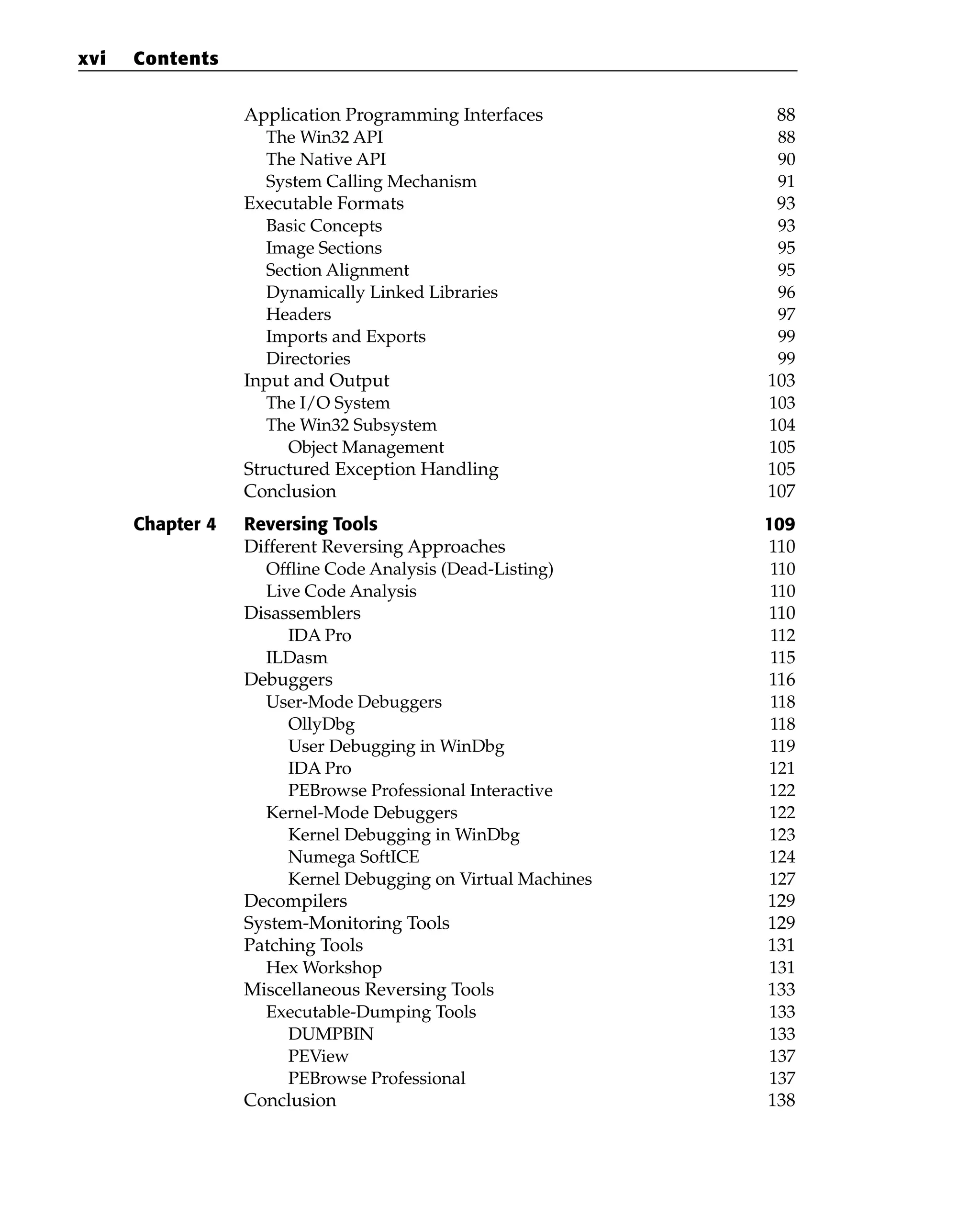 Application Programming Interfaces 88
The Win32 API 88
The Native API 90
System Calling Mechanism 91
Executable Formats 93
Basic Concepts 93
Image Sections 95
Section Alignment 95
Dynamically Linked Libraries 96
Headers 97
Imports and Exports 99
Directories 99
Input and Output 103
The I/O System 103
The Win32 Subsystem 104
Object Management 105
Structured Exception Handling 105
Conclusion 107
Chapter 4 Reversing Tools 109
Different Reversing Approaches 110
Offline Code Analysis (Dead-Listing) 110
Live Code Analysis 110
Disassemblers 110
IDA Pro 112
ILDasm 115
Debuggers 116
User-Mode Debuggers 118
OllyDbg 118
User Debugging in WinDbg 119
IDA Pro 121
PEBrowse Professional Interactive 122
Kernel-Mode Debuggers 122
Kernel Debugging in WinDbg 123
Numega SoftICE 124
Kernel Debugging on Virtual Machines 127
Decompilers 129
System-Monitoring Tools 129
Patching Tools 131
Hex Workshop 131
Miscellaneous Reversing Tools 133
Executable-Dumping Tools 133
DUMPBIN 133
PEView 137
PEBrowse Professional 137
Conclusion 138
xvi Contents
 
