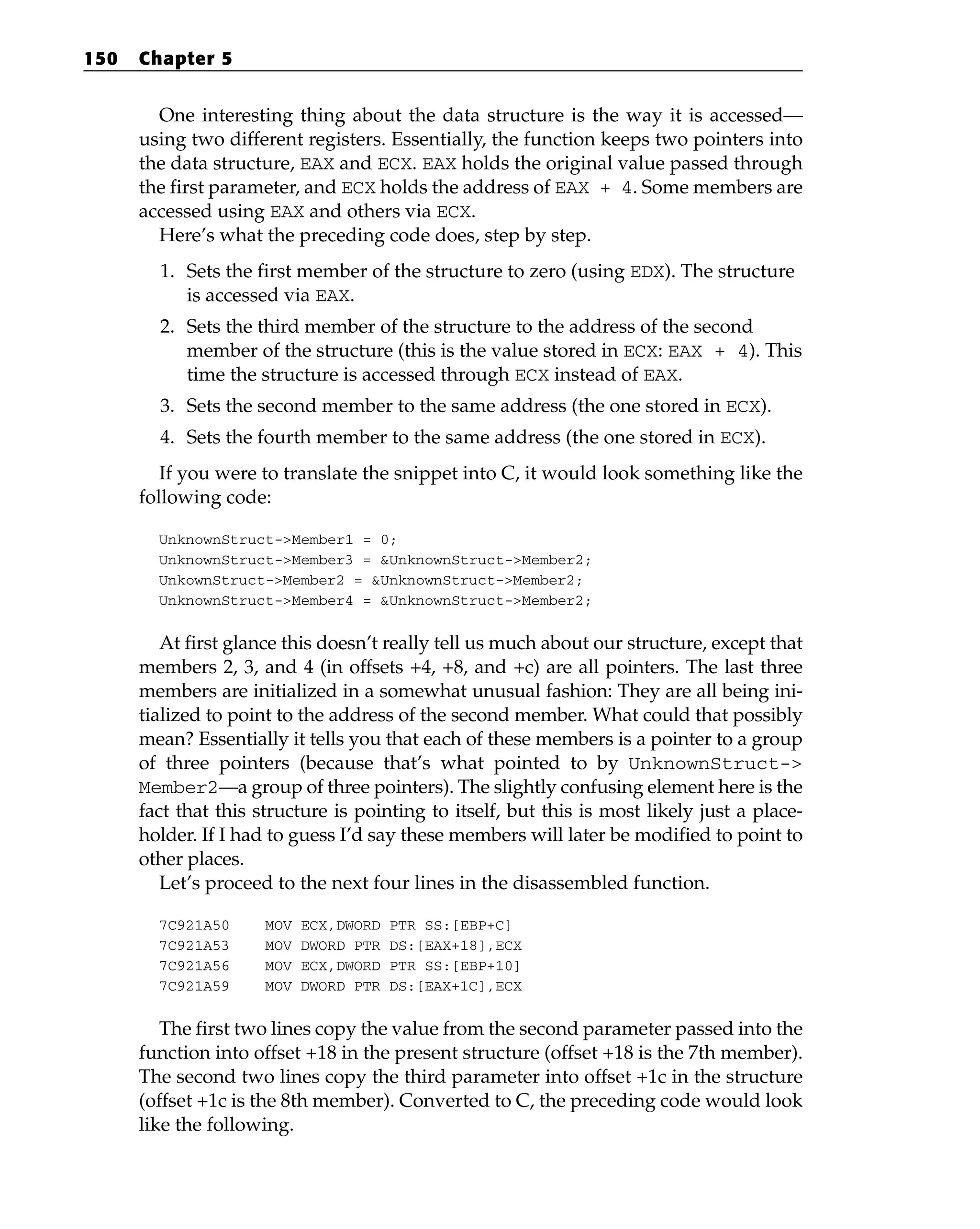 One interesting thing about the data structure is the way it is accessed—
using two different registers. Essentially, the function keeps two pointers into
the data structure, EAX and ECX. EAX holds the original value passed through
the first parameter, and ECX holds the address of EAX + 4. Some members are
accessed using EAX and others via ECX.
Here’s what the preceding code does, step by step.
1. Sets the first member of the structure to zero (using EDX). The structure
is accessed via EAX.
2. Sets the third member of the structure to the address of the second
member of the structure (this is the value stored in ECX: EAX + 4). This
time the structure is accessed through ECX instead of EAX.
3. Sets the second member to the same address (the one stored in ECX).
4. Sets the fourth member to the same address (the one stored in ECX).
If you were to translate the snippet into C, it would look something like the
following code:
UnknownStruct->Member1 = 0;
UnknownStruct->Member3 = &UnknownStruct->Member2;
UnkownStruct->Member2 = &UnknownStruct->Member2;
UnknownStruct->Member4 = &UnknownStruct->Member2;
At first glance this doesn’t really tell us much about our structure, except that
members 2, 3, and 4 (in offsets +4, +8, and +c) are all pointers. The last three
members are initialized in a somewhat unusual fashion: They are all being ini-
tialized to point to the address of the second member. What could that possibly
mean? Essentially it tells you that each of these members is a pointer to a group
of three pointers (because that’s what pointed to by UnknownStruct->
Member2—a group of three pointers). The slightly confusing element here is the
fact that this structure is pointing to itself, but this is most likely just a place-
holder. If I had to guess I’d say these members will later be modified to point to
other places.
Let’s proceed to the next four lines in the disassembled function.
7C921A50 MOV ECX,DWORD PTR SS:[EBP+C]
7C921A53 MOV DWORD PTR DS:[EAX+18],ECX
7C921A56 MOV ECX,DWORD PTR SS:[EBP+10]
7C921A59 MOV DWORD PTR DS:[EAX+1C],ECX
The first two lines copy the value from the second parameter passed into the
function into offset +18 in the present structure (offset +18 is the 7th member).
The second two lines copy the third parameter into offset +1c in the structure
(offset +1c is the 8th member). Converted to C, the preceding code would look
like the following.
150 Chapter 5
 