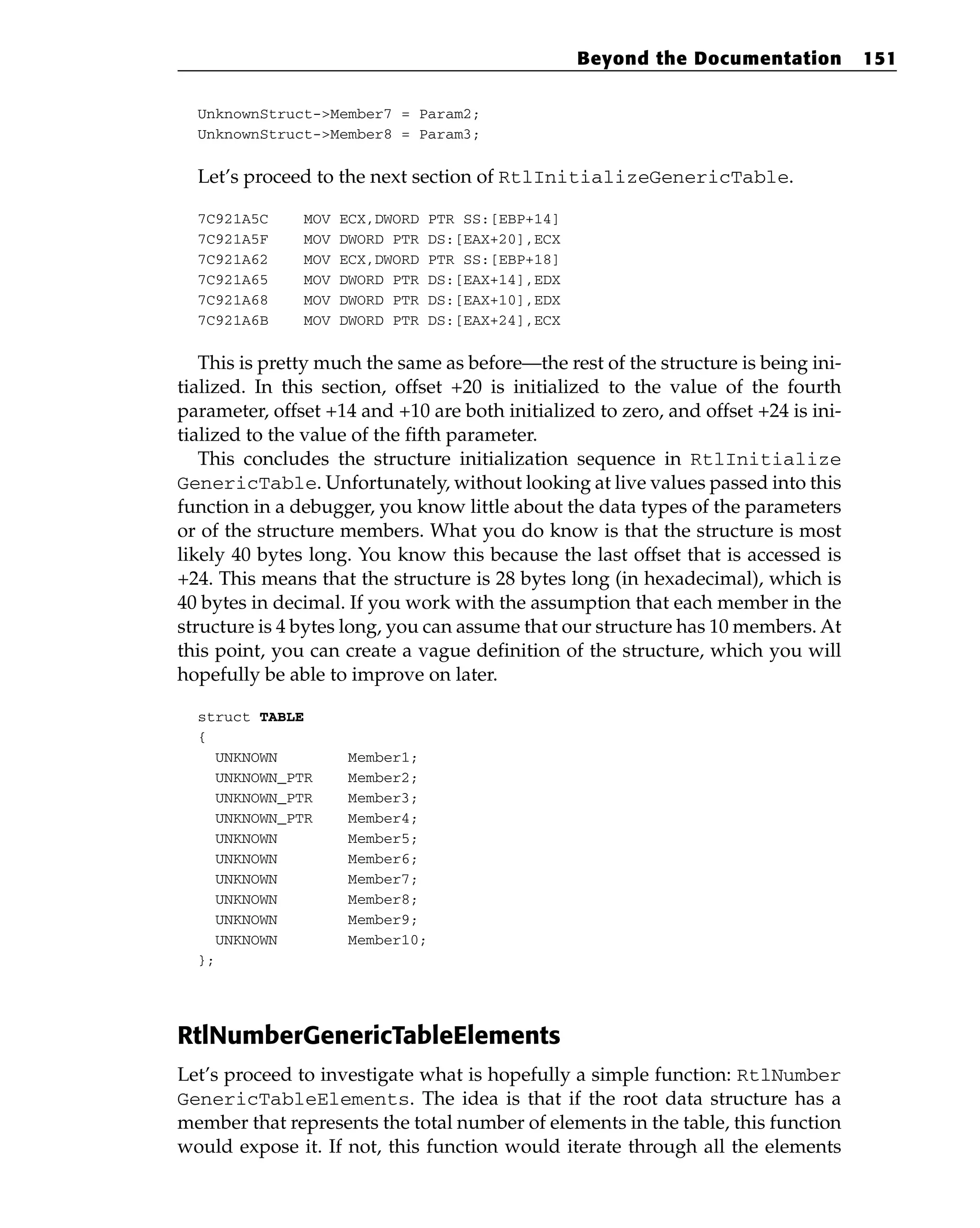 UnknownStruct->Member7 = Param2;
UnknownStruct->Member8 = Param3;
Let’s proceed to the next section of RtlInitializeGenericTable.
7C921A5C MOV ECX,DWORD PTR SS:[EBP+14]
7C921A5F MOV DWORD PTR DS:[EAX+20],ECX
7C921A62 MOV ECX,DWORD PTR SS:[EBP+18]
7C921A65 MOV DWORD PTR DS:[EAX+14],EDX
7C921A68 MOV DWORD PTR DS:[EAX+10],EDX
7C921A6B MOV DWORD PTR DS:[EAX+24],ECX
This is pretty much the same as before—the rest of the structure is being ini-
tialized. In this section, offset +20 is initialized to the value of the fourth
parameter, offset +14 and +10 are both initialized to zero, and offset +24 is ini-
tialized to the value of the fifth parameter.
This concludes the structure initialization sequence in RtlInitialize
GenericTable. Unfortunately, without looking at live values passed into this
function in a debugger, you know little about the data types of the parameters
or of the structure members. What you do know is that the structure is most
likely 40 bytes long. You know this because the last offset that is accessed is
+24. This means that the structure is 28 bytes long (in hexadecimal), which is
40 bytes in decimal. If you work with the assumption that each member in the
structure is 4 bytes long, you can assume that our structure has 10 members. At
this point, you can create a vague definition of the structure, which you will
hopefully be able to improve on later.
struct TABLE
{
UNKNOWN Member1;
UNKNOWN_PTR Member2;
UNKNOWN_PTR Member3;
UNKNOWN_PTR Member4;
UNKNOWN Member5;
UNKNOWN Member6;
UNKNOWN Member7;
UNKNOWN Member8;
UNKNOWN Member9;
UNKNOWN Member10;
};
RtlNumberGenericTableElements
Let’s proceed to investigate what is hopefully a simple function: RtlNumber
GenericTableElements. The idea is that if the root data structure has a
member that represents the total number of elements in the table, this function
would expose it. If not, this function would iterate through all the elements
Beyond the Documentation 151
 