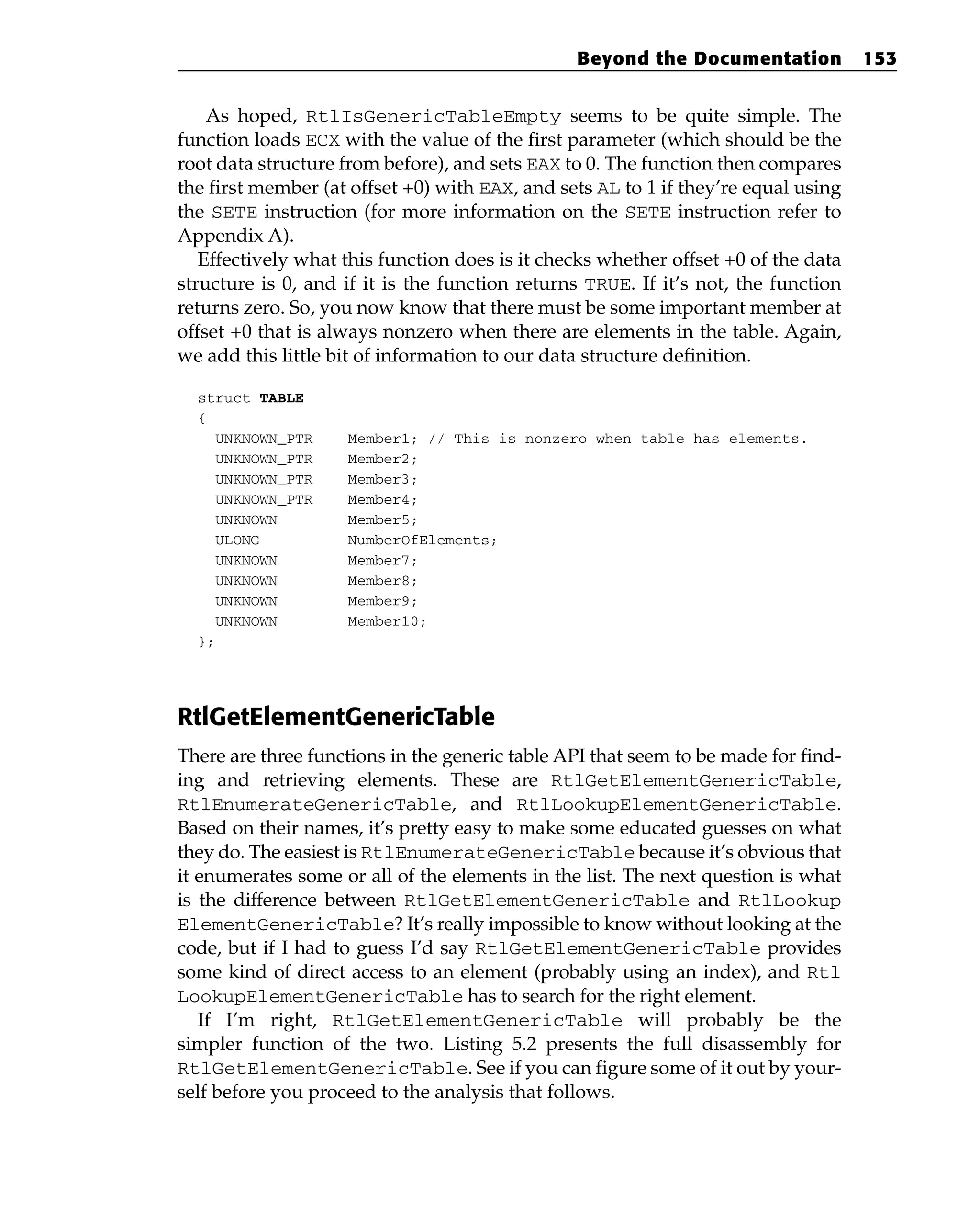 As hoped, RtlIsGenericTableEmpty seems to be quite simple. The
function loads ECX with the value of the first parameter (which should be the
root data structure from before), and sets EAX to 0. The function then compares
the first member (at offset +0) with EAX, and sets AL to 1 if they’re equal using
the SETE instruction (for more information on the SETE instruction refer to
Appendix A).
Effectively what this function does is it checks whether offset +0 of the data
structure is 0, and if it is the function returns TRUE. If it’s not, the function
returns zero. So, you now know that there must be some important member at
offset +0 that is always nonzero when there are elements in the table. Again,
we add this little bit of information to our data structure definition.
struct TABLE
{
UNKNOWN_PTR Member1; // This is nonzero when table has elements.
UNKNOWN_PTR Member2;
UNKNOWN_PTR Member3;
UNKNOWN_PTR Member4;
UNKNOWN Member5;
ULONG NumberOfElements;
UNKNOWN Member7;
UNKNOWN Member8;
UNKNOWN Member9;
UNKNOWN Member10;
};
RtlGetElementGenericTable
There are three functions in the generic table API that seem to be made for find-
ing and retrieving elements. These are RtlGetElementGenericTable,
RtlEnumerateGenericTable, and RtlLookupElementGenericTable.
Based on their names, it’s pretty easy to make some educated guesses on what
they do. The easiest is RtlEnumerateGenericTable because it’s obvious that
it enumerates some or all of the elements in the list. The next question is what
is the difference between RtlGetElementGenericTable and RtlLookup
ElementGenericTable? It’s really impossible to know without looking at the
code, but if I had to guess I’d say RtlGetElementGenericTable provides
some kind of direct access to an element (probably using an index), and Rtl
LookupElementGenericTable has to search for the right element.
If I’m right, RtlGetElementGenericTable will probably be the
simpler function of the two. Listing 5.2 presents the full disassembly for
RtlGetElementGenericTable. See if you can figure some of it out by your-
self before you proceed to the analysis that follows.
Beyond the Documentation 153
 