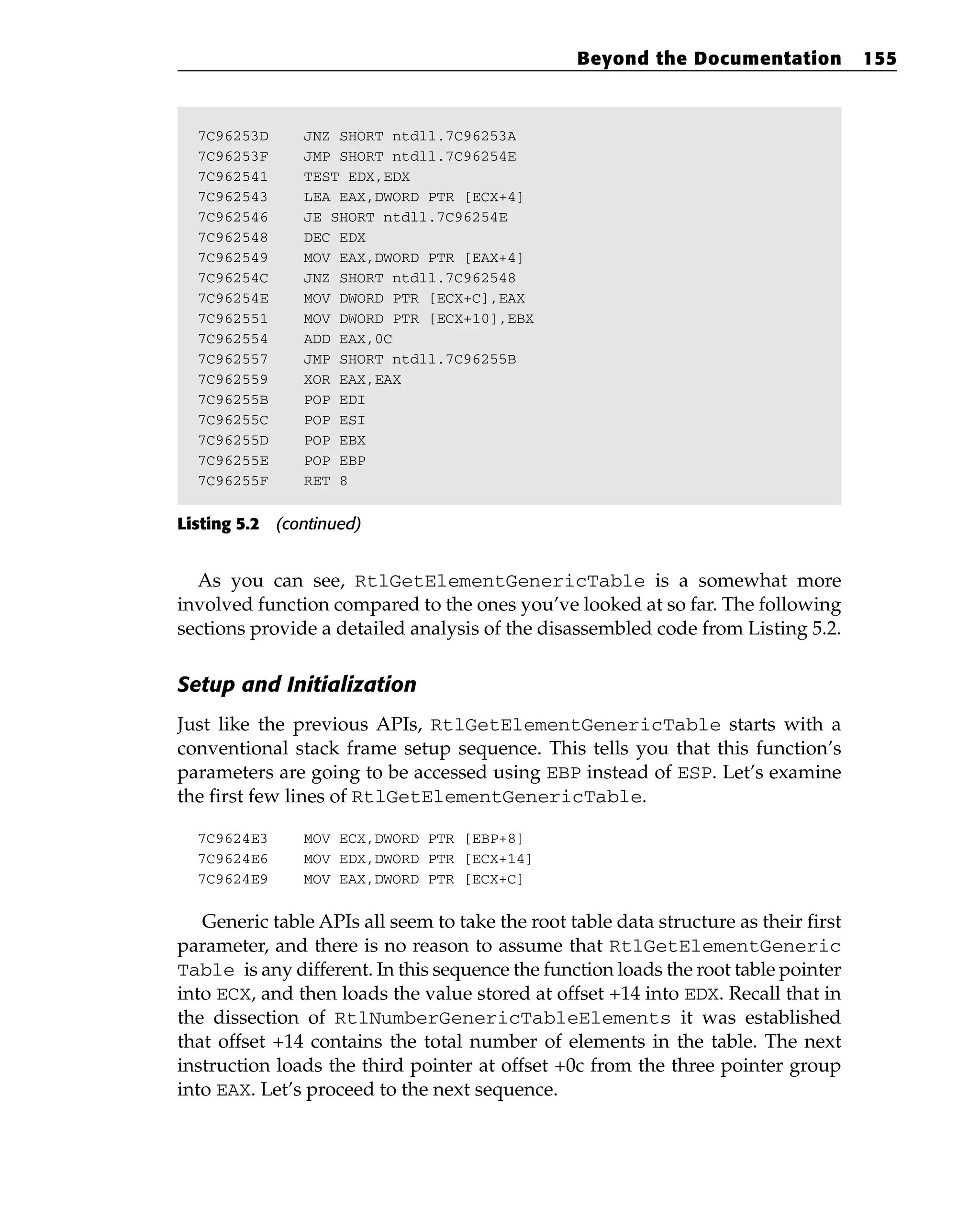 7C96253D JNZ SHORT ntdll.7C96253A
7C96253F JMP SHORT ntdll.7C96254E
7C962541 TEST EDX,EDX
7C962543 LEA EAX,DWORD PTR [ECX+4]
7C962546 JE SHORT ntdll.7C96254E
7C962548 DEC EDX
7C962549 MOV EAX,DWORD PTR [EAX+4]
7C96254C JNZ SHORT ntdll.7C962548
7C96254E MOV DWORD PTR [ECX+C],EAX
7C962551 MOV DWORD PTR [ECX+10],EBX
7C962554 ADD EAX,0C
7C962557 JMP SHORT ntdll.7C96255B
7C962559 XOR EAX,EAX
7C96255B POP EDI
7C96255C POP ESI
7C96255D POP EBX
7C96255E POP EBP
7C96255F RET 8
Listing 5.2 (continued)
As you can see, RtlGetElementGenericTable is a somewhat more
involved function compared to the ones you’ve looked at so far. The following
sections provide a detailed analysis of the disassembled code from Listing 5.2.
Setup and Initialization
Just like the previous APIs, RtlGetElementGenericTable starts with a
conventional stack frame setup sequence. This tells you that this function’s
parameters are going to be accessed using EBP instead of ESP. Let’s examine
the first few lines of RtlGetElementGenericTable.
7C9624E3 MOV ECX,DWORD PTR [EBP+8]
7C9624E6 MOV EDX,DWORD PTR [ECX+14]
7C9624E9 MOV EAX,DWORD PTR [ECX+C]
Generic table APIs all seem to take the root table data structure as their first
parameter, and there is no reason to assume that RtlGetElementGeneric
Table is any different. In this sequence the function loads the root table pointer
into ECX, and then loads the value stored at offset +14 into EDX. Recall that in
the dissection of RtlNumberGenericTableElements it was established
that offset +14 contains the total number of elements in the table. The next
instruction loads the third pointer at offset +0c from the three pointer group
into EAX. Let’s proceed to the next sequence.
Beyond the Documentation 155
 