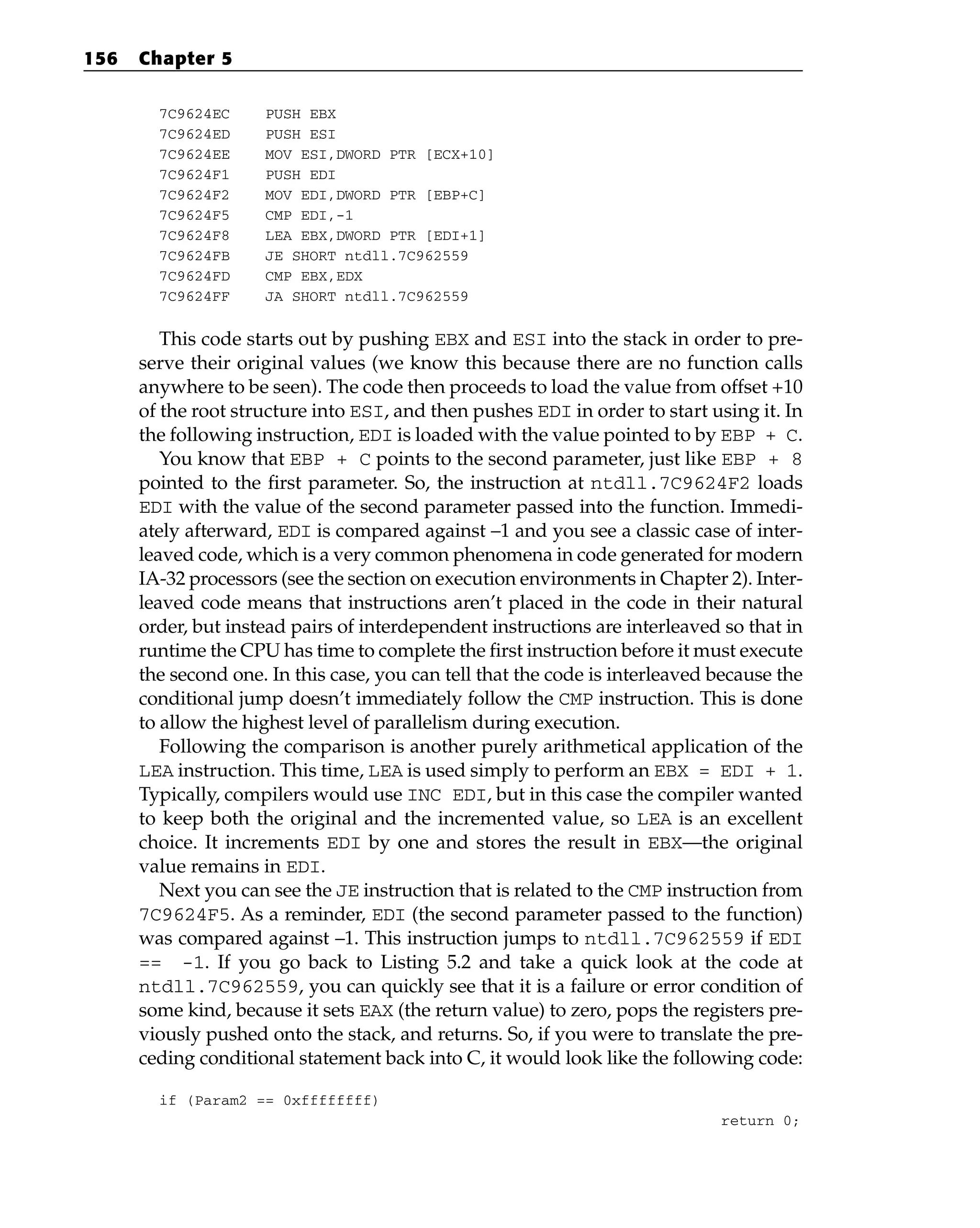 7C9624EC PUSH EBX
7C9624ED PUSH ESI
7C9624EE MOV ESI,DWORD PTR [ECX+10]
7C9624F1 PUSH EDI
7C9624F2 MOV EDI,DWORD PTR [EBP+C]
7C9624F5 CMP EDI,-1
7C9624F8 LEA EBX,DWORD PTR [EDI+1]
7C9624FB JE SHORT ntdll.7C962559
7C9624FD CMP EBX,EDX
7C9624FF JA SHORT ntdll.7C962559
This code starts out by pushing EBX and ESI into the stack in order to pre-
serve their original values (we know this because there are no function calls
anywhere to be seen). The code then proceeds to load the value from offset +10
of the root structure into ESI, and then pushes EDI in order to start using it. In
the following instruction, EDI is loaded with the value pointed to by EBP + C.
You know that EBP + C points to the second parameter, just like EBP + 8
pointed to the first parameter. So, the instruction at ntdll.7C9624F2 loads
EDI with the value of the second parameter passed into the function. Immedi-
ately afterward, EDI is compared against –1 and you see a classic case of inter-
leaved code, which is a very common phenomena in code generated for modern
IA-32 processors (see the section on execution environments in Chapter 2). Inter-
leaved code means that instructions aren’t placed in the code in their natural
order, but instead pairs of interdependent instructions are interleaved so that in
runtime the CPU has time to complete the first instruction before it must execute
the second one. In this case, you can tell that the code is interleaved because the
conditional jump doesn’t immediately follow the CMP instruction. This is done
to allow the highest level of parallelism during execution.
Following the comparison is another purely arithmetical application of the
LEA instruction. This time, LEA is used simply to perform an EBX = EDI + 1.
Typically, compilers would use INC EDI, but in this case the compiler wanted
to keep both the original and the incremented value, so LEA is an excellent
choice. It increments EDI by one and stores the result in EBX—the original
value remains in EDI.
Next you can see the JE instruction that is related to the CMP instruction from
7C9624F5. As a reminder, EDI (the second parameter passed to the function)
was compared against –1. This instruction jumps to ntdll.7C962559 if EDI
== -1. If you go back to Listing 5.2 and take a quick look at the code at
ntdll.7C962559, you can quickly see that it is a failure or error condition of
some kind, because it sets EAX (the return value) to zero, pops the registers pre-
viously pushed onto the stack, and returns. So, if you were to translate the pre-
ceding conditional statement back into C, it would look like the following code:
if (Param2 == 0xffffffff)
return 0;
156 Chapter 5
 
