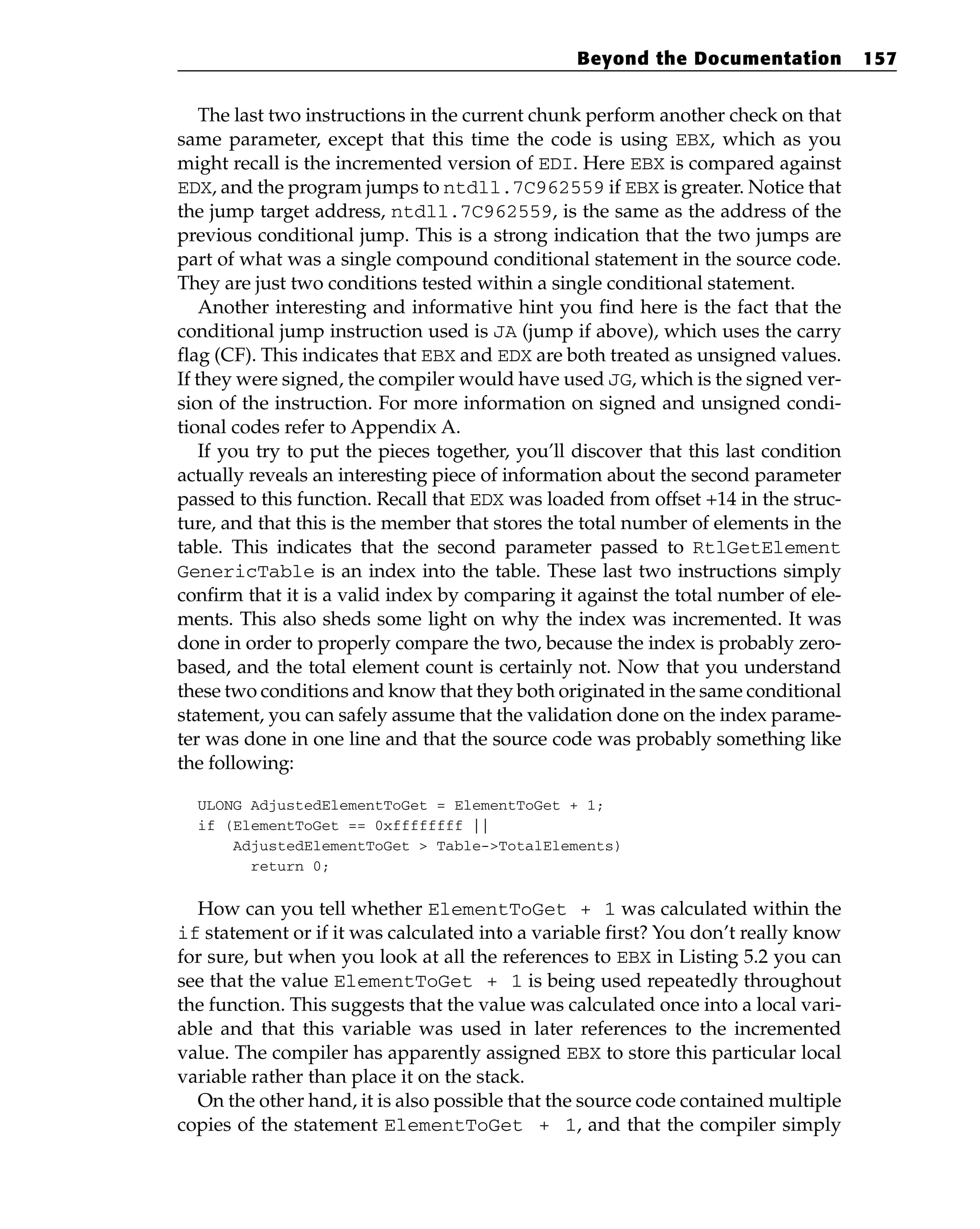 The last two instructions in the current chunk perform another check on that
same parameter, except that this time the code is using EBX, which as you
might recall is the incremented version of EDI. Here EBX is compared against
EDX, and the program jumps to ntdll.7C962559 if EBX is greater. Notice that
the jump target address, ntdll.7C962559, is the same as the address of the
previous conditional jump. This is a strong indication that the two jumps are
part of what was a single compound conditional statement in the source code.
They are just two conditions tested within a single conditional statement.
Another interesting and informative hint you find here is the fact that the
conditional jump instruction used is JA (jump if above), which uses the carry
flag (CF). This indicates that EBX and EDX are both treated as unsigned values.
If they were signed, the compiler would have used JG, which is the signed ver-
sion of the instruction. For more information on signed and unsigned condi-
tional codes refer to Appendix A.
If you try to put the pieces together, you’ll discover that this last condition
actually reveals an interesting piece of information about the second parameter
passed to this function. Recall that EDX was loaded from offset +14 in the struc-
ture, and that this is the member that stores the total number of elements in the
table. This indicates that the second parameter passed to RtlGetElement
GenericTable is an index into the table. These last two instructions simply
confirm that it is a valid index by comparing it against the total number of ele-
ments. This also sheds some light on why the index was incremented. It was
done in order to properly compare the two, because the index is probably zero-
based, and the total element count is certainly not. Now that you understand
these two conditions and know that they both originated in the same conditional
statement, you can safely assume that the validation done on the index parame-
ter was done in one line and that the source code was probably something like
the following:
ULONG AdjustedElementToGet = ElementToGet + 1;
if (ElementToGet == 0xffffffff ||
AdjustedElementToGet > Table->TotalElements)
return 0;
How can you tell whether ElementToGet + 1 was calculated within the
if statement or if it was calculated into a variable first? You don’t really know
for sure, but when you look at all the references to EBX in Listing 5.2 you can
see that the value ElementToGet + 1 is being used repeatedly throughout
the function. This suggests that the value was calculated once into a local vari-
able and that this variable was used in later references to the incremented
value. The compiler has apparently assigned EBX to store this particular local
variable rather than place it on the stack.
On the other hand, it is also possible that the source code contained multiple
copies of the statement ElementToGet + 1, and that the compiler simply
Beyond the Documentation 157
 